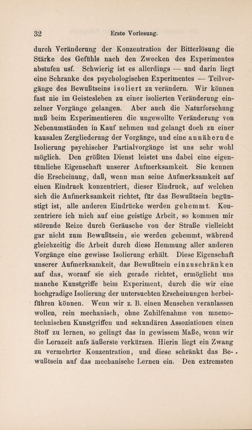 durch Veränderung der Konzentration der Bitterlösung die Stärke des Gefühls nach den Zwecken des Experimentes abstufen usf. Schwierig ist es allerdings — und darin liegt eine Schranke des psychologischen Experimentes — Teilvor¬ gänge des Bewußtseins isoliert zu verändern. Wir können fast nie im Geistesleben zu einer isolierten Veränderung ein¬ zelner Vorgänge gelangen. Aber auch die Naturforschung muß beim Experimentieren die ungewollte Veränderung von Nebenumständen in Kauf nehmen und gelangt doch zu einer kausalen Zergliederung der Vorgänge, und eine annähernde Isolierung psychischer Partialvorgänge ist uns sehr wohl möglich. Den größten Dienst leistet uns dabei eine eigen¬ tümliche Eigenschaft unserer Aufmerksamkeit. Sie kennen die Erscheinung, daß, wenn man seine Aufmerksamkeit auf einen Eindruck konzentriert, dieser Eindruck, auf welchen sich die Aufmerksamkeit richtet, für das Bewußtsein begün¬ stigt ist, alle anderen Eindrücke werden gehemmt. Kon¬ zentriere ich mich auf eine geistige Arbeit, so kommen mir störende Reize durch Geräusche von der Straße vielleicht gar nicht zum Bewußtsein, sie werden gehemmt, während gleichzeitig die Arbeit durch diese Hemmung aller anderen Vorgänge eine gewisse Isolierung erhält. Diese Eigenschaft unserer Aufmerksamkeit, das Bewußtsein einzuschränken auf das, worauf sie sich gerade richtet, ermöglicht uns manche Kunstgriffe beim Experiment, durch die wir eine hochgradige Isolierung der untersuchten Erscheinungen herbei¬ führen können. Wenn wir z. B. einen Menschen veranlassen wollen, rein mechanisch, ohne Zuhilfenahme von mnemo¬ technischen Kunstgriffen und sekundären Assoziationen einen Stoff zu lernen, so gelingt das in gewissem Maße, wenn wir die Lernzeit aufs äußerste verkürzen. Hierin liegt ein Zwang zu vermehrter Konzentration, und diese schränkt das Be- . wußtsein auf das mechanische Lernen ein. Den extremsten
