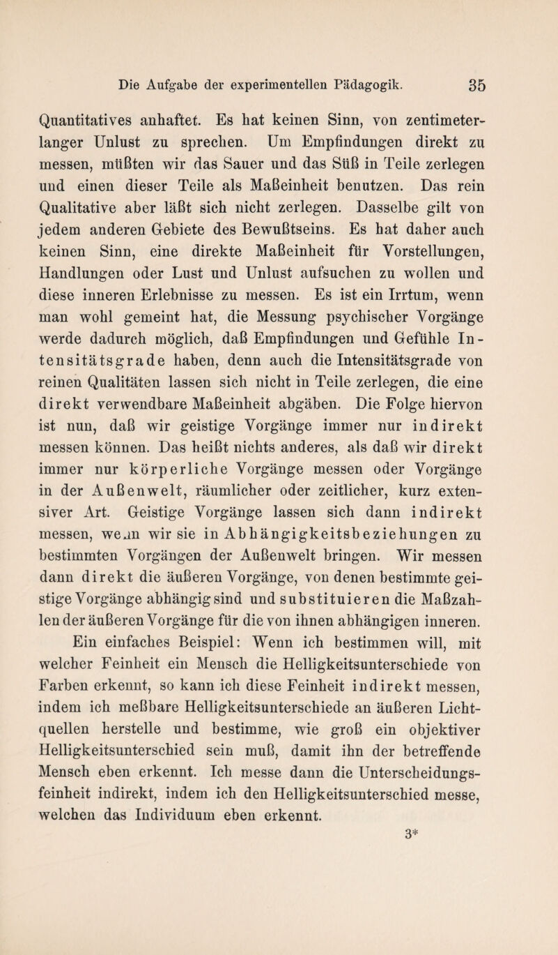 Quantitatives anhaftet. Es hat keinen Sinn, von zentimeter¬ langer Unlust zu sprechen. Um Empfindungen direkt zu messen, müßten wir das Sauer und das Süß in Teile zerlegen und einen dieser Teile als Maßeinheit benutzen. Das rein Qualitative aber läßt sich nicht zerlegen. Dasselbe gilt von jedem anderen Gebiete des Bewußtseins. Es hat daher auch keinen Sinn, eine direkte Maßeinheit für Vorstellungen, Handlungen oder Lust und Unlust aufsuchen zu wollen und diese inneren Erlebnisse zu messen. Es ist ein Irrtum, wenn man wohl gemeint hat, die Messung psychischer Vorgänge werde dadurch möglich, daß Empfindungen und Gefühle In¬ tensitätsgrade haben, denn auch die Intensitätsgrade von reinen Qualitäten lassen sich nicht in Teile zerlegen, die eine direkt verwendbare Maßeinheit abgäben. Die Folge hiervon ist nun, daß wir geistige Vorgänge immer nur indirekt messen können. Das heißt nichts anderes, als daß wir direkt immer nur körperliche Vorgänge messen oder Vorgänge in der Außenwelt, räumlicher oder zeitlicher, kurz exten¬ siver Art. Geistige Vorgänge lassen sich dann indirekt messen, wenn wir sie in Abhängigkeitsbeziehungen zu bestimmten Vorgängen der Außenwelt bringen. Wir messen dann direkt die äußeren Vorgänge, von denen bestimmte gei¬ stige Vorgänge abhängigsind und substituieren die Maßzah¬ len der äußeren Vorgänge für die von ihnen abhängigen inneren. Ein einfaches Beispiel: Wenn ich bestimmen will, mit welcher Feinheit ein Mensch die Helligkeitsunterschiede von Farben erkennt, so kann ich diese Feinheit indirekt messen, indem ich meßbare Helligkeitsunterschiede an äußeren Licht¬ quellen herstelle und bestimme, wie groß ein objektiver Helligkeitsunterschied sein muß, damit ihn der betreffende Mensch eben erkennt. Ich messe dann die Unterscheidungs¬ feinheit indirekt, indem ich den Helligkeitsunterschied messe, welchen das Individuum eben erkennt. 3*