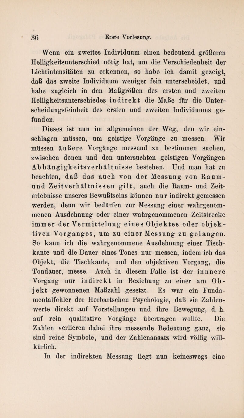 Wenn ein zweites Individuum einen bedeutend größeren Helligkeitsunterschied nötig hat, um die Verschiedenheit der Lichtintensitäten zu erkennen, so habe ich damit gezeigt, daß das zweite Individuum weniger fein unterscheidet, und habe zugleich in den Maßgrößen des ersten und zweiten Helligkeitsunterschiedes indirekt die Maße für die Unter- Scheidungsfeinheit des ersten und zweiten Individuums ge¬ funden. Dieses ist nun im allgemeinen der Weg, den wir ein- schlagen müssen, um geistige Vorgänge zu messen. Wir müssen äußere Vorgänge messend zu bestimmen suchen, zwischen denen und den untersuchten geistigen Vorgängen Abhängigkeitsverhältnisse bestehen. Und man hat zu beachten, daß das auch von der Messung von Raum¬ und Zeitverhältnissen gilt, auch die Raum- und Zeit¬ erlebnisse unseres Bewußtseins können nur indirekt gemessen werden, denn wir bedürfen zur Messung einer wahrgenom¬ menen Ausdehnung oder einer wahrgenommenen Zeitstrecke immer der Vermittelung eines Objektes oder objek¬ tiven Vorganges, um zu einer Messung zu gelangen. So kann ich die wahrgenommene Ausdehnung einer Tisch¬ kante und die Dauer eines Tones nur messen, indem ich das Objekt, die Tischkante, und den objektiven Vorgang, die Tondauer, messe. Auch in diesem Falle ist der innnere Vorgang nur indirekt in Beziehung zu einer am Ob¬ jekt gewonnenen Maßzahl gesetzt. Es war ein Funda¬ mentalfehler der Herbartschen Psychologie, daß sie Zahlen¬ werte direkt auf Vorstellungen und ihre Bewegung, d. h. auf rein qualitative Vorgänge übertragen wollte. Die Zahlen verlieren dabei ihre messende Bedeutung ganz, sie sind reine Symbole, und der Zahlenansatz wird völlig will¬ kürlich. In der indirekten Messung liegt nun keineswegs eine
