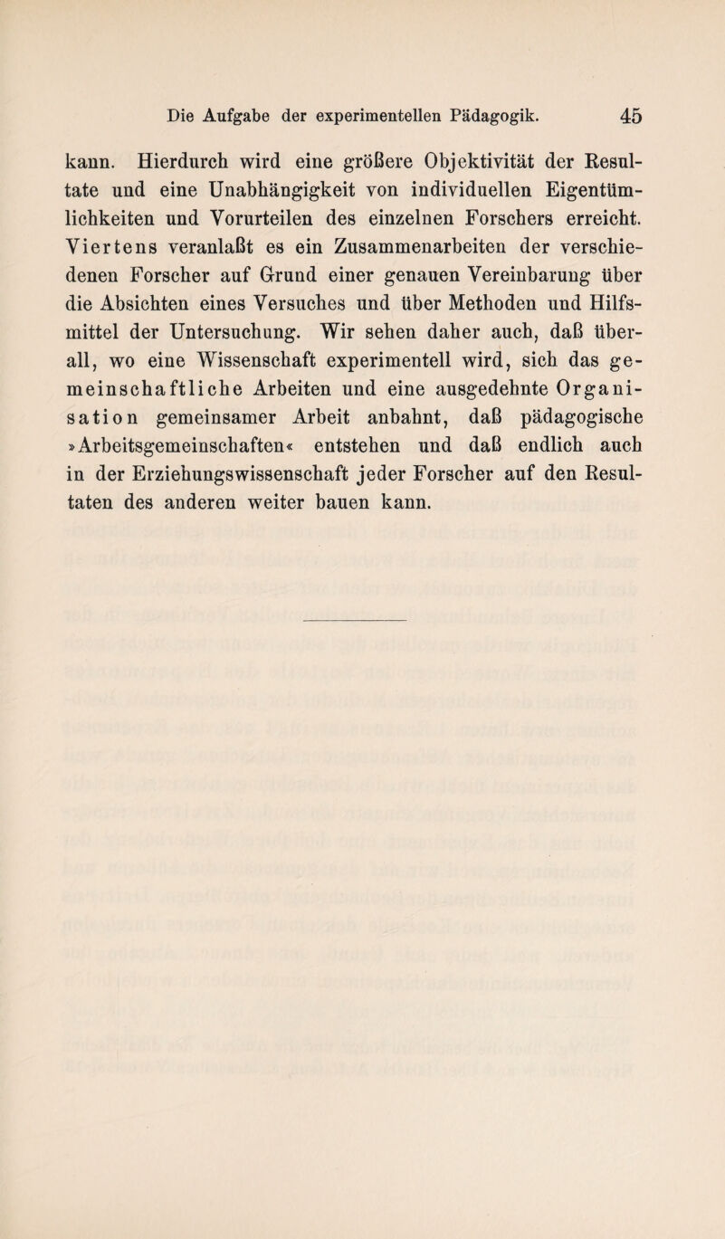 kann. Hierdurch wird eine größere Objektivität der Resul¬ tate und eine Unabhängigkeit von individuellen Eigentüm¬ lichkeiten und Vorurteilen des einzelnen Forschers erreicht. Viertens veranlaßt es ein Zusammenarbeiten der verschie¬ denen Forscher auf Grrund einer genauen Vereinbarung über die Absichten eines Versuches und über Methoden und Hilfs¬ mittel der Untersuchung. Wir sehen daher auch, daß über¬ all, wo eine Wissenschaft experimentell wird, sich das ge¬ meinschaftliche Arbeiten und eine ausgedehnte Organi¬ sation gemeinsamer Arbeit anbahnt, daß pädagogische »Arbeitsgemeinschaften« entstehen und daß endlich auch in der Erziehungswissenschaft jeder Forscher auf den Resul¬ taten des anderen weiter bauen kann.