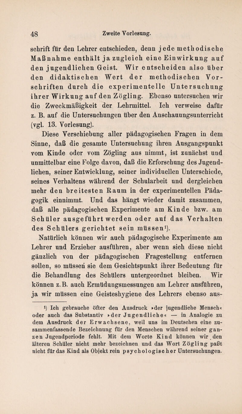 schrift für den Lehrer entschieden, denn jede methodische Maßnahme enthält ja zugleich eine Einwirkung auf den jugendlichen Geist. Wir entscheiden also über den didaktischen Wert der methodischen Vor¬ schriften durch die experimentelle Untersuchung ihrer Wirkung auf den Zögling. Ebenso untersuchen wir die Zweckmäßigkeit der Lehrmittel. Ich verweise dafür z. B. auf die Untersuchungen über den Anschauungsunterricht (vgl. 13. Vorlesung). Diese Verschiebung aller pädagogischen Fragen in dem Sinne, daß die gesamte Untersuchung ihren Ausgangspunkt vom Kinde oder vom Zögling aus nimmt, ist zunächst und unmittelbar eine Folge davon, daß die Erforschung des Jugend¬ lichen, seiner Entwicklung, seiner individuellen Unterschiede, seines Verhaltens während der Schularbeit und dergleichen mehr den breitesten Raum in der experimentellen Päda¬ gogik einnimmt. Und das hängt wieder damit zusammen, daß alle pädagogischen Experimente am Kinde bzw. am Schüler ausgeführt werden oder auf das Verhalten des Schülers gerichtet sein müssen1). Natürlich können wir auch pädagogische Experimente am Lehrer und Erzieher ausführen, aber wenn sich diese nicht gänzlich von der pädagogischen Fragestellung entfernen sollen, so müssen sie dem Gesichtspunkt ihrer Bedeutung für die Behandlung des Schülers untergeordnet bleiben. Wir können z.B. auch Ermüdungsmessungen am Lehrer ausführen, ja wir müssen eine Geisteshygiene des Lehrers ebenso aus- l) Ich gebrauche öfter den Ausdruck »der jugendliche Mensch« oder auch das Substantiv »der Jugendliche« — in Analogie zu dem Ausdruck der Erwachsene, weil uns im Deutschen eine zu¬ sammenfassende Bezeichnung für den Menschen während seiner gan¬ zen Jugendperiode fehlt. Mit dem Worte Kind können wir den älteren Schüler nicht mehr bezeichnen und das Wort Zögling paßt nicht für das Kind als Objekt rein psychologischer Untersuchungen.