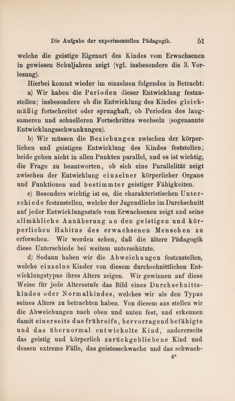 welche die geistige Eigenart des Kindes vom Erwachsenen in gewissen Schuljahren zeigt (vgl. insbesondere die 3. Vor¬ lesung). Hierbei kommt wieder im einzelnen folgendes in Betracht: a) Wir haben die Perioden dieser Entwicklung festzu¬ stellen; insbesondere oh die Entwicklung des Kindes gleich¬ mäßig fortschreitet oder sprunghaft, ob Perioden des lang¬ sameren und schnelleren Fortschrittes wechseln (sogenannte Entwicklungsschwankungen). b) Wir müssen die Beziehungen zwischen der körper¬ lichen und geistigen Entwicklung des Kindes feststellen; beide gehen nicht in allen Punkten parallel, und es ist wichtig, die Frage zu beantworten, ob sich eine Parallelität zeigt zwischen der Entwicklung einzelner körperlicher Organe und Funktionen und bestimmter geistiger Fähigkeiten. c) Besonders wichtig ist es, die charakteristischen Unter- s chi e de festzustellen, welche der Jugendliche im Durchschnitt auf jeder Entwicklungsstufe vom Erwachsenen zeigt und seine allmähliche Annäherung an den geistigen und kör¬ perlichen Habitus des erwachsenen Menschen zu erforschen. Wir werden sehen, daß die ältere Pädagogik diese Unterschiede bei weitem unterschätzte. d) Sodann haben wir die Abweichungen festzustellen, welche einzelne Kinder von diesem durchschnittlichen Ent¬ wicklungstypus ihres Alters zeigen. Wir gewinnen auf diese Weise für jede Altersstufe das Bild eines Durchschnitts¬ kindes oder Normalkindes, welches wir als den Typus seines Alters zu betrachten haben. Von diesem aus stellen wir die Abweichungen nach oben und unten fest, und erkennen damit einerseits das frühreife, hervorragend befähigte und das übernormal entwickelte Kind, andererseits das geistig und körperlich zurückgebliebene Kind und dessen extreme Fälle, das geistesschwache und das schwach- 4*