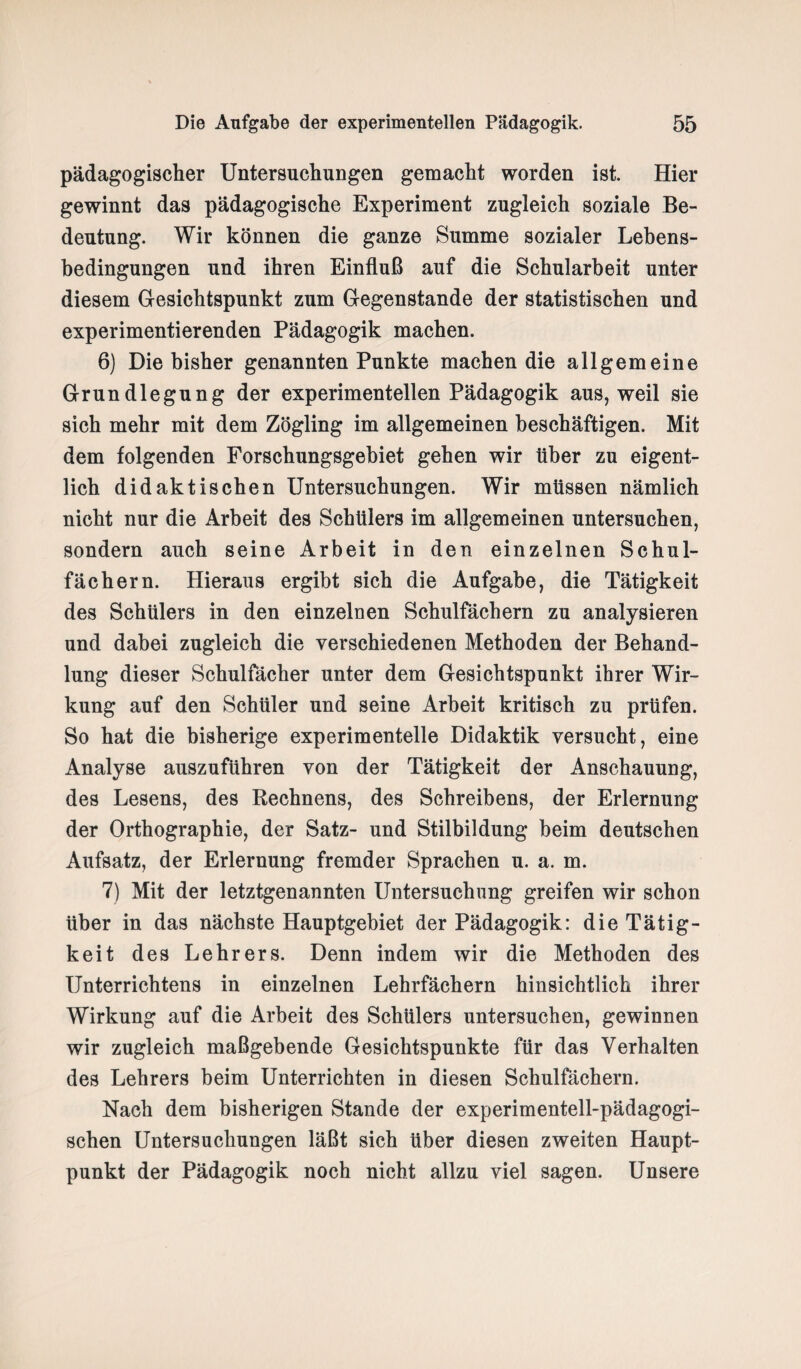 pädagogischer Untersuchungen gemacht worden ist. Hier gewinnt das pädagogische Experiment zugleich soziale Be¬ deutung. Wir können die ganze Summe sozialer Lehens¬ bedingungen und ihren Einfluß auf die Schularbeit unter diesem Gesichtspunkt zum Gegenstände der statistischen und experimentierenden Pädagogik machen. 6) Die bisher genannten Punkte machen die allgemeine Grundlegung der experimentellen Pädagogik aus, weil sie sich mehr mit dem Zögling im allgemeinen beschäftigen. Mit dem folgenden Forschungsgebiet gehen wir über zu eigent¬ lich didaktischen Untersuchungen. Wir müssen nämlich nicht nur die Arbeit des Schülers im allgemeinen untersuchen, sondern auch seine Arbeit in den einzelnen Schul¬ fächern. Hieraus ergibt sich die Aufgabe, die Tätigkeit des Schülers in den einzelnen Schulfächern zu analysieren und dabei zugleich die verschiedenen Methoden der Behand¬ lung dieser Schulfächer unter dem Gesichtspunkt ihrer Wir¬ kung auf den Schüler und seine Arbeit kritisch zu prüfen. So hat die bisherige experimentelle Didaktik versucht, eine Analyse auszuführen von der Tätigkeit der Anschauung, des Lesens, des Rechnens, des Schreibens, der Erlernung der Orthographie, der Satz- und Stilbildung beim deutschen Aufsatz, der Erlernung fremder Sprachen u. a. m. 7) Mit der letztgenannten Untersuchung greifen wir schon über in das nächste Hauptgebiet der Pädagogik: die Tätig¬ keit des Lehrers. Denn indem wir die Methoden des Unterrichtens in einzelnen Lehrfächern hinsichtlich ihrer Wirkung auf die Arbeit des Schülers untersuchen, gewinnen wir zugleich maßgebende Gesichtspunkte für das Verhalten des Lehrers beim Unterrichten in diesen Schulfächern. Nach dem bisherigen Stande der experimentell-pädagogi¬ schen Untersuchungen läßt sich über diesen zweiten Haupt¬ punkt der Pädagogik noch nicht allzu viel sagen. Unsere