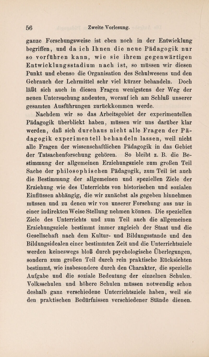 ganze Forschungsweise ist eben noch in der Entwicklung begriffen, und da ich Ihnen die neue Pädagogik nur so yorführen kann, wie sie ihrem gegenwärtigen Entwicklungsstadium nach ist, so müssen wir diesen Punkt und ebenso die Organisation des Schulwesens und den Gebrauch der Lehrmittel sehr viel kürzer behandeln. Doch läßt sich auch in diesen Fragen wenigstens der Weg der neuen Untersuchung andeuten, worauf ich am Schluß unserer gesamten Ausführungen zurückkommen werde. Nachdem wir so das Arbeitsgebiet der experimentellen Pädagogik überblickt haben, müssen wir uns darüber klar werden, daß sich durchaus nicht alle Fragen der Pä¬ dagogik experimentell behandeln lassen, weil nicht alle Fragen der wissenschaftlichen Pädagogik in das Gebiet der Tatsachenforschung gehören. So bleibt z. B. die Be¬ stimmung der allgemeinen Erziehungsziele zum großen Teil Sache der philosophischen Pädagogik, zum Teil ist auch die Bestimmung der allgemeinen und speziellen Ziele der Erziehung wie des Unterrichts von historischen und sozialen Einflüssen abhängig, die wir zunächst als gegeben hinnehmen müssen und zu denen wir von unserer Forschung aus nur in einer indirekten Weise Stellung nehmen können. Die speziellen Ziele des Unterrichts und zum Teil auch die allgemeinen Erziehungsziele bestimmt immer zugleich der Staat und die Gesellschaft nach dem Kultur- und Bildungsstande und den Bildungsidealen einer bestimmten Zeit und die Unterrichtsziele •• werden keineswegs bloß durch psychologische Überlegungen, sondern zum großen Teil durch rein praktische Rücksichten bestimmt, wie insbesondere durch den Charakter, die spezielle Aufgabe und die soziale Bedeutung der einzelnen Schulen. Volksschulen und höhere Schulen müssen notwendig schon deshalb ganz verschiedene Unterrichtsziele haben, weil sie den praktischen Bedürfnissen verschiedener Stände dienen.