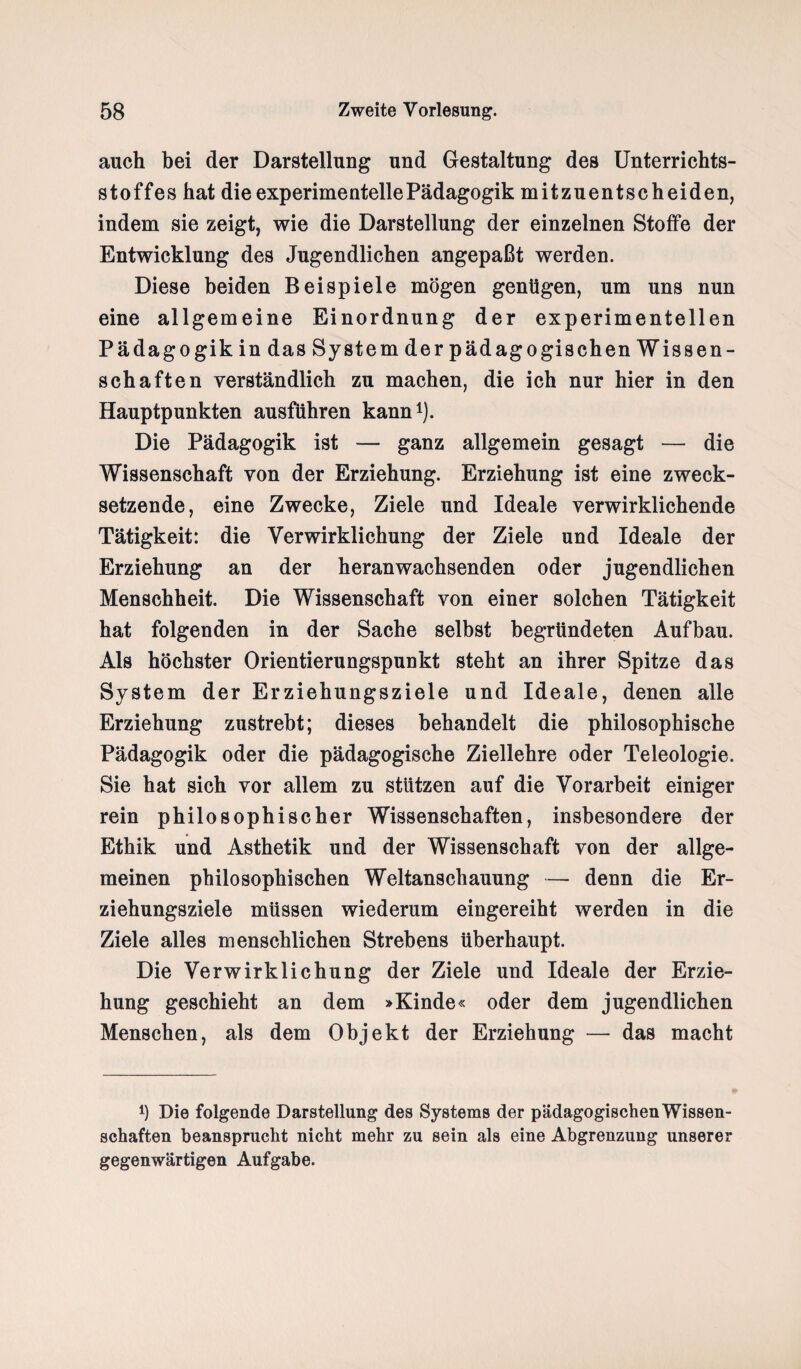 auch hei der Darstellung und Gestaltung des Unterrichts¬ stoffes hat die experimentelle Pädagogik mitzuentscheiden, indem sie zeigt, wie die Darstellung der einzelnen Stoffe der Entwicklung des Jugendlichen angepaßt werden. Diese beiden Beispiele mögen genügen, um uns nun eine allgemeine Einordnung der experimentellen Pädagogik in das System der pädagogischen Wissen¬ schaften verständlich zu machen, die ich nur hier in den Hauptpunkten ausführen kann1). Die Pädagogik ist — ganz allgemein gesagt — die Wissenschaft von der Erziehung. Erziehung ist eine zweck¬ setzende, eine Zwecke, Ziele und Ideale verwirklichende Tätigkeit: die Verwirklichung der Ziele und Ideale der Erziehung an der heran wachsenden oder jugendlichen Menschheit. Die Wissenschaft von einer solchen Tätigkeit hat folgenden in der Sache selbst begründeten Aufbau. Als höchster Orientierungspunkt steht an ihrer Spitze das System der Erziehungsziele und Ideale, denen alle Erziehung zustrebt; dieses behandelt die philosophische Pädagogik oder die pädagogische Ziellehre oder Teleologie. Sie hat sich vor allem zu stützen auf die Vorarbeit einiger rein philosophischer Wissenschaften, insbesondere der Ethik und Ästhetik und der Wissenschaft von der allge¬ meinen philosophischen Weltanschauung — denn die Er¬ ziehungsziele müssen wiederum eingereiht werden in die Ziele alles menschlichen Strebens überhaupt. Die Verwirklichung der Ziele und Ideale der Erzie¬ hung geschieht an dem »Kinde« oder dem jugendlichen Menschen, als dem Objekt der Erziehung —- das macht *) Die folgende Darstellung des Systems der pädagogischenWissen- schaften beansprucht nicht mehr zu sein als eine Abgrenzung unserer gegenwärtigen Aufgabe.