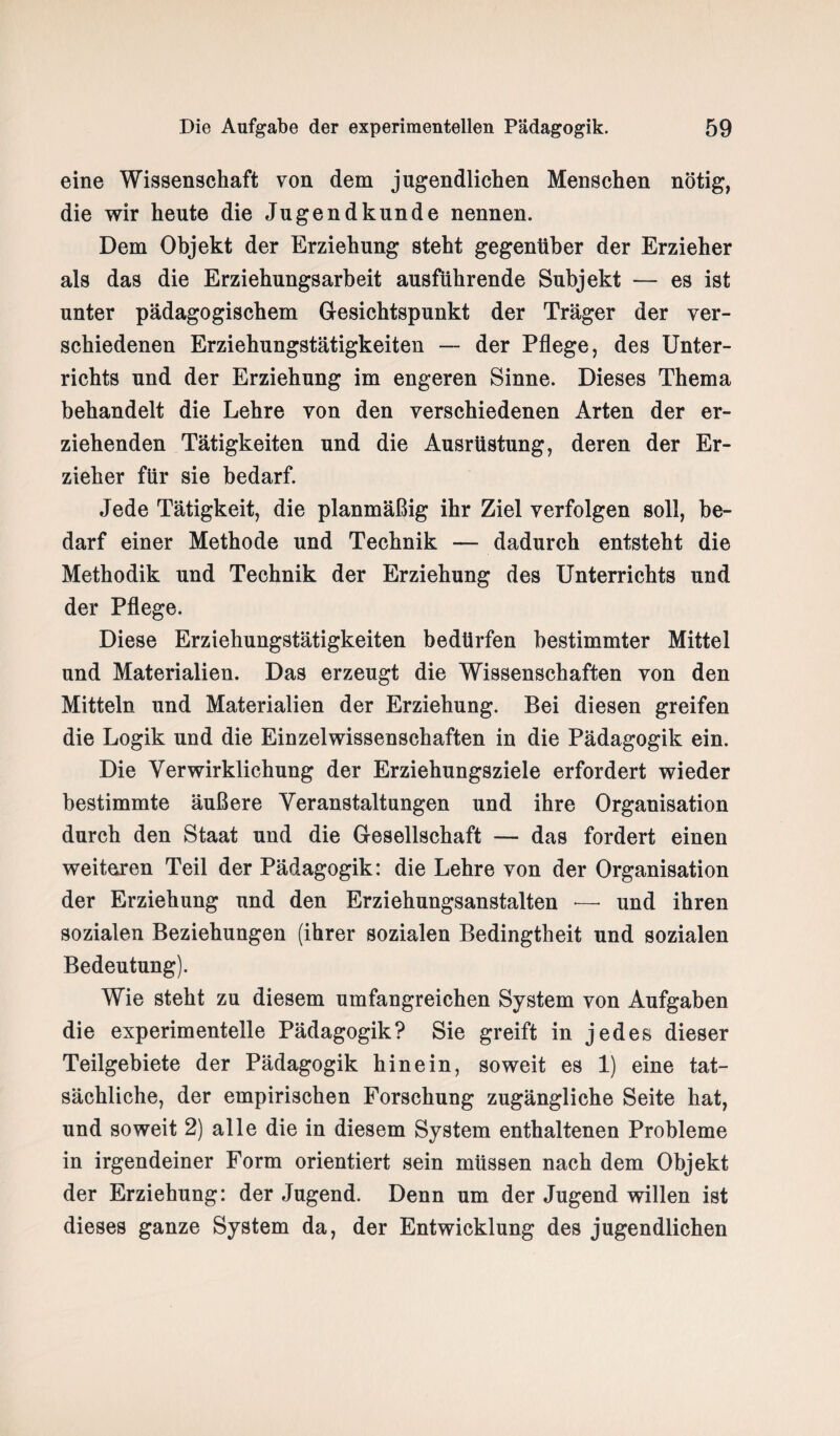 eine Wissenschaft von dem jugendlichen Menschen nötig, die wir heute die Jugend künde nennen. Dem Objekt der Erziehung steht gegenüber der Erzieher als das die Erziehungsarbeit ausführende Subjekt — es ist unter pädagogischem Gesichtspunkt der Träger der ver¬ schiedenen Erziehungstätigkeiten — der Pflege, des Unter¬ richts und der Erziehung im engeren Sinne. Dieses Thema behandelt die Lehre von den verschiedenen Arten der er¬ ziehenden Tätigkeiten und die Ausrüstung, deren der Er¬ zieher für sie bedarf. Jede Tätigkeit, die planmäßig ihr Ziel verfolgen soll, be¬ darf einer Methode und Technik — dadurch entsteht die Methodik und Technik der Erziehung des Unterrichts und der Pflege. Diese Erziehungstätigkeiten bedürfen bestimmter Mittel und Materialien. Das erzeugt die Wissenschaften von den Mitteln und Materialien der Erziehung. Bei diesen greifen die Logik und die Einzelwissenschaften in die Pädagogik ein. Die Verwirklichung der Erziehungsziele erfordert wieder bestimmte äußere Veranstaltungen und ihre Organisation durch den Staat und die Gesellschaft — das fordert einen weiteren Teil der Pädagogik: die Lehre von der Organisation der Erziehung und den Erziehungsanstalten — und ihren sozialen Beziehungen (ihrer sozialen Bedingtheit und sozialen Bedeutung). Wie steht zu diesem umfangreichen System von Aufgaben die experimentelle Pädagogik? Sie greift in jedes dieser Teilgebiete der Pädagogik hinein, soweit es 1) eine tat¬ sächliche, der empirischen Forschung zugängliche Seite hat, und soweit 2) alle die in diesem System enthaltenen Probleme in irgendeiner Form orientiert sein müssen nach dem Objekt der Erziehung: der Jugend. Denn um der Jugend willen ist dieses ganze System da, der Entwicklung des jugendlichen