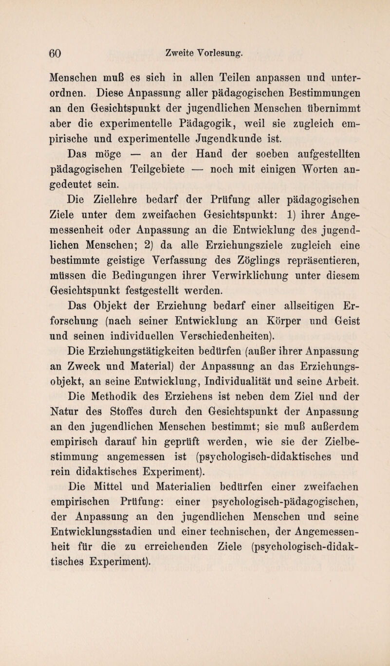 Menschen muß es sich in allen Teilen anpassen und unter¬ ordnen. Diese Anpassung aller pädagogischen Bestimmungen an den Gesichtspunkt der jugendlichen Menschen übernimmt aber die experimentelle Pädagogik, weil sie zugleich em¬ pirische und experimentelle Jugendkunde ist. Das möge — an der Hand der soeben aufgestellten pädagogischen Teilgebiete — noch mit einigen Worten an¬ gedeutet sein. Die Ziellehre bedarf der Prüfung aller pädagogischen Ziele unter dem zweifachen Gesichtspunkt: 1) ihrer Ange¬ messenheit oder Anpassung an die Entwicklung des jugend¬ lichen Menschen; 2) da alle Erziehungsziele zugleich eine bestimmte geistige Verfassung des Zöglings repräsentieren, müssen die Bedingungen ihrer Verwirklichung unter diesem Gesichtspunkt festgestellt werden. Das Objekt der Erziehung bedarf einer allseitigen Er¬ forschung (nach seiner Entwicklung an Körper und Geist und seinen individuellen Verschiedenheiten). Die Erziehungstätigkeiten bedürfen (außer ihrer Anpassung an Zweck und Material) der Anpassung an das Erziehungs¬ objekt, an seine Entwicklung, Individualität und seine Arbeit. Die Methodik des Erziehens ist neben dem Ziel und der Natur des Stoffes durch den Gesichtspunkt der Anpassung an den jugendlichen Menschen bestimmt; sie muß außerdem empirisch darauf hin geprüft werden, wie sie der Zielbe¬ stimmung angemessen ist (psychologisch-didaktisches und rein didaktisches Experiment). Die Mittel und Materialien bedürfen einer zweifachen empirischen Prüfung: einer psychologisch-pädagogischen, der Anpassung an den jugendlichen Menschen und seine Entwicklungsstadien und einer technischen, der Angemessen¬ heit für die zu erreichenden Ziele (psychologisch-didak¬ tisches Experiment).