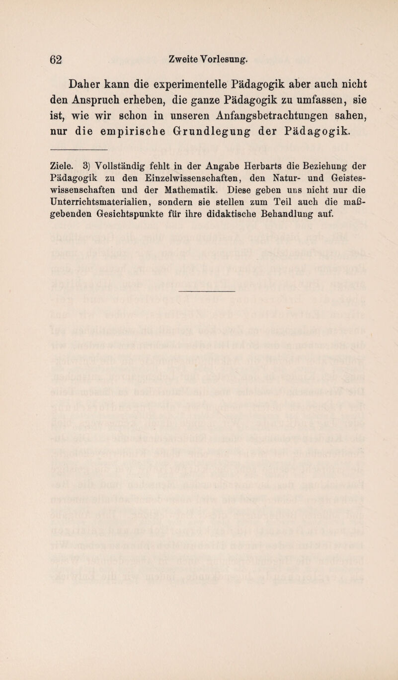 Daher kann die experimentelle Pädagogik aber auch nicht den Anspruch erheben, die ganze Pädagogik zu umfassen, sie ist, wie wir schon in unseren Anfangsbetrachtungen sahen, nur die empirische Grundlegung der Pädagogik. Ziele. 3) Vollständig fehlt in der Angabe Herbarts die Beziehung der Pädagogik zu den Einzelwissenschaften, den Natur- und Geistes¬ wissenschaften und der Mathematik. Diese geben uns nicht nur die Unterrichtsmaterialien, sondern sie stellen zum Teil auch die maß¬ gebenden Gesichtspunkte für ihre didaktische Behandlung auf.