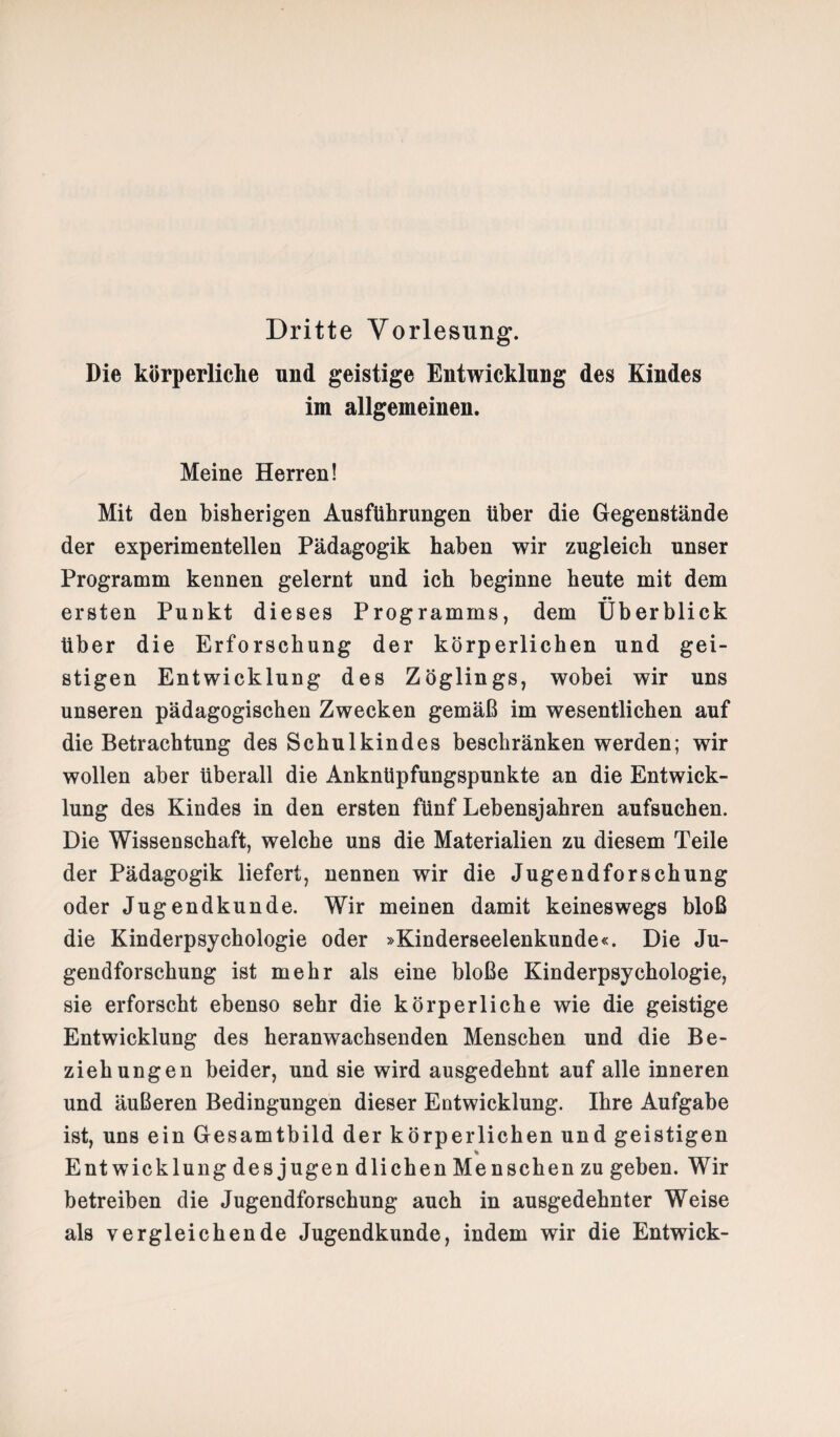 Dritte Vorlesung. Die körperliche und geistige Entwicklung des Kindes im allgemeinen. Meine Herren! Mit den bisherigen Ausführungen über die Gegenstände der experimentellen Pädagogik haben wir zugleich unser Programm kennen gelernt und ich beginne heute mit dem ersten Punkt dieses Programms, dem Überblick über die Erforschung der körperlichen und gei¬ stigen Entwicklung des Zöglings, wobei wir uns unseren pädagogischen Zwecken gemäß im wesentlichen auf die Betrachtung des Schulkindes beschränken werden; wir wollen aber überall die Anknüpfungspunkte an die Entwick¬ lung des Kindes in den ersten fünf Lebensjahren aufsuchen. Die Wissenschaft, welche uns die Materialien zu diesem Teile der Pädagogik liefert, nennen wir die Jugendforschung oder Jugendkunde. Wir meinen damit keineswegs bloß die Kinderpsychologie oder »Kinderseelenkunde«. Die Ju¬ gendforschung ist mehr als eine bloße Kinderpsychologie, sie erforscht ebenso sehr die körperliche wie die geistige Entwicklung des heranwachsenden Menschen und die Be¬ ziehungen beider, und sie wird ausgedehnt auf alle inneren und äußeren Bedingungen dieser Entwicklung. Ihre Aufgabe ist, uns ein Gesamtbild der körperlichen und geistigen % Entwicklung desjugendlichen Menschen zu geben. Wir betreiben die Jugendforschung auch in ausgedehnter Weise als vergleichende Jugendkunde, indem wir die Entwick-