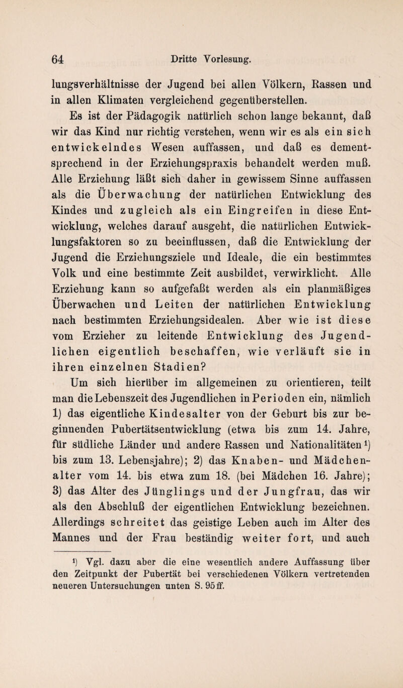 lungsverhältnisse der Jugend bei allen Völkern, Rassen und in allen Klimaten vergleichend gegentibersteilen. Es ist der Pädagogik natürlich schon lange bekannt, daß wir das Kind nur richtig verstehen, wenn wir es als ein sich entwickelndes Wesen auffassen, und daß es dement¬ sprechend in der Erziehungspraxis behandelt werden muß. Alle Erziehung läßt sich daher in gewissem Sinne auffassen •• als die Überwachung der natürlichen Entwicklung des Kindes und zugleich als ein Eingreifen in diese Ent¬ wicklung, welches darauf ausgeht, die natürlichen Entwick¬ lungsfaktoren so zu beeinflussen, daß die Entwicklung der Jugend die Erziehungsziele und Ideale, die ein bestimmtes Volk und eine bestimmte Zeit ausbildet, verwirklicht. Alle Erziehung kann so aufgefaßt werden als ein planmäßiges •• überwachen und Leiten der natürlichen Entwicklung nach bestimmten Erziehungsidealen. Aber wie ist diese vom Erzieher zu leitende Entwicklung des Jugend¬ lichen eigentlich beschaffen, wie verläuft sie in ihren einzelnen Stadien? Um sich hierüber im allgemeinen zu orientieren, teilt man die Lebenszeit des Jugendlichen in Perioden ein, nämlich 1) das eigentliche Kindesalter von der Geburt bis zur be¬ ginnenden Pubertätsentwicklung (etwa bis zum 14. Jahre, für südliche Länder und andere Rassen und Nationalitäten*) bis zum 13. Lebensjahre); 2) das Knaben- und Mädchen¬ alter vom 14. bis etwa zum 18. (bei Mädchen 16. Jahre); 3) das Alter des Jünglings und der Jungfrau, das wir als den Abschluß der eigentlichen Entwicklung bezeichnen. Allerdings schreitet das geistige Leben auch im Alter des Mannes und der Frau beständig weiter fort, und auch l) Vgl. dazu aber die eine wesentlich andere Auffassung über den Zeitpunkt der Pubertät bei verschiedenen Völkern vertretenden neueren Untersuchungen unten S. 95 ff.