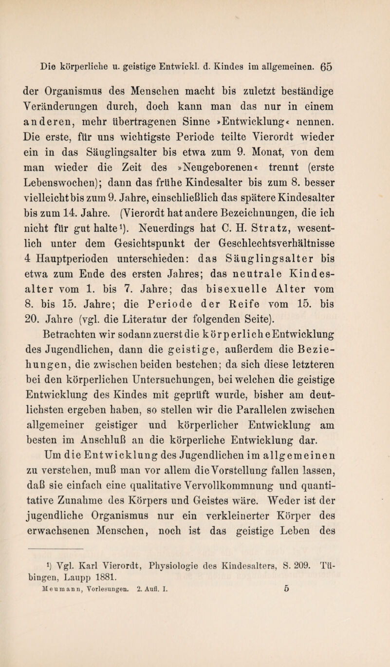 der Organismus des Menschen macht bis zuletzt beständige Veränderungen durch, doch kann man das nur in einem anderen, mehr übertragenen Sinne »Entwicklung« nennen. Die erste, für uns wichtigste Periode teilte Vierordt wieder ein in das Säuglingsalter bis etwa zum 9. Monat, von dem man wieder die Zeit des »Neugeborenen« trennt (erste Lebenswochen); dann das frühe Kindesalter bis zum 8. besser vielleicht bis zum 9. Jahre, einschließlich das spätere Kindesalter bis zum 14. Jahre. (Vierordt hat andere Bezeichnungen, die ich nicht für gut halte1). Neuerdings hat C. H. Stratz, wesent¬ lich unter dem Gesichtspunkt der Geschlechtsverhältnisse 4 Hauptperioden unterschieden: das Säuglingsalter bis etwa zum Ende des ersten Jahres; das neutrale Kindes¬ alter vom 1. bis 7. Jahre; das bisexuelle Alter vom 8. bis 15. Jahre; die Periode der Reife vom 15. bis 20. Jahre (vgl. die Literatur der folgenden Seite). Betrachten wir sodann zuerst die körperlicheEntwicklung des Jugendlichen, dann die geistige, außerdem die Bezie¬ hungen, die zwischen beiden bestehen; da sich diese letzteren bei den körperlichen Untersuchungen, bei welchen die geistige Entwicklung des Kindes mit geprüft wurde, bisher am deut¬ lichsten ergeben haben, so stellen wir die Parallelen zwischen allgemeiner geistiger und körperlicher Entwicklung am besten im Anschluß an die körperliche Entwicklung dar. Um dte Entwicklung des Jugendlichen im allgemeinen zu verstehen, muß man vor allem die Vorstellung fallen lassen, daß sie einfach eine qualitative Vervollkommnung und quanti¬ tative Zunahme des Körpers und Geistes wäre. Weder ist der jugendliche Organismus nur ein verkleinerter Körper des erwachsenen Menschen, noch ist das geistige Leben des 4) Ygl. Karl Vierordt, Physiologie des Kindesalters, S. 209. Tü¬ bingen, Laupp 1881. Meumann, Vorlesungen. 2. Aull. I. 5