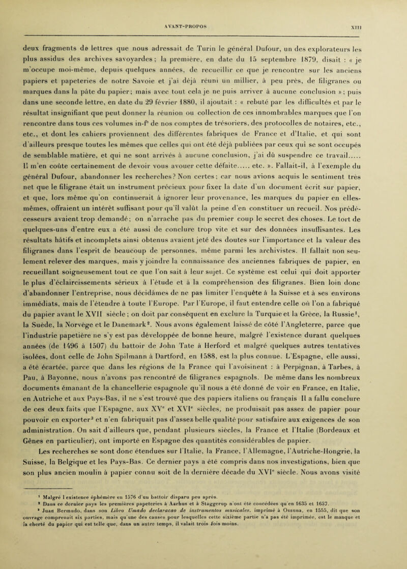 deux fragments de lettres que nous adressait de Turin le general Dufour, un des explorateurs les plus assidus des archives savoyardes ; la premiere, en date du 15 septembre 1871), disait : « je m'occupe moi-meme, depuis quelques annees, de recueillir ce que je rencontre sur les anciens papiers et papeteries de notre Savoie et j’ai deja reuni un millier, a peu pres, de filigranes ou marques dans la pate du papier; mais avec tout cela je ne puis arriver a aucune conclusion »; puis dans une seconde lettre, en date du 29 fevrier 1880, il ajoutait : « rebute par les diffieultes el par le resultat insignifiant que peut donner la reunion ou collection de ces innombrables marques que Ton rencontre dans tous ces volumes in-f° de nos comptes de tresoriers, des protocolles de notaires, etc., etc., et dont les cahiers proviennent des differentes fabriques de France et d’ltalie, et qui sont d’ailleurs presque toutes les memes que celles qui ont ete deja publiees par ceux qui se sont occupes de semblable matiere, et qui ne sont arrives a aucune conclusion, j’ai du suspendre ce travail. II m’en coute certainement de devoir vous avouer cette defaite.etc. ». Fallait—il, a lexemple du general Dufour, abandonner les recherches? Non certes; car nous avions acquis le sentiment tres net que le filigrane etait un instrument precieux pour fixer la date d un document ecrit sur papier, et que, lors me me qu'on continuerait a ignorer leur provenance, les marques du papier en elles- memes, olfraient un interet sulFisant pour qu il valut la peine d’en constituer un recueil. Nos prede- cesseurs avaient trop demande; on n’arrache pas du premier coup le secret des choses. Le tort de quelques-uns d’entre eux a ete aussi de conclure trop vite et sur des donnees insuflisantes. Les resultats hatifs et incomplets ainsi obtenus avaient jete des doutes sur l’importance et la valeur des filigranes dans l’esprit de beaucoup de personnes, meme parmi les arehivistes. Il fallait non seu- lement relever des marques, mais y joindre la connaissance des anciennes fabriques de papier, en recueillant soigneusement tout ce que I on sait a leur sujet. Ce systeme est celui qui doit apporter le plus d'eclaircissements serieux a l’etude et a la comprehension des filigranes. Bien loin done d’abandonner l’entreprise, nous decidames de ne pas limiter l’enqutHe a la Suisse et a ses environs immediats, mais de letendre a toute l’Europe. Par l’Europe, il faut entendre celle oil Ton a fabrique du papier avant le XVII siecle; on doit par consequent en exclure la Turquieet la Grece, la Bussie* 1, la Suede, la Norvege et le Danemark2. Nous avons egalement laisse de cote l’Angleterre, parce que l’industrie papetiere ne s’y est pas developpee de bonne heure, malgre l existence durant quelques annees (de 1496 a 1507) du battoir de John Tate a Herford et malgre quelques autres tentatives isol^es, dont celle de John Spilmann a Dartford, en 1588, est la plus connue. L’Espagne, elle aussi, a ete 6cartee, parce que dans les regions de la France qui l'avoisinent : a Perpignan, a Tarbes, a Pau, a Bayonne, nous n’avons pas rencontre de filigranes espagnols. De meme dans les nombreux documents emanant de la chancellerie espagnole qu’il nous a ete donne de voir en France, en Italic, en Autriche et aux Pays-Bas, il ne s’est trouve que des papiers italiens ou francais II a fallu conclure de ces deux faits que l’Espagne, aux XV® et XVI® siecles, ne produisait pas assez de papier pour pouvoir en exporter3 et n’en fabriquait pas d’assez belle qualite pour satisfaire aux exigences de son administration. On sait d’ailleurs que, pendant plusieurs siecles, la France et l’ltalie (Bordeaux et Genes en particular), ont importe en Espagne des quantites considerables de papier. Les recherches se sont done etendues sur l ltalie, la France, l’Allemagne, i’Autriche-llongrie, la Suisse, la Belgique et les Pays-Bas. Ce dernier pays a ete compris dans nos investigations, bien que son plus ancien moulin a papier eonnu soil de la derniere decade du XVI® siecle. Nous avons visite 1 Malgre 1 existence ephemere en 1576 d'uu battoir disparu peu apres. 1 Dans ce dernier pays les premieres papeteries it Aarhus et h Slaggernp n'ont ete eoncedees qu’eti 1635 et 1637. ’ Juan Bermudo, dans son Libro Umado declaracao de instrumenlos music ales, imprime a Ossuna, en 1555, dit que son ouvrage comprenail six parties, mais qu'une des causes pour lesquelles cette sixieme parlie n’a pas ete imprimee, est le manque et ta cherte du papier qui est telle que, dans un autre temps, il valait trois iois ruoins.