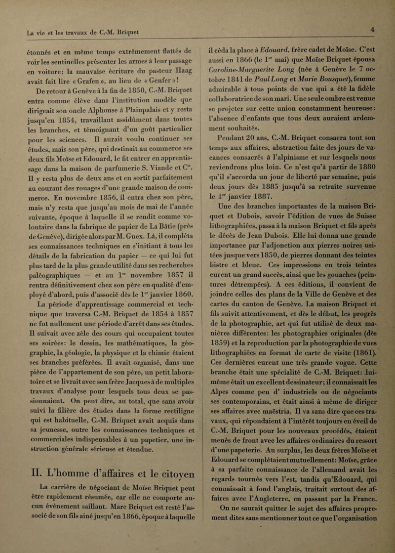 etonnes et en meme temps extremement flattes de voir les sentinelles presenter les armes a leur passage en voiture: la mauvaise ecriture du pasteur Haag avait fait lire « Grafen », au lieu de « Genfer »! De retour a Geneve a la fin de 1850, C.-M. Briquet entra comme eleve dans l’institution module que dirigeait son oncle Alphonse a Plainpalais et y resta jusqu’en 1854, travaillant assidument dans toutes les branches, et temoignant d’un gout particulier pour les sciences. II aurait voulu continuer ses etudes, mais son pere, qui destinait au commerce ses deux fils Moise et Edouard, le fit entrer en apprentis- sage dans la maison de parfumerie S. Yiande et C'e. II y resta plus de deux ans et en sortit parfaitement au courant des rouages d’une grande maison de com¬ merce. En novembre 1856, il entra chez son pere, mais n’y resta que jusqu’au mois de mai de l’annee suivante, epoque a laquelle il se rendit comme vo- lontaire dans la fabrique de papier de La Batie (pres de Geneve), dirigee alors par M. Guex. La, il completa ses connaissances techniques en s’initiant a tous les details de la fabrication du papier — ce qui lui fut plus tard de la plus grande utilite dans ses recherches paleographiques — et au ler novembre 1857 il rentra definitivement chez son pere en qualite d’em¬ ploye d’abord, puis d’associe des le ler janvier 1860. La periode d’apprentissage commercial et tech¬ nique que traversa C.-M. Briquet de 1854 a 1857 ne fut nullement une periode d’arret dans ses etudes. Il suivait avec zele des cours qui occupaient toutes ses soirees: le dessin, les mathematiques, la geo¬ graphic, la geologie, la physique et la chimie etaient ses branches preferees. Il avait organise, dans une pidce de l’appartement de son pere, un petit labora- toire et se livrait avec son frere Jacques a de multiples travaux d’analyse pour lesquels tous deux se pas- sionnaient. On peut dire, au total, que sans avoir suivi la filiere des etudes dans la forme rectiligne qui est habituelle, C.-M. Briquet avait acquis dans sa jeunesse, outre les connaissances techniques et commerciales indispensables a un papetier, une in¬ struction generate serieuse et etendue. II. L’homme d’affaires et le citoyen La carriere de negociant de Moise Briquet peut etre rapidement resumee, car elle ne comporte au- cun 6v6nement saillant. Marc Briquet est reste l’as- socie de son fils aine jusqu’en 1866, epoque a laquelle il ceda la place a Edouard, fr£re cadet de Moise. C’est aussi en 1866 (le ler mai) que Moise Briquet epousa Caroline-Marguerite Long (nee a Geneve le 7 oc- tobre 1841 de Paul Long et Marie Bousquet), femme admirable a tous points de vue qui a ete la fidele collaboratrice de son mari. Une seule ombre est venue se projeter sur cette union constamment heureuse: Fabsence d’enfants que tous deux auraient ardem- ment souhaites. Pendant 20 ans, C.-M. Briquet consacra tout son temps aux affaires, abstraction faite des jours de va- cances consacres a l’alpinisme et sur lesquels nous reviendrons plus loin. Ce n’est qu’a partir de 1880 qu’il s’accorda un jour de liberte par semaine, puis deux jours des 1885 jusqu’a sa retraite survenue le ler janvier 1887. Une des branches importantes de la maison Bri¬ quet et Dubois, savoir l’edition de vues de Suisse lithographiees, passa a la maison Briquet et fils apres le deces de Jean Dubois. Elle lui donna une grande importance par Fadjonction aux pierres noires usi- tees jusque vers 1850, de pierres donnant des teintes bistre et bleue. Ces impressions en trois teintes eurent un grand succes, ainsi que les gouaches (pein- tures detrempees). A ces editions, il convient de joindre celles des plans de la Ville de Geneve et des cartes du canton de Geneve. La maison Briquet et fils suivit attentivement, et des le debut, les progres de la pbotograpbie, art qui fut utilise de deux ma- nieres differentes: les photographies originales (des 1859) et la reproduction par la photographic de vues lithographiees en format de carte de visite (1861). Ces dernieres eurent une tres grande vogue. Cette brancbe etait une specialite de C.-M. Briquet: lui- ineme etait un excellent dessinateur; il connaissait les Alpes comme peu d’ industriels ou de negociants ses contemporains, et etait ainsi a meme de diriger ses affaires avec maestria. Il va sans dire que ces tra¬ vaux, qui repondaient a l’interet toujours en eveil de C.-M. Briquet pour les nouveaux procedes, etaient menes de front avec les affaires ordinaires du ressort d’une papeterie. Au surplus, les deux freres Moise et Edouard se completaientmutuellement: Moise, grace a sa parfaite connaissance de l’allemand avait les regards tournes vers l’est, tandis qu’Edouard, qui connaissait a fond l’anglais, traitait surtout des af¬ faires avec l’Angleterre, en passant par la France. On ne saurait quitter le sujet des affaires propre- ment dites sans mentionner tout ce que l’organisation