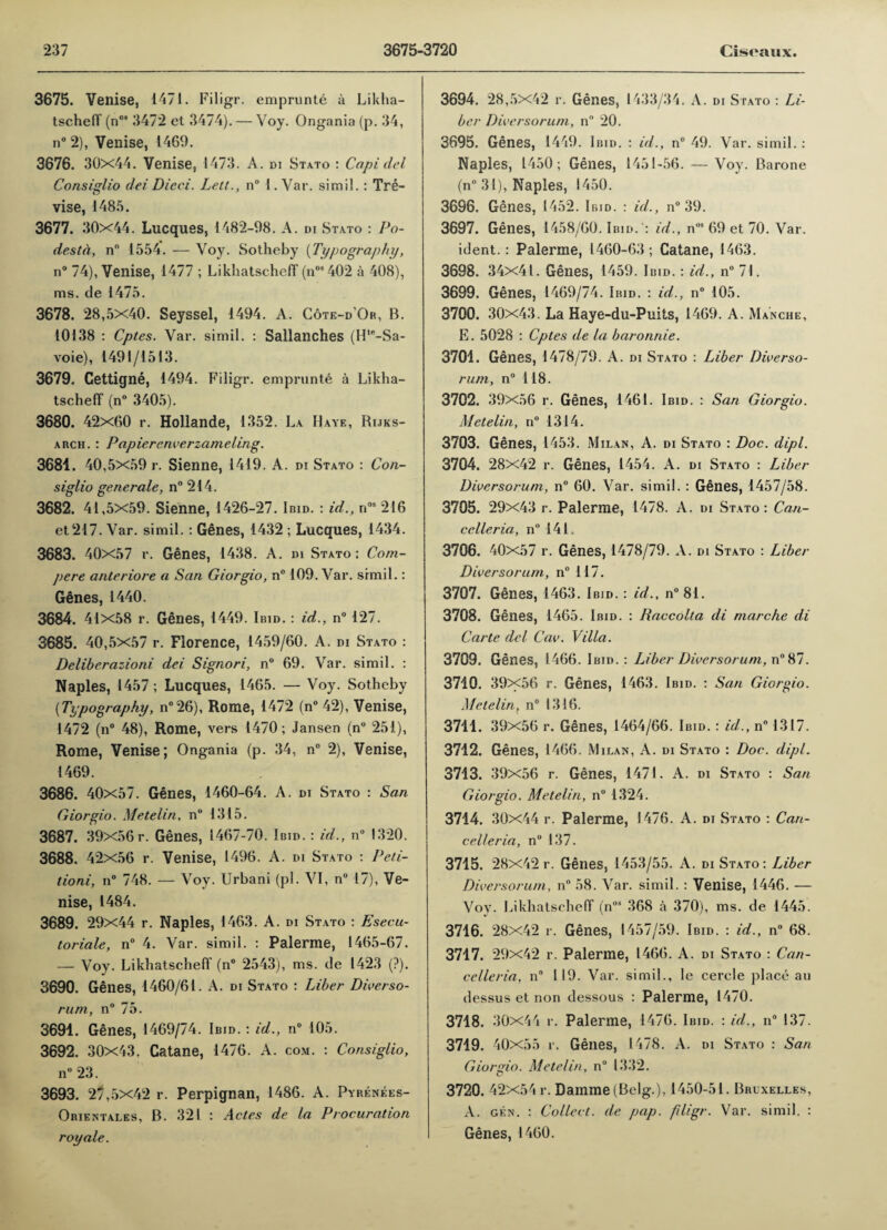 3675. Venise, 1471. Filigr. emprunte a Likha¬ tscheff (n08 3472 et 3474). — Voy. Ongania (p. 34, n° 2), Venise, 1469. 3676. 30x44. Venise, 1473. A. di Stato : Capi del Consiglio del Died. Lett., n° 1. Var. simil.: Tre- vise, 1485. 3677. 30x44. Lucques, 1482-98. A. di Stato : Po- destd, n° 1554. — Voy. Sotheby [Typography, n° 74), Venise, 1477 ; Likhatscheff (n08 402 a 408), ms. de 1475. 3678. 28,5x40. Seyssel, 1494. A. Cote-d'Or, B. 10138 : Cptes. Var. simil. : Sallanches (Hte-Sa- voie), 1491/1513. 3679. Cettigne, 1494. Fiiigr. emprunte a Likha¬ tscheff (n° 3405). 3680. 42x60 r. Hollande, 1352. La Have, Rijks- arch. : Papierenverzameling. 3684. 40,5X59 r. Sienne, 1419. A. di Stato : Con¬ siglio generate, n° 214. 3682. 41,5x59. Sienne, 1426-27. Ibid. : id., n08 216 et217. Var. simil.: Genes, 1432 ; Lucques, 1434. 3683. 40x57 r. Genes, 1438. A. m Stato ; Com¬ pere anteriore a San Giorgio, n° 109. Var. simil.: Genes, 1440. 3684. 41x58 r. Genes, 1449. Ibid. : id., n° 127. 3685. 40,5x57 r. Florence, 1459/60. A. di Stato : Deliberazioni dei Signori, n° 69. Var. simil. : Naples, 1457 ; Lucques, 1465. — Voy. Sotheby [Typography, n°26), Rome, 1472 (n° 42), Venise, 1472 (n° 48), Rome, vers 1470; Jansen (n° 251), Rome, Venise; Ongania (p. 34, n° 2), Venise, 1469. 3686. 40x57. Genes, 1460-64. A. di Stato : San Giorgio. Metelin, n° 1315. 3687. 39X56 r. Genes, 1467-70. Ibid. : id., n° 1320. 3688. 42x56 r. Venise, 1496. A. di Stato : Peti- tioni, n° 748. — Voy. Urbani (pi. VI, n° 17), Ve¬ nise, 1484. 3689. 29x44 r. Naples, 1463. A. di Stato : Esecu- toriale, n° 4. Var. simil. : Palerme, 1465-67. — Voy. Likhatscheff (n° 2543), ms. de 1423 (?). 3690. Genes, 1460/61. A. di Stato : Liber Diverso- rum, n° 75. 3691. Genes, 1469/74. Ibid. : id., n° 105. 3692. 30x43. Catane, 1476. A. com. : Consiglio, n° 23. 3693. 27,5x42 r. Perpignan, 1486. A. Pyrenees- Orientales, B. 321 : Actes de la Procuration royale. 3694. 28,5X42 r. Genes, 1433/34. A. di Stato : Li¬ ber Diversorum, n° 20. 3695. Genes, 1449. Ibid. : id., n° 49. Var. simil. : Naples, 1450; Genes, 1451-56. — Voy. Barone (n° 31), Naples, 1450. 3696. Genes, 1452. Ibid. : id., n° 39. 3697. Genes, 1458/60. Ibid. ': id., n09 69 et 70. Var. ident. : Palerme, 1460-63; Catane, 1463. 3698. 34x41. Genes, 1459. Ibid. : id., n° 71. 3699. Genes, 1469/74. Ibid. : id., n° 105. 3700. 30x43. La Haye-du-Puits, 1469. A. Manche, E. 5028 : Cptes de la baronnie. 3701. Genes, 1478/79. A. di Stato : Liber Diverso- rum, n° 118. 3702. 39x56 r. Genes, 1461. Ibid. : San Giorgio. Metelin, n° 1314. 3703. Genes, 1453. Milan, A. di Stato : Doc. dipt. 3704. 28x42 r. Genes, 1454. A. di Stato : Liber Diversorum, n° 60. Var. simil. : Genes, 1457/58. 3705. 29x43 r. Palerme, 1478. A. di Stato: Can¬ celler ia, n° 141, 3706. 40x57 r. Genes, 1478/79. A. di Stato : Liber Diversorum, n° 117. 3707. Genes, 1463. Ibid. : id., n° 81. 3708. Genes, 1465. Ibid. : Raccolta di marche di Carte del Cav. Villa. 3709. Genes, 1466. Ibid.: Liber Diversorum, n°87. 3710. 39x56 r. Genes, 1463. Ibid. : San Giorgio. Metelin, n° 1316. 3711. 39x56 r. Genes, 1464/66. Ibid. : id.., n° 1317. 3712. Genes, 1466. Milan, A. di Stato : Doc. dipt. 3713. 39x56 r. Genes, 1471. A. di Stato : San Giorgio. Metelin, n° 1324. 3714. 30x44 r. Palerme, 1476. A. di Stato : Can¬ celler ia, n° 137. 3715. 28x42 r. Genes, 1453/55. A. di Stato: Liber Diversorum, n° 58. Var. simil. : Venise, 1446. — Vov. Likhatscheff (n0i 368 a 370), ms. de 1445. 3716. 28x42 r. Genes, 1457/59. Ibid. : id., n° 68. 3717. 29x42 r. Palerme, 1466. A. di Stato : Can- celleria, n° 119. Var. simil., le cercle place au dessus et non dessous : Palerme, 1470. 3718. 30x44 r. Palerme, 1476. Ibid. : id., n° 137. 3719. 4 0x55 r. Genes, 1478. A. di Stato : San Giorgio. Metelin, n° 1332. 3720. 42x54 r. Damme (Belg.), 1450-51. Bruxelles, A. gen. : Collect, de pap. filigr. Var. simil. : Genes, 1460.