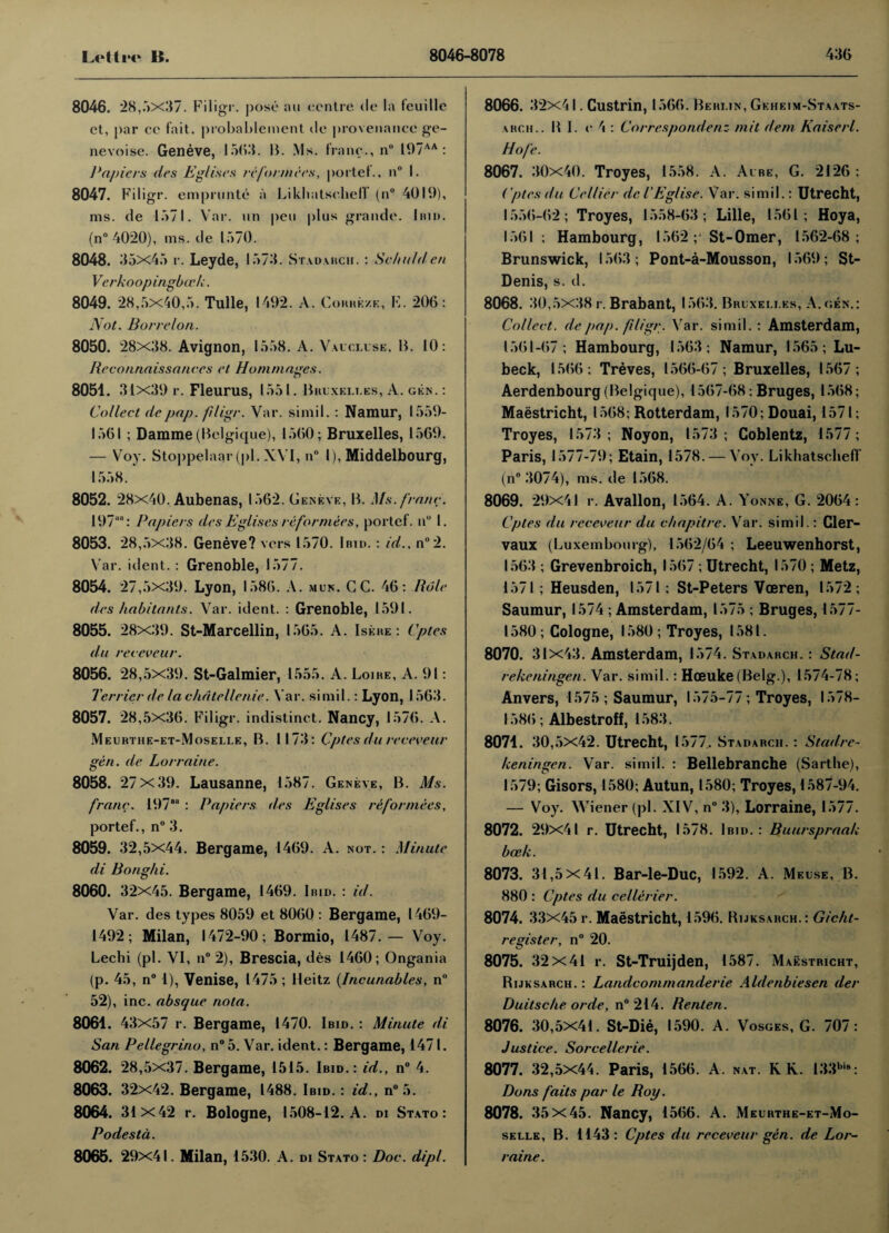 8046. 28,5x37. Filigr. pose aw centre de la feuille et, |>ar ce fait, probablement de provenance ge- nevoise. Geneve, 1563. B. Ms. franc., n° 197AA : Papiers des Eglises reformers, portet., n° I. 8047. Filigr. emprunte a Likhatseheff (n° 4019), ms. de 1571. Var. un pew plus grande. Ibid. (n° 4020), ms. de 1570. 8048. 35x45 r. Leyde, 1573. Stadarch. : S'chidden Verkoop ingbirk. 8049. 28,5x40,5. Tulle, 1492. A. Corrkze, E. 206: Not. Barrel on. 8050. 28x38. Avignon, 1558. A. Vaucluse, B. 10: Reconnaissances et Hum mages. 8051. 31x39 r. Fleurus, 1 55 l. Bklxklt.es, A. gen. : Collect de pap. filigr. Var. simil. : Namur, 1559- 1561 ; Damme (Belgique), 1560; Bruxelles, 1569. — Voy. Stoppelaar (pi. XVI, n° I), Middelbourg, 1558. 8052. 28x40. Aubenas, 1562. Geneve, B. Ms. franc. 197““: Papiers des Eglises reformers, portef. n° I. 8053. 28,5x38. Geneve? vers 1570. Ibid. : id., n°2. Var. ident. : Grenoble, 1577. 8054. 27,5x39. Lyon, 1586. A. mun. GC. 46: Role des habitants. Var. ident. : Grenoble, 1591. 8055. 28x39. St-Marcellin, 1565. A. Iskre : Cptes du receveur. 8056. 28,5x39. St-Galmier, 1555. A. Loike, A. 91: Terrier de lachdtellenie. Var. simil.: Lyon, 1563. 8057. 28,5x36. Filigr. indistinct. Nancy, 1576. A. Meuhthe-et-Moselle, B. 1173: Cptes du receveur gen. de Lorraine. 8058. 27 X39. Lausanne, 1587. Geneve, B. Ms. franc. 197“ : Papiers des Eglises reformers, portef., n° 3. 8059. 32,5x44. Bergame, 1469. A. not. : Minute di Bonghi. 8060. 32x45. Bergame, 1469. Ibid. : id. Var. des types 8059 et 8060 : Bergame, 1469- 1492; Milan, 1472-90; Bormio, 1487.— Voy. Lechi (pi. VI, n° 2), Brescia, des 1460; Ongania (p. 45, n° 1), Venise, 1475 ; Heitz (Incunables, n° 52), inc. absque nota. 8061. 43x57 r. Bergame, 1470. Ibid. : Minute di San Pellegrino, n° 5. Var. ident.: Bergame, 1471. 8062. 28,5x37. Bergame, 1515. Ibid.: id., n° 4. 8063. 32x42. Bergame, 1488. Ibid. : id., n°5. 8064. 31x42 r. Bologne, 1508-12. A. di Stato: Podestd. 8065. 29x41. Milan, 1530. A. di Stato : Doc. dipl. 8066. 32x41. Custrin, 1566. Beklin, Geheim-Staats- ahch.. B I. e 4 : Correspondenz mit dem Kaiserl. Hofe. 8067. 30x40. Troyes, 1558. A. Ai be, G. 2126 : Cptes du Cellier del'Eglise. Var. simil.: Utrecht, 1556-62; Troyes, 1558-63; Lille, 1561; Hoya, 1561; Hambourg, 1562 ;* St-Omer, 1562-68; Brunswick, 1563; Pont-a-Mousson, 1569; St- Denis, s. d. 8068. 30 ,5x38 r. Brabant, 1563. Bruxelles, A. gen.: Collect, de pap. filigr. Var. simil. : Amsterdam, 1561-67; Hambourg, 1563; Namur, 1565; Lu- beck, 1566; Treves, 1566-67; Bruxelles, 1567; Aerdenbourg (Belgique), 1567-68; Bruges, 1568; Maastricht, 1568; Rotterdam, l570;Douai, 1571; Troyes, 1573; Noyon, 1573; Goblentz, 1577; Paris, 1577-79; Etain, 1578. — Voy. LikhatschefT (n° 3074), ms. de 1568. 8069. 29x41 r. Avallon, 1564. A. Yonne, G. 2064 : Cptes du receveur du chapitre. Var. simil.: Cler- vaux (Luxembourg), 1562/64 ; Leeuwenhorst, 1563 ; Grevenbroich, 1567 ; Utrecht, 1570 ; Metz, 1571; Heusden, 1571; St-Peters Voeren, 1572; Saumur, 1574 ; Amsterdam, 1575 ; Bruges, 1577- 1580; Cologne, 1580; Troyes, 1581. 8070. 31x43. Amsterdam, 1574. Stadarch. : Stad- rekeningen. Var. simil.: Hceuke (Belg.), 1574-78; Anvers, 1575; Saumur, 1575-77; Troyes, 1578- 1586; Albestroff, 1583. 8071. 30,5x42. Utrecht, 1577. Stadarch. : Stadre- keningen. Var. simil. : Bellebranche (Sarthe), 1579; Gisors, 1580; Autun, 1580; Troyes, 1587-94. — Voy. Wiener (pi. XIV, n° 3), Lorraine, 1577. 8072. 29x41 r. Utrecht, 1578. Ibid.: Buurspraak boek. 8073. 31 ,5x41. Bar-le-Duc, 1592. A. Meuse, B. 880 : Cptes du cellerier. 8074. 33x45 r. Maastricht, 1596. Rijksarch.: Gicht- register, n° 20. 8075. 32 x41 r. St-Truijden, 1587. Maastricht, Rijksarch. : Landcommanderie Aldenbiesen der Duitsche orde, n° 214. Renten. 8076. 30,5X41. St-Die, 1590. A. Vosges, G. 707: Justice. Sorcellerie. 8077. 32,5x44. Paris, 1566. A nat. R K. 133bi8: Dons fails par le Roy. 8078. 35 x45. Nancy, 1566. A. Meurthe-et-Mo- selle, B. 1143: Cptes du receveur gen. de Lor¬ raine.
