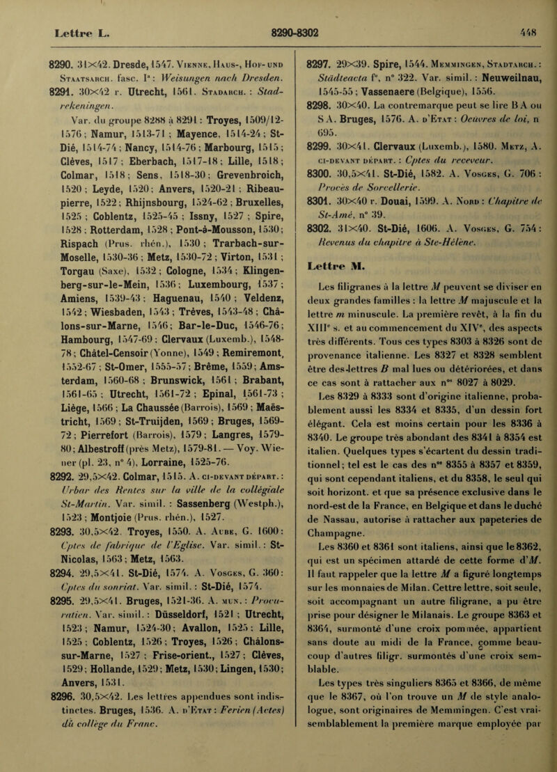 8290. 31x42. Dresde, 1547. Vienne, Haus-, Hoi- und Staatsahch. fasc. Ia: Weis ungen nnc/i Dresden. 8294. 30x42 r. Utrecht, 1561. Stadahch. : Stad- rekeningen. Var. du groupe 8288 a 8291: Troyes, 1509/12- 1576 ; Namur, 1513-71 ; Mayence, 1514-24; St- Die, 1514-74; Nancy, 1514-76; Marbourg, 1515; Cleves, 1517; Eberbach, 1517-18; Lille, 1518; Colmar, 1518; Sens, 1518-30; Grevenbroich, 1520; Leyde, 1520; Anvers, 1520-21; Ribeau- pierre, 1522; Rhijnsbourg, 1524-62 ; Bruxelles, 1525 ; Coblentz, 1525-45 ; Issny, 1527 ; Spire, 1528 ; Rotterdam, 1528 ; Pont-a-Mousson, 1530; Rispach (Prus. rhen.), 1530; Trarbach-sur- Moselle, 1530-36 ; Metz, 1530-72 ; Virton, 1531 ; Torgau (Saxe), 1532; Cologne, 1534; Klingen- berg-sur-le-Mein, 1536; Luxembourg, 1537; Amiens, 1539-43; Haguenau, 1540; Veldenz, 1542 ; Wiesbaden, 1543 ; Treves, 1543-48 ; Cha- lons-sur-Marne, 1546; Bar-le-Duc, 1546-76; Hambourg, 1547-69; Clervaux (Luxemb.), 1548- 78; Chatel-Censoir (Yonne), 1549; Remiremont, 1552-67 ; St-Omer, 1555-57; Breme, 1559; Ams¬ terdam, 1560-68; Brunswick, 1561; Brabant, 1561-65 ; Utrecht, 1561-72 ; Epinal, 1561-73 ; Liege, 1566 ; La Chaussee(Barrois), 1569 ; Maes- tricht, 1569; St-Truijden, 1569; Bruges, 1569- 72; Pierrefort (Barrois), 1579; Langres, 1579- 80; Albestrofl (pres Metz), 1579-81. — Voy. Wie¬ ner (pi. 23, n° 4), Lorraine, 1525-76. 8292. 29,5x42. Colmar, 1515. A. ci-devant depart. : Urbar des Rentes sur la ville de la collegiale St-Martin. Var. simil. : Sassenberg (Westph.), 1523; Montjoie (Prus. rhen.), 1527. 8293. 30,5x42. Troyes, 1550. A. Aube, G. 1600: Cptes de fabrique de I'Eglise. Var. simil.: St- Nicolas, 1563 ; Metz, 1563. 8294. 29,5X41. St-Die, 1574. A. Vosges, G. 360: Cptes da sonriat. Var. simil. : St-Die, 1574. 8295. 29,5x41. Bruges, 1521-36. A. min. : Procu- ratien. Var. si mi I.: Diisseldorf, 1521 ; Utrecht, 1523 ; Namur, 1524-30; Avallon, 1525; Lille, 1525 ; Coblentz, 1526; Troyes, 1526; Chalons- sur-Marne, 1527; Frise-orient., 1527; Cleves, 1529; Hollande, 1529; Metz, 1530; Lingen, 1530; Anvers, 1531. 8296. 30,5x42. Les Jetties appendues sont indis^ tinctes. Bruges, 1536. A. d'Etat: Ferien (Antes) du college du Franc. 8297. 29x39. Spire, l 544. Memmingen, Stadtarch. : Stadteacta f°, n° 322. Var. simil. : Neuweilnau, 1545-55; Vassenaere (Belgique), 1556. 8298. 30x40. La contremarque peut se lire BA ou S A. Bruges, 1576. A. d’Etat : Ocucrcs de loi, n 695. 8299. 30x41. Clervaux (Luxemb.), 1580. Metz, A. ci-devant depart. : Cptes du receveur. 8300. 30,5x41. St-Die, 1582. A. Vosges, G. 706: Praces de Sorcellerie. 8301. 30x40 r. Douai, 1599. A. Nord : Chapitre de St-A/ne, n° 39. 8302. 31X40. St-Die, 1606. A. Vosges, G. 754: Revenus du chapitre a Ste-Helene. Lettre M. Les liligranes a la lettre M peuvent se diviser en deux grandes families : la lettre M majuscule et la lettre m minuscule. La premiere revet, a la fin du XIII0 s. et au commencement du XIV0, des aspects ties dilFerents. Tous ces types 8303 a 8326 sont dc provenance italienne. Les 8327 et 8328 semblent etre des Jetti es B mal lues ou deteriorees, et dans ce cas sont a rattacher aux nos 8027 a 8029. Les 8329 a 8333 sont d’origine italienne, proba- blement aussi les 8334 et 8335, d un dessin fort elegant. Gela est moins certain pour les 8336 a 8340. Le groupe ties abondant des 8341 a 8354 est italien. Quelques types s’ecartent du dessin tradi- tionnel; tel est le cas des n°’ 8355 a 8357 et 8359, qui sont cependant italiens, et du 8358, le seul qui soit horizont. et que sa presence exclusive dans le nord-estde la France, en Belgique et dans leduche de Nassau, autorise a rattacher aux papeteries de Champagne. Les 8360 et 8361 sont italiens, ainsi que Ie8362, qui est un specimen attarde de cette forme d'M. 11 faut rappeler que la lettre M a figure longtemps sur les monnaies de Milan. Cettre lettre, soit seule, soit accompagnant un autre filigrane, a pu etre prise pour designer le Milanais. Le groupe 8363 et 8364, surmonte d une croix pommee, appartient sans doute au midi de la France, comme beau- c coup d’autres filigr. surmontes d’une croix sem- blable. Les types ties singuliers 8365 et 8366, de meme que le 8367, ou 1’on trouve un M de style analo- logue, sont originaires de Memmingen. C'est vrai- semblablement la premiere marque employee par