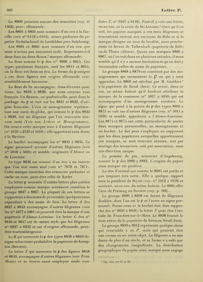 Le 8800 presente encore des armoiries (voy. n° 1462), prov. allemande. Les 8801 a 8803 sont sommes d un ecu a la fau- cille (voir n°9 6152 a 6164), armcs parlantes du pa- petier Sichelschmid de Lenfelden pres Salzbourg. Les 8804 et 8805 sont sommes d un ecu que nous n’avons pas rencontre isole. Bepresente-t-il deux faux ou deux fleaux? marque allemande. La fleur somme le p des n09 8806 a 8815. Ces types paraissent francais, said les 8814 et 8815, oil la fleur est dans un ecu. La forme du p assigne a ces deux figures une origine allemande vrai- semblablement bavaroise. La fleur delis accompagne, dans di verses posi¬ tions, les 8816 a 8820, que nous croyons tous francais. Un fleuron, ou quafrefeuille, pose dans le jambage du p se voit sur les 8821 et 8822, d’ori- gine francaise. L’ecu au monogramme represen- tant une sorte de globe, qui somme le p des 8823 a 8830, est un filigrane que I on rencontre sou- vent isole (Voir aux Lett res et Monogrammes). On trouve cettc marque unie a d’autres filigranes (n* 2121 a 2123 et 5010); elle appartient sans doute a la Baviere. Le huchet accompagne les nos 8831 a 8835. Ce signe personnel accoste d’autres filigranes (voir n09 5018 a 5024) et semble originaire d’Alsaee ou de Lorraine. Le type 8836 est somme d un ecu a un insecte que Ton voit aussi seul (voir n09 7870 et 7871). Cette marque constitue des armoiries parlantes et cache un nom, peut-etre celui de Ivaefer. La lettre p accostee d'autres lettres plus petites employees comme marque accessoire constitue le groupe 88)17 a 8867. La plupart de ces lettres se rapportent a des noras de personnes; quelques-unes cependant a des noms de lieu. La lettre A des 8837 a 8843 accompagne d’autres filigranes (voir les n09 4977 a 4981) et pourrait etre la marque d’une papeterie d’Alsace-Lorraine. La lettre G des nos 8846 et 8847 est de meme style que les filigranes nos 8227 a 8232 et est d’origine allemande, peut- etre wurtembergeoise. Le ATqui surmonte lep des types 8848 a 8850 de- signe selon toute probability la papeterie de Kemp- ten (Baviere). La lettre T qui surmonte le p des figures 8858 et 8859, accompagne d’autres filigranes (voir Trois Monts) et se trouve aussi employee seule (voir lettre T, nos 9107 a 9110). Faut-il y voir une lettre, ou un tau, ou la croix de St-Antoine ? Quoi qu’il en soit, les papiers marques a ces trois filigranes se rencontrent surtout aux (environs de Bale et si la marque designe un nom de localite, nous penche- rions en faveur de Talbenlocli (papeterie de Bale) ou de Thann (Alsace). Quant aux marques 8860 a 8867, oil I on voit deux ou plusieurs initiales, il nous semble qu’il n’y a aucune hesitation et qu’on doity reconnaitre celles de noms de papetiers. Le groupe 8868 a 8879 est constitue par des mo¬ nogrammes qui surmontent le p ou qui y sont appendus. Le 8868 est attribue par M. Gauthier1 a la papeterie de Sirod (Jura). Ce scrait, dans ce cas, au meme battoir qu’il faudrait attribuer la marque de la couronne (nos 5037 a 5040) qui est accompagnee d un monogramme similaire. Le signe qui pend a la pointe du p des types 8869 a 8873 se voit sur d'autres filigranes (voy. n09 501 1 a 5016) et semble appartenir a l’Alsace-Lorraine. Les 8874 et 8875 ont cette particularity de porter deux marques personnelles, un monogramme et un huchet. Le fait pent s’expliquer en supposant que les deux papeteries auxquelles appartenaient ces marques, se sont trouvees reunies, soit par mariage des tenanciers, soit par association, sous une direction unique. La pomme de pin, armoiries d’Augsbourg, somme le p des 8880 a 8882. L'origine du papier ainsi marque est positive. La tete d’animal qui somme le 8884 est petite et pas toujours tres nette. File a quelque rapport avec la panthere de Styrie (voy. n09 1912 a 1918) et sortirait, encecas, du meme battoir. Le 8885offre l’ecu de Freising en Baviere (voy. p. 166). Le groupe 8886 a 8898 est forme de filigranes doubles, dont l’un est le p et l’autre un signe per¬ sonnel. Parmi ceux-ci le huchet doit etre rappro- che des nos 8831 a 8836 ; la lettre 7^’peut etre l ini- tiale de Francfort-sur-le-Mein. Le 8898 fournit le nom entier de la papeterie de Sirozou Sirod (Jura). Le groupe 8899 a 8912 represente quelque chose qui ressemble a un P, mais qui pourrait etre une crosse ou un autre objet. Ce filigrane a eu une duree de plus d un siecle, et sa forme n’a subi que des changements insignifiants. La distribution geographique du papier ainsi marque nous engage 1 Op. cite, u°8 57 cl 58.