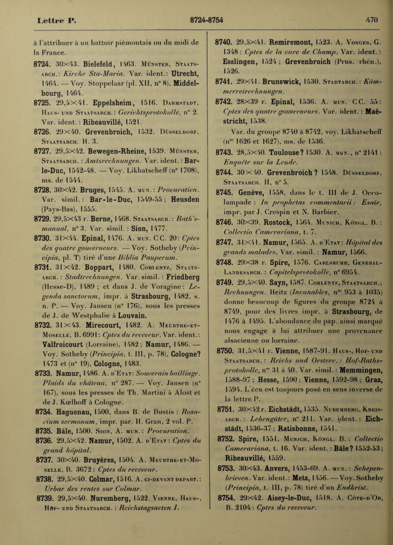 a rattribuer a un battoir piemontais ou du midi de la France. 8724. .'10x43. Bielefeld, 1463. Munster, Staats¬ arch.: Kirchc Sta-Maria. Var. ident.: Utrecht, 1464. — Voy. Stoppelaar (pi. XII, n° 8), Middel- bourg, 1464. 8725. 29,5x41. Eppelsheim, 1516. Darmstadt, Uaus- und Staatsarch.: Gerichtsprotokollc, n° 2. Var. ident.: Ribeauville, 1521. 8726. 29x40. Grevenbroich, 1532. Dusseldorf, Staatsarch. H. 3. 8727. 29,5x42. Bewegen-Rheine, 1539. Munster, Staatsarch. : Amtsrec/mungen. Var. ident.: Bar- le-Duc, 1542-48. —Vov. LikliatschefT (n° 1708), ms. de 1544. 8728. 30x42. Bruges, 1545. A. mun. : Procuratien. Var. si mil.: Bar-le-Duc, 1549-55; Heusden (Pays-Bas), 1555. 8729. 29,5x43 r. Berne, 1468. Staatsarch. : Rath’s- manual, n° 3. Var. simil. : Sion, 1477. 8730. 31x44. Epinal, 1476. A. mun. CC. 20: Cptes des quatre gouverneurs. —Voy. Sotheby (P/in- cipia, pi. T) tire d’une Biblia Pauperum. 8731. 31x42. Boppart, 1480. Cobj.kntz, Staats¬ arch. : Stadtrechnungen. Var. simil.: Friedberg (Hesse-D), 1489 ; et dans J. de Voragine : Le- genda sanctorum, impr. a Strasbourg, 1482, s. n. f°. — Voy. Jansen (n° 176), sous les presses de J. de Westphalie a Louvain. 8732. 31 x43. Mirecourt, 1482. A. Meurthe-et- Moselle, B. 6991: Cptes du receveur. Var. ident.: Valfroicourt (Lorraine), 1482; Namur, I486.— Voy. Sotheby (Principia, t. Ill, p. 78), Cologne? 1473 et (n° 19), Cologne, 1483. 8733. Namur, I486. A. d'Etat: Souverain bailliage. Plaids du chateau, n° 287. — Voy. Jansen (n° 167), sous les presses de Th. Martini a Alost et de J. Kcelhoff a Cologne. 8734. Haguenau, 1500, dans B. de Bustis : Rosa¬ rium sermonum, impr. par. II. Gran, 2 vol. f°. 8735. Bale, 1500. Sion, A. mun. : Procuration. 8736. 29,5x42. Namur, 1502. A. d’Etat : Cptes du grand hdpital. 8737. 30x40. Bruyeres, 1504. A. Meurthe-et-Mo- sei.le, B. 3672 : Cptes du receveur. 8738. 29,5x40. Colmar, 1516. A. ci-devant depart.: Urbar des rentes sur Colmar. 8739. 29,5x40. Nuremberg, 1522. Vienne, Haus-, Hof- und Staatsarch. : Rcichstagsacten 1. 8740. 29,5x41. Remiremont, 1523. A. Vosges, G. 1348: Cptes de la cure de Champ. Var. ident. : Esslingen, 1524 ; Grevenbroich (Prus. rhen.), 1526. 8741. 29x41. Brunswick, 1530. Stadtarch.: Kdm- merreirechn ungen. 8742. 28x39 r. Epinal, 1536. A. mun. CC. 55: Cptes des quatre gouverneurs. Var. ident. : Maa¬ stricht, 1538. Var. du groupe 8740 a 8742, voy. Likhatschell (nos 1626 et 1627), ms. de 1536. 8743. 28,5x40. Toulouse? 1530. A. mun., n“2l41 : Enquete sur la Leude. 8744. 30 X40. Grevenbroich? 1548. Dusseldorf, Staatsarch. II, n° 5. 8745. Geneve, 1558, dans le t. Ill de J. Oeco- lampade : In prophetas commentarii: Esa'ie, impr. par J. Crespin et N. Barbier. 8746. 30x39. Rostock, 1564. Munich, Kongl. B.: Collectio Camerariana, t.. 7. 8747. 31x41. Namur, 1565. A. d'Etat: Hdpital des grands /naiades. Var. simil. : Namur, 1566. 8748. 29x38 r. Spire, 1576. Cahlsrvhe', General- Landesarch. : Capitelsprotokolle, n°6954. 8749. 29,5x40. Sayn, 1587. Coblent/,, Staatsarch.: Rechnungen. Heitz (Incunables, nos 953 a 1035) donne beauooup de figures du groupe 8724 a 8749, pour des livres impr. a Strasbourg, de 1476 a 1495. L abondance du pap. ainsi marque nous engage a lui attribuer line provenance alsacienne ou lorraine. 8750. 31,5x41 r. Vienne, 1587-91. Haus-, Hof-und Staatsarch. : Reichs und Oesterr.: Ho/'-Raths- protokolle, nos 31 a 40. Var. simil. : Memmingen, 1588-97; Hesse, 1590; Vienne, 1592-98; Graz, 1594. L’ecu est ton jours pose en sens inverse de la lettre P. 8751. 30X42r. Eichstadt, 1535. Nuremberg, Krkis- arch. : Lehengiiter, n°2ll. Var. ident.: Eich¬ stadt, 1536-37; Ratisbonne, 1541. 8752. Spire, 1551. Munich, Kongl. B. : Collectio Camerariana, t. 16. Var. ident. : Bale? 1552-53; Ribeauville, 1559. 8753. 30x43. Anvers, 1453-69. A. mun. : Schepen- brieven. Var. ident.: Metz, 1456. — Voy. Sotheby (Principia, t. Ill, p. 78) tire d un Endkrist. 8754. 29x42. Aisey-le-Duc, 1518. A. Cote-d’Or, B. 2104 : Cptes du receveur.