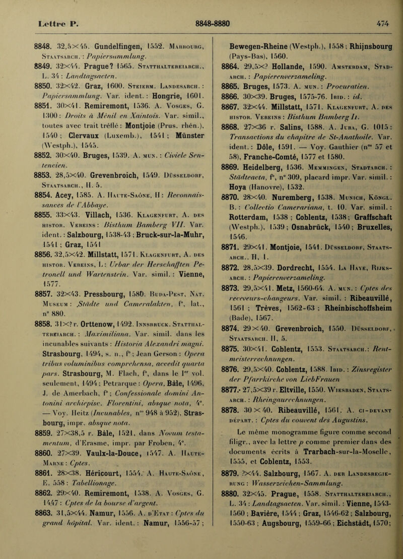 8848. 32,5x45. Gundelfingen, 1552. Marbourg, Staatsarch. : Papiersarnmlung. 8849. 32x44. Prague? 1565. Statthaltereiarch., L. 34 : Landtagsncten. 8850. 32x42. Graz, 1600. Steierm. Landesarch. : Papiersarnmlung. Vrar. ident.: Hongrie, 1601. 8851. 30x41. Remiremont, 1536. A. Vosges, G. 1300: Droits a Ale nil cn Xaintois. Vai*. si mil., toutes avec trait trefle: Montjoie (Prus. rhen.), 1540 ; Clervaux (Luxemb.), 1541 ; Munster (Westph.), 1545. 8852. 30x40. Bruges, 15 39. A. mux. : Civielc Sen¬ te tide n. 8853. 28,5x40. Grevenbroich, 1549. Dusseldorf, Staatsarch., II. 5. 8854. Acey, 1585. A. IIaute-Saone, H : Reconnais¬ sances tie iAbbaye. 8855. 33x43. Villach, 1536. Klagenfurt, A. des histor. Vereins: Risthum Bamberg VII. Var. ident. : Salzbourg, 1538-43 ; Bruck-sur-la-Muhr, 1541; Graz, 1541 8856. 32,5x42. Millstatt, 1571. Klagenfurt, A. ues histor. Vereins, L: Urbar der Hcrschafjten Pe- tronell und Wartenstein. Var. simil. : Vienne, 1577. 8857. 32x43. Pressbourg, 1580 Buda-Pest, Nat. Museum : .S/adle und Cameralahten, f, lat., n° 880. 8858. 3IX?r. Orttenow, 1492. Innsbruck. Statthal- tereiarch. : Maximiliana. Var. simil. dans les incunables suivants : Historia Alexandri matrni. Strasbourg, 1494, s. n., f°; Jean Gerson : Opera t rib us voluminibus comprehensa, acceclit quarta pars. Strasbourg, M. Flacli, f°, dans le I vol. seulement, 1494; Petrarcjue : Opera, Bale, 1496, J. de Amerbach, f°; Con/'essionale do mini A n- loriini archiepisc. Florentini, absque nota, 4°. — Voy. Heitz [Incunables, n0# 948 a 952), Stras¬ bourg, impr. absque nota. 8859. 27x38,5 r. Bale, 1521, dans Novum testa- mentum, d’Erasme, impr. par Froben, 4°. 8860. 27x39. Vaulx-la-Douce, 1547. A. II.aute- Marne : Cptes. 8861. 28x38. Hericourt, 1554. A. Haute-Saone, E. 558: Tabellionage. 8862. 29x40. Remiremont, 1538. A. Vosges, G. 1447 : Cptes de la bourse d’argent. 8863. 31,5x44. Namur, 1556. A. d’Etat : Cptes du grand hopital. Var. ident.: Namur, 1556-57; Bewegen-Rheine (Westph.), 1558; Rhijnsbourg (Pays-Bas), 1560. 8864. 29,5x? Hollande, 1590. Amsterdam, Stad- arch. : Papierenverzatneling. 8865. Bruges, 1573. A. mun. : Procuralien. 8866. 30x39. Bruges, 1575-76. Ibid. : id. 8867. 32x44. Millstatt, 1571. Klagenfuht, A. des histor. Vereins ; Risthum Bamberg Ii. 8868. 27x36 r. Salins, 1588. A. Jura, G. 1015: Transactions du chapitrc de St-Anathoile. Var. ident.: Dole, 1591. — Voy. Gauthier (nos 57 et 58), Franche-Comte, 1577 et 1580. 8869. Heidelberg, 1536. Memmingen, Stadtarch. : Stadteacta, f°, n° 309, placard impr. Var. simil.: Hoya (Hanovre), 1532. 8870. 28x40. Nuremberg, 1538. Munich, Kongl. B. : Collectio Camerariana, t. 10. Var. simil.: Rotterdam, 1538; Coblentz, 1538; Graifschait (Westph.), 1539; Osnabruck, 1540; Bruxelles, 1546. 8871. 29x41. Montjoie, 1541. Dusseldorf, Staats¬ arch.. H, l. 8872. 28,5x39. Dordrecht, 1554. La Have, Rijks- arch. : Papierenverzamcling. 8873. 29,5x41. Metz, 1560-64. A. mun. : Cptes des receveurs-changeurs. Var. simil. : Ribeauville, 1561 ; Treves, 1562-63 ; Rheinbischoffsheim (Bade), 1567. 8874. 29 X40. Grevenbroich, 1550. Dusseldorf,. Staatsarch. II, 5. 8875. 30x41. Coblentz, 1553. Staatsarch.: Rent- meisterrechnungen. 8876. 29,5x40. Coblentz, 1588. Ibid. : Zinsregister der Pfarrkirche von LiebFrauen 8877. * 27,5x39 r. Eltville, 1550. Wiesbaden, Staats¬ arch. : Rheingaurechnungen. 8878. 30 x 40. Ribeauville, 1561. A. ci-devant depart. : Cptes du convent des Augustins. Le meme monogramme figure com me second filigr., avec la lettre p comme premier dans des documents ecrits a Trarbach-sur-la-Moselle, 1555, et Coblentz, 1553. 8879. ?x44. Salzbourg, 1567. A. der Landesregie- rung : Wasserzeichen-Sammlung. 8880. 32x45. Prague, 1558. Statthaltereiarch., L. 34 : Landtagsncten. Var. simil. : Vienne, 1543- 1560 ; Baviere, 1544 ; Graz, 1546-62 ; Salzbourg, 1550-63 ; Augsbourg, 1559-66 ; Eichstadt, 1570;