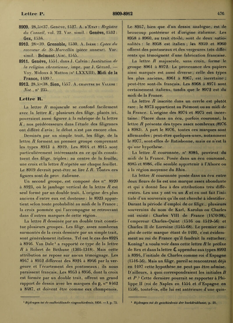 8909. 28,5X37. Geneve, 1527. A. d’Etat: Registre du Conseil, vol. 22. Var. simil.: Geneve, 1532 : Gex, 1534. 8910. 28x39. Grenoble, 1530. A. Isere : Cptes du receveur de St-Marccllin (piece annexe). Var. simil. : Belmont (Ain), 1545. 8911. Geneve, 1551, d ans J. Calvin : Institution dr In religion chrestiennc, impr. par J. Gerard. — Voy. Midoux & Matton (nu LXXX11I), Midi de la France, 1499?. 8912. 28,5x38. Sion, 1557. A. chapitre de Valere : Not., n° 235. Lettre R. La lettre R majuscule se confond facilement avec la lettre K; plusieurs des filigr. places ici, pourraient aussi ligurer a la rubrique de la lettre K; nos predecesseurs dans letude des filigranes ont differe d’avis; le debat n est pas encore elos. Dessines par un simple trait, les fdigr. de la lettre R forment un premier groupe comprenant les types 8913 a 8919. Les 8914 et 8915 sont particulierement interessants en ce qu’ils consti¬ tuent des filigr. triples: au centre de la feuille, une croix etla lettre R repetee sur chaque feui 1 let. Le 8919 devrait peut-£tre se lire L R. Toutes ces figures sont de prov italienne. Un second groupe. est compose des nMS 8920 a 8923, oil le jambage vertical de la lettre R est seul forme par un double trait. L'origine des plus anciens d’entre eux est douteuse : le 8923 appar- tient selon toute probability au midi de la France ; la croix pommee qui l’accompagne se retrouvant dans d’autres marques de cette region. La lettre R dessinee par un double trait consti- tue plusieurs groupes. Les fdigr. assez nombreux surmontes de la croix dessinee par un simple trait, sont generalement. italiens. Tel est le cas des 8924 a 8946. Van Dale1 a rapporte ce type de la lettre R a Robert de Bethune (1305-1318). Mais cette attribution ne repose sur aucun temoignage. Les 8947 a 8952 different des 8924 a 8946 par la ver- geure et l’ecartement des pontuseaux; ils nous paraissent francais. Les 8953 a 8956, dont la croix est formee par un double trait, offrent un grand rapport de dessin avec les marques du p, nos 8462 a 8487, et doivent etre comme eux champenois. 1 Bijdragen lot de oudheidkunde eingeschiedeiiis, 1856.— I, p. 75. Le 8957, bien que d’un dessin analogue, est de beaucoup posterieur et d’origine ilalienne. Les 8958 a 8960, au trait etoile, sont de deux natio¬ nality's : le 8958 est italien ; les 8959 et 8960 offrent des pontuseaux et des vergeures ties diffe- rents qui temoignent d une fabrication francaise. La lettre R majuscule, sans croix, forme le groupe 8961 a 8972. La provenance des papiers ainsi marques est aussi diverse; celle des types les plus anciens, 8961 a 8967, est incertaine ; peut-etre sont-ils francais. Les 8968 a 8971 sont certainement italiens, tandis que le 8972 est du midi de la France. La lettre R inscrite dans un cercle est plutot rare ; le 8973 appartient au Piemont ou au midi de la France. L’origine des 8974 et 8975 est incer¬ taine. Placee dans un ecu, parfois couronne, la lettre R presente des types assez nombreux (8976 a 8983). A part le 8976, toutes ces marques sont allemandes ; peut-etre quelques-unes, notamment le 8977, sont-elles de Ratisbonne, mais ce n’est la qu'une hypothese. La lettre R couronnee, n° 8984, provient du midi de la France. Posee dans un ecu couronne, 8985 et 8986, elle seinble appartcnir a 1’Alsace ou a la region moyenne du Rhin. La lettre R couronnee posee dans un ecu entre deux fleurs de lis est une marque assez abondante et qui a donne fieu a des attributions tres diffe- rentes. Les uns y ont vu un R et en ont fait Fini— tiale d’un souverain qu’ils ont cherche a identifier. Durant la periode d’emploi de ce filigr., plusieurs souverains du nom de Karl, Karolus ou Charles ont existe: Charles VIII de France (1470-98), l empereur Charles-Quint (1516 ou 1519-56) et Charles II de Lorraine (1545-68). Le premier em- ploi de cette marque etant de 1493, c’est evidem- ment au roi de France qu’il faudrait la rattacher. Koning1 a voulu voir dans cette lettre R le prefixe de Rex et dans la lettre <£ appendue aux types 8992 a 8994, 1’initiale de Charles comme roi d’Espagne (1516-56). Mais un filigr. pared se rencontrant deja en 1497 cette hypothese ne peut pas etre admise. D’ailleurs, a quoi correspondraient les initiates B et P ? Cette derniere pourrait se rapporter a Phi¬ lippe II (roi de Naples en 1554 et d’Espagne en 1556), toutef'fis, elle lui est anterieure d une quin- 1 Bijdragen tot de geschiedenis der boekdrukkunst, p. 21.