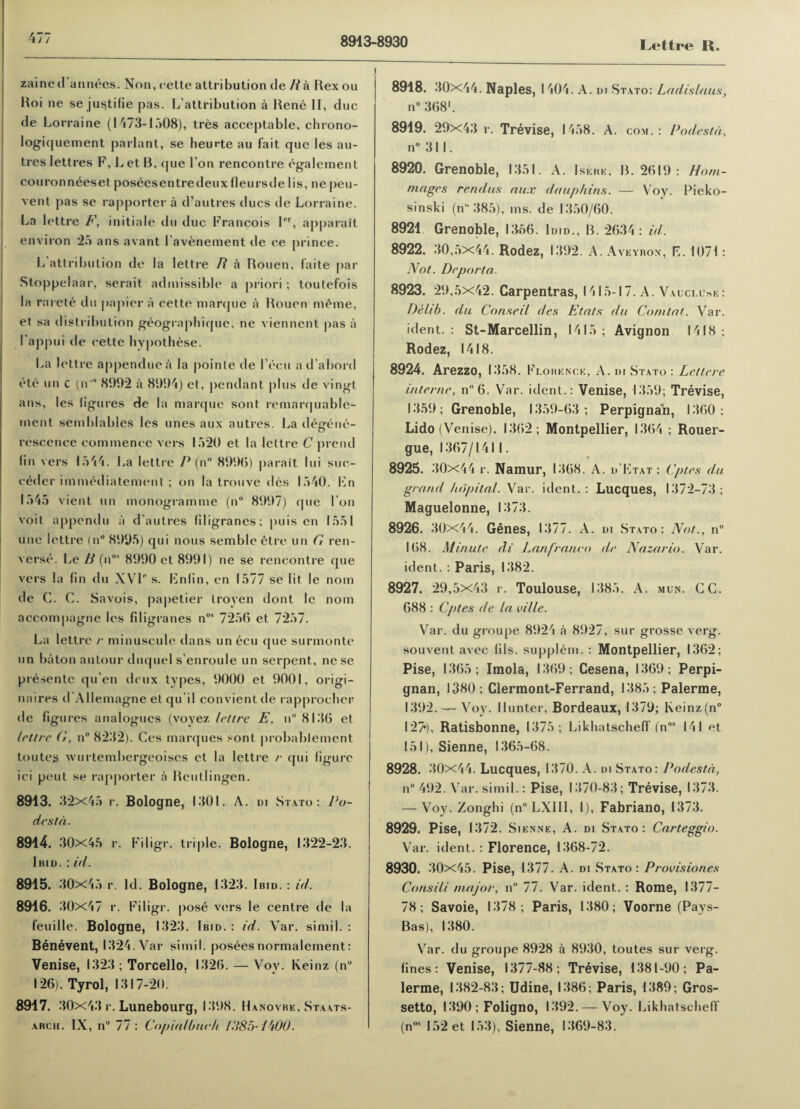 4// 8913-8930 Lettre R. zaine d annees. Non, oette attribution de R a Rex ou Roi ne se justifie pas. L’attribution a Rene II, due de Lorraine (1473-1508), tres acceptable, chrono- logiquement parlant, se heurte au fait que les au- tres Iettres F, L et B, que I’on rencontre egalement couronneeset poseesentredeuxfleursdelis, ne peu- vent pas se rapporter a d’autres dues de Lorraine. La lettre F, initiate du due Francois Ier, apparait environ 25 ans avant l’avenement de ce prince. L attribution de la lettre R a Rouen, faite par Stoppelaar, serait admissible a priori; toutefois la rnrete du papier a cette marque a Rouen meme, et sa distribution geographique, ne viennent |ias a I'appui de cette hypothese. La lettre appenduea la poinle de l ecu ad’abord etc un c (n,s 8992 a 8994) et, pendant plus de vingt ans, les figures de la marque sont remarquable- ment semblables les lines aux autres. La detrene- rescence commence vers 1520 et la lettre C prend fin vers 1544. La lettre P (n° 8990) parait lui suc- eeder immediatement; on la trouve des 1540. Ln 1545 vient un monogramme (n° 8997) que Ton voit appendu ;i d’autres filigranes; puis en 1551 une lettre (n° 8995) qui nous semble etre un G ren- verse. Le R (nos 8990 et 8991) ne se rencontre que vers la fin du XVI‘‘ s. Lnlin, en 1577 se lit le nom de C. C. Savois, papetier troyen dont le nom accompagne les filigranes nos 7256 et 7257. La lettre /• minuscule dans un ecu que surmonte un baton autour duquel s'enroule un serpent, ne se presentc qu’en deux types, 9000 et 9001, origi- naires d'Allemagne et qu'il convient de rapproeber de figures analogues (voyez lettre E, n° 8136 et lettre G, n° 8232). Ces marques sont probablement toutes wurtembergeoises et la lettre r qui figure ici peut se rapporter a Reutlingen. 8913. 32x45 r. Bologne, 1301. A. di Stato: Po¬ destd. 8914. 30x45 r. Filigr. triple. Bologne, 1322-23. Iiud. : id. 8915. 30x45 r. Id. Bologne, 1323. Ibid. : id. 8916. 30x47 r. Filigr. pose vers le centre de la feuille. Bologne, 1323. Ibid.: id. Var. simil. : Benevent, 1324. Var simil. posees normalement: Venise, 1323 ; Torcello, 1326. — Voy. Iveinz (n° 126), Tyrol, 1317-20. 8917. 30x43 r. Lunebourg, 1398. Hanovre, Staats- arch. IX, n° 77 : Copialbueh PIS5- i-W0. 8918. 30x44. Naples, I 404. A. di Stato: Ladislaus, n° 368’. 8919. 29x43 r. Trevise, 1458. A. com. : Podestd, n° 311. 8920. Grenoble, 1351. A. Isere, B. 2619: Horn- mages rendus aux dauphins. — Voy. Pieko- sinski (n 385), ms. de 1350/60. 8921 Grenoble, 1356. Id.d., B. 2634: id. 8922. 30,5x44. Rodez, 1392. A. A veyron, K. 1071 : Not. De porta. 8923. 29,5x42. Carpentras, 1415-17. A. Valci.u^e: Delib. du Conseil des Etats du Com tat. Var. ident. : St-Marcellin, 1415; Avignon 1418; Rodez, 1418. 8924. Arezzo, I 358. Florence, A. di Stato : Lettere interne, n 6. Var. ident.: Venise, 1359; Trevise, 1359; Grenoble, 1359-63; Perpignan, 1360; Lido (Venise), 1362; Montpellier, 1364 ; Rouer- gue, 1367/1411. 8925. 30x44 r. Namur, 1368. A. d’Ltat : Cptes du grand hdpital. Var. ident.: Lucques, 1372-73; Maguelonne, 1373. 8926. 30x44. Genes, 1377. A. di Stato: Not.., n° 168. Minute di Lanfranco de Naz-ario. Var. ident. : Paris, 1382. 8927. 29,5x43 r. Toulouse, 1385. A. mun. GC. 688 : Cptes de la ville. Var. du groupe 8924 a 8927, sur grosse verg. souvent avec fils, supplem. : Montpellier, 1362; Pise, 1365; Imola, 1369 ; Cesena, 1369; Perpi¬ gnan, 1380; Clermont-Ferrand, 1385; Palerme, 1392. — Voy. Hunter, Bordeaux, 1379; Keinz(n° 12», Ratisbonne, 1375; Likhatscheff (nos 141 et 151), Sienne, 1365-68. 8928. 30x44. Lucques, 1370. A. di Stato: Podestd, n° 492. Var. simil.: Pise, 1370-83; Trevise, 1373. — Voy. Zonghi (n° LXIII, I), Fabriano, 1373. 8929. Pise, 1372. S ienne, A. di Stato: Carteggio. Var. ident. : Florence, 1368-72. 8930. 30x45. Pise, 1377. A. di Stato: Provisiones Consili major, n° 77. Var. ident. : Rome, 1377- 78; Savoie, 1378; Paris, 1380; Voorne (Pays- Bas), 1380. Var. du groupe 8928 a 8930, toutes sur verg. fines : Venise, 1377-88; Trevise, 1381-90; Pa¬ lerme, 1382-83; Udine, 1386; Paris, 1389 ; Gros- setto, 1390 ; Foligno, 1392. — Voy. Likhatscheff (nos 152 et 153), Sienne, 1369-83.