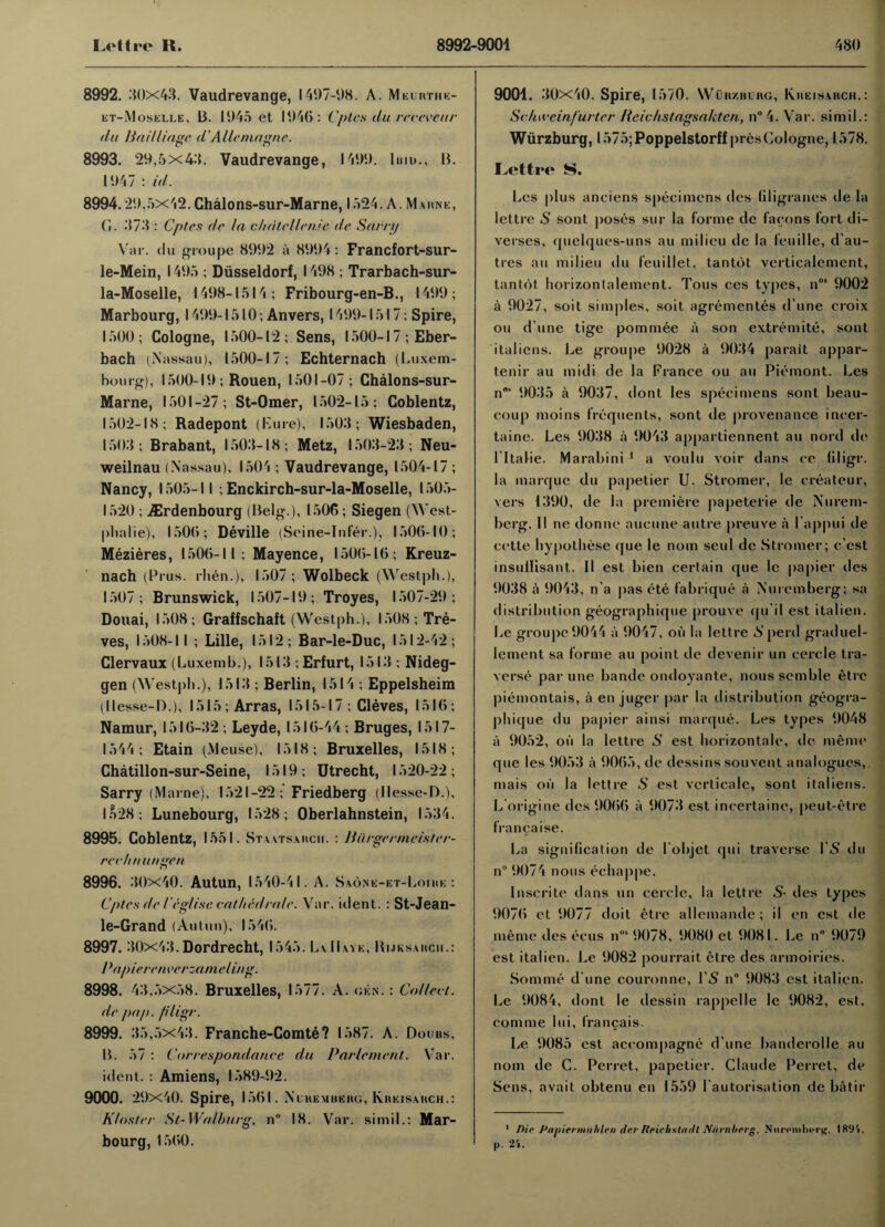 8992. 80x43. Vaudrevange, 1407-08. A. Meurthe- et-Moselle, B. 1045 et 1046: Cptes du revevcur (lu Bailliage d'Allemagne. 8993. 20,5x48. Vaudrevange, 1400. limn, B. 1047 : id. 8994.20,5x42.Chalons-sur-Marne, 1524. A. Marne, G. 878 : Cptes dr In c/idte/lenie de Sarny Var. du groupe 8002 a 8004: Francfort-sur- le-Mein, 1405 ; Diisseldorf, 1498 ; Trarbach-sur- la-Moselle, 1408-1514; Fribourg-en-B., 1400; Marbourg, 1400-1510; Anvers, 1400-1517: Spire, 1500; Cologne, 1500-12; Sens, 1500-17 ; Eber- bach (Nassau), 1500-17; Echternach (Luxem¬ bourg), 1500-10 ; Rouen, 1501-07; Chalons-sur- Marne, 1501-27; St-Omer, 1502-15; Coblentz, 1502-18; Radepont (Lure), 1508; Wiesbaden, 1508; Brabant, 1508-18; Metz, 1508-23; Neu- weilnau (Nassau), 1504 ; Vaudrevange, 1504-17 ; Nancy, 1505-11 ; Enckirch-sur-la-Moselle, 1505- 1520 ; Ailrdenbourg (Belg.), 1506; Siegen (West- plialie), 1506; Deville (Seine-Infer.), 1506-10; Mezieres, 1506-11; Mayence, 1506-16; Kreuz- nach (Prus. rhen.), 1507 ; Wolbeck (Westph.), 1507; Brunswick, 1507-10 ; Troyes, 1507-20; Douai, 1508; Graffschaft (Westph.), 1508; Tre¬ ves, 1508-11 ; Lille, 1512; Bar-le-Duc, 1512-42; Clervaux (Luxemb.), 1513 ; Erfurt, 1513 ; Nideg- gen (Westph.), 1513 ; Berlin, 1514 ; Eppelsheim (llesse-D.), 1515; Arras, 1515-17 ; Cleves, 1516; Namur, 1516-32 ; Leyde, 1516-44 ; Bruges, 1517- 1544; Etain (M euse), 1518; Bruxelles, 1518; Chatillon-sur-Seine, 1519; Utrecht, 1520-22; Sarry (Marne), 1521-22; Friedberg (Hesse-D.), l/>28; Lunebourg, 1528; Oberlahnstein, 1534. 8995. Coblentz, 1551. Staatsarch. : Burgermcister- rcchn ungen 8996. 30x40. Autun, 1540-41. A. Saone-et-Loire : Cptes de leglise rallied rale. Var. ident. : St-Jean- le-Grand (Autun), 1546. 8997. 30x43. Dordrecht, 1545. La H ave, Rijksakch.: Pap ieren t ’crzamel ing. 8998. 43,5x58. Bruxelles, 1577. A. gen. : Collect, de pap. pligr. 8999. 35,5x43. Franche-Comte? 1587. A. Doubs, B. 57 : Correspondance du Parlenient. Var. ident. : Amiens, 1589-02. 9000. 20x40. Spire, 1561. Nuremberg, Kreisarch.: K/osler St- Walking, n° 18. Var. simil.: Mar- bourg, 1560. 9001. 30x40. Spire, 1570. Wurzburg, Kreisahch. : Sc/uveinf'urter Rcichstagsaktcn, n°4. Var. simil.: Wiirzburg, l575;Poppelstorff presCologne, 1578. Lettre S. Les plus aneiens specimens des liligranes de la lettre S sont poses sur la forme de fa cons fort di- verses, quelques-uns au milieu de la feuille, d'au- tres au milieu du feuillet, tantot verticalement, tantot horizontalement. Tous ces types, nos 0002 a 0027, soit simples, soit agrementes d une croix ou d une tige pommee a son extremite, sont italiens. Le groupe 0028 a 0034 parait appar- tenir au midi de la France ou an Piemont. Les nos 0035 a 0037, dont les specimens sont beau- coup moins frequents, sont de provenance incer- taine. Les 0038 a 0043 appartiennent au nord de l ltalie. Marabini 1 a voulu voir dans ee liligr. la marque du papetier U. Stromer, le createur, vers 1300, de la premiere papetelie de Nurem¬ berg. II ne donne aucune autre preuve a I'appui de ci'tle hypothese que le nom seul dc Stromer; c'est insullisant. II est bien certain que le papier des 0038 a 0043, n'a pas ete fabrique a Nuremberg; sa distribution geographique prouve qu'il est italien. Le groupe 0044 a 0047, ou la lettre S perd graduel- lement sa forme au point de devenir un cercle tra¬ verse par une bande ondoyante, noussemble etre piemontais, a en juger par la distribution geogra¬ phique du papier ainsi marque. Les types 0048 a 9052, oil la lettre S est horizontale, de meme que les 0053 a 0065, de dessins sou vent analogues,, mais oil la lettre S est verticale, sont italiens. L'origine des 0066 a 0073 est incertaine, peut-etre francaise. La signification de l'objet qui traverse I\8 du n° 0074 nous echappe. Inscrite dans un cercle, la lettre S• des types 0076 et 0077 doit etre allemande ; il en est de meme des ecus ns 0078, 0080 et 0081. Le n 0070 est italien. Le 0082 pourrait etre des armoiries. Somme d une couronne, l'5 n° 0083 est italien. Le 0084, dont le dessin rappelle le 0082, est, comme lui, francais. Le 0085 est aceompagne d une banderolle au nom de C. Perret, papetier. Claude Perret, de Sens, avait obtenu en 1550 l’autorisation de batir 1 Die Papiermuhlen de.r Reichstadt Niirnherg, Nnrpnib^r^, 189'», p. 24.