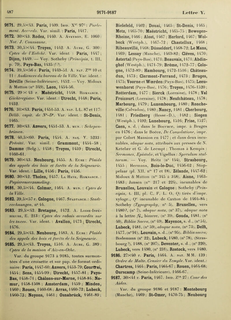 9171. 29,5x43. Paris, 1409. Ibid. X1C 97°: Parle- ment. Accords. Var. simil. : Paris, 1417. 9172. 30x43. Rodez, 1440. A. Aveybon, E. 1060: Not. J. Coussaune. 9173. 30,5X44. Troyes, 1442. A. Albe, G. 300: Cptes dc lEveche. Var. ident : Paris, 1447; Dijon, 1449. — Voy. Sotheby (Principia, t. Ill, p. 79), Pays-Bas, 1435 (! ?). 9174. 39,5x56 r. Paris, 1449-51. A. nat. Z,h 10 et 11 : Audiences du bureau de la Ville. Var. ident.: Deville (Seine-Inferieure), 1452.—Voy. Midoux & Matton (n° 349), Laon, 1454-56. 9175. 29x 43 r. Maestricht, 1448. Rijksabch. : Gichtregister. Var. ident.: Utrecht, 1448; Paris, 1452. 9176. 31x43. Paris, 1451-53. A. nat. LL.87et 117: Delib. capit. de Ne-De. Var. ident. : St-Denis, 1465. 9177. 30x43. Anvers, 1451-53. A. mun. : Schepen- brieven. 9178. 40,5x60. Paris, 1454. A. nax. Y. 5233: Private. Var. simil. : Grammont, 1454-58 ; Damme (Belg.), 1458; Troyes, 1459; Utrecht, 1460-61. 9179. 30x43. Neubourg, 1455. A. Elbe: Plaids des appels des bois et forets de la Seigneurie. Var. ident. : Lille, 1456; Paris, 1456. 9180. 30x42. Tholen, 1457. La Have, Rijksabch. : Papierenverzameling. 9181. 30,5x44. Colmar, 1464. A. mun.: Cptes de la Ville. 9182. 39,5x57 r. Cologne, 1467. Stadtabch.: Stan?/- rechnungen, n°44. 9183. 29,5x42. Bretagne, 1472. A. Loibe-Infe- bieuhe, E. 213: Cptes des rabais accordes sur les taxes. Var. ident.: Avallon, 1473 ; Utrecht, 1476. 9184. 29,5x43. Neubourg, 1483. A. Elbe: Plaids des appels des bois et forets de la Seigneurie. 9185. 29,5X43. Troyes, 1516. A. Albe, G. 389: Cptes de la maison d’Aiz-en-Ot/ic. Var. du groupe 9173 a 9185, toutes surmon- tees d’une croisette et sur pap. de format ordi¬ naire: Paris, 1447-60; Anvers, 1453-79; Courttrai, 1454; Sens, 1454-99; Utrecht, 1457-81; Pays- Bas, 1458-71 ; Chalons-sur-Marne, 1458-84; Na¬ mur, 1458-1508; Amsterdam, 1459; Minden, 1460; Rouen, 1460-68 ; Arras, 1460-72; Lubeck, 1460-73; Noyons, 1461; Osnabriick, 1461-89; Bielefeld, 1462; Douai, 1465; St-Denis, 1465; Metz, 1465-70; Maestricht, 1465-75 ; Bewegen- Rheine, 1466 ; Alost, 1467 ; Herford, 1467; Wol- beck (Westph.), 1467-72; Chastellux, 1468; Ribeauville, 1468; Dusseldorf, 1468-72; LeMans, 1469; Lessay (Manche), 1469-82; Cleves, 1470; Astertal (Pays-Bas), 1471; Beauvais, l47l ;Abdin- ghof (Westph.), 1471-79; Breme, 1472-77; Colo¬ gne, 1472-89; Hambourg, 1472-1516; Chateau- dun, 1473; Clermont-Ferrand, 1473; Bruges, 1475; Voorneet Wcerden (Pays-Bas), 1475; Leeu- wenhorst (Pays-Bas), 1476; Troyes, 1476-1520; Rotterdam, 1477 ; Sierck (Lorraine), 1478; Val Froicourt (Lorraine), 1478; Neufchateau, 1478; Marbourg, 1479 ; Luxembourg, 1480 ; Ronche- ville (Calvados), 1480; Nancy, 1481 ; Cherbourg, 1481 ; Friedberg (Ilesse-D.), 1482; Siegen (Westph.), 1492; Lunebourg, 1516; Frise, 1527; Caen, s. d.; dans le Boceace, impr. a Bruges en 1476; dans le Boece, De Consolatione, impr. par Colart Mansion en 1477 ; et dans deux incli¬ nable^, absque nota, attribues aux presses de N. Ketelaer et G. de Leempt; Thomas a Kernpis : Sermones, Epistolte, et Vigellus : Speculum stul- torum. — Voy. Heitz (n° 154), Strasbourg, 1455 ; Hermans, Bois-le-Duc, 1456-62 ; Stop- pelaar (pi. XII, ns 17 et 18), Zelande, 1447-62; Midoux & Matton (n°* 345 a 348), Aisne, 1463— 1483; Jansen (nos 217 et 224), incunables de Bruxelles, Louvain et Cologne; Sotheby (Prin¬ cipia, t. Ill, pi. C, F, L. O, Q) tires d'impr. xylogr., Qc incunable de Caxton tie 1464-84; Sotheby (Typography, n 5), Bruxelles, vers 1480?, (n° 7), absque nota, (n° 37), absque nota a la lettre bizarre, (n° 39), Gouda, 1481, (n° 40), Biblia Sacra, (n° 49), Mayence, s. d., (n°54), Lubeck, 1481, (n° 59), absque nota, (n° 73), Delft, 1477, (n°91), Louvain, s. d., (n° 95), Biblia sacra; Bodemann (n° 22), Lubeck, 1480, (n° 78), (Stras¬ bourg?), 1488, (n° 207), Deventer, s. d., (n° 220), Lubeck, vers 1490, (n° 231), Rostock, vers 1480. 9186. 27x40 r. Paris, 1464. A. nat. MM. 139: Ordrc de Malte. Censier du Temple. Var. ident.: Chartres, 1464 ; Paris, 1464-67 ; Rouen, 1464-68; Ourscamp (Seine-Inlerieure), 1466-67. 9187. 30x41 r. Paris, 1467. Ibid. Z1A 27 : Cour des Aides. Var. du groupe 9186 et 9187 : Montebourg (Manche), 1469; St-0mer, 1470-75; Neubourg