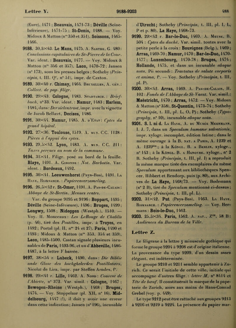 (Eure), 1471 ; Beauvais, 1471-73 ; Deville (Seine- Inferieure), 1471-75 ; St-Denis, 1488. — Voy. Midoux & Matton (nos350et 351), Soissons, 1465- 1466. 9188. 30,5x43. Le Mans, 1475. A. Sakthe, G. 480: Conclusions capitulaires de St-Pierrc de la Cour. Var. ident. : Beauvais, 1477. — Voy. Midoux & Matton (nos 356 et 357), Laon, 1470-72; Jansen (n° 173), sous les presses beiges ; Sotliebv {Prin- cipia, t. III. Q1', n° 51), impr. de Caxton. 9189. 30x40 r. Chimay, 1464. Bruxelles, A. gen.: Collect, de pap. filr.gr. 9190. 29x43. Cologne, I 483. Stadtarch. : Brief- buch, n°33. Var. ident.: Namur, 1483 ; Harlem, 1484, dans: Dersielentrost, impr. avec la vignette de Jacob Belbert, Decizes, I486. 9191. 30x44. Namur, 1485. A. d’Etat: Cptes du grand hdpital. 9192. 27x36. Toulouse, 1519. A. mun. GC. 1128: Pieces a I'appui des cptes. 9193. 29,5x42. Lyon, 1483. A. mln. CC. 211: Taxes percues an nom de la commune. 9194. 31x41. Filigr. pose au bord de la feuille. Blaye, 1491. A. Gironde: Not. Barbolin. Var. ident. : Bordeaux, 1492. 9195. 30x41. Leeuwenhorst (Pays-Bas), 1491. La Have, Hijksarch. : Papie re river zam eling. 9196. 26,5x42 r. St-Omer, 1491. A. Pas-dk-Galais : Ah bay e de St-Bertin. Men ties rentes. Var. du groupe 9195 et 9196 : Boppart, 1495 ; Deville (Seine-Inferieure), 1496; Bruges, 1499; Longwy, 1508; Nideggen (Westph.), 1510. — Voy. II. Monceaux: Les Le Rouge de Cbablis (p. 46), tire des Pastilles, impr. a Troyes, en 1492; Portal (pi. II, nos 24 et 27), Paris, 1490 et 1493; Midoux & Matton (n0 353, 354 et 359), Laon, 1485-1500. Castan signale plusieurs incu- nables de Paris, 1493-96, et u n d’Abbeville, 1486- 1487, a la lettre Y barree. 9197. 38x54 r. Lubeck, 1490, dans: Die Biblie unde Close des hoc/iglielcrden Postillatrrrs, Nicolai de Lira, impr. par Steffen Armies, I. 9198. 29x41 r. Lille, 1462. A. Nord : Couvent de I’Abiette, n“ 372. Var. simil. : Cologne, 1467 ; Bewegen-Rheine (Westph.), 1468 ; Bruges, 1474. — Voy. Stoppelaar (pi. XII, n 16), Mid- delbourg, 1447 (!), il doit y avoir une erreur dans cette indication; Jansen (n° 196), inclinable d Utrecht; Sotheby (Principia, t. Ill, pi. I, L, P et p. 80), La Haye, 1468-73. 9199. 29x42 r. Bar-le-Duc, 1469. A. Meuse, B. 504 : Cptes du due he. Var. simil. toutes avec la petite perle a la eroix : Bouvignes (Belg.), 1469 ; Arras, 1469-70; Namur, 1470 ; Bar-le-Duc, 1470- 1477; Luxembourg, 1470-78; Bruges, 1474; Hollande, 1475, et dans un incunable absque nota, Pii secundi : Tractatus de salute corporis et anima, 1. — Voy. Sotheby (Principia, t. Ill, pb P). 9200. 30x42. Arras, 1469. A. Pas-de-Calais, H. 102 : Ponds de l'AbbayedeSt-Vaasl. Var. simil.: Maastricht, 1470; Arras, 1472. —Voy. Midoux & Matton (n° 358), St-Quentin, 1473-74 ; Sotheby {Principia, t. Ill, pi. L, O, P); Sotheby {Typo¬ graphy, n° 10), incunable absque nota. 9201. S. 1. ni d. La Have, A. du Musee Meermann, I. J. 7, dans un Speculum humamv salvationis, impr. xylogr. incomplet, edition latine: dans le meme ouvrage a la B. nat. a Paris, A. 1239 et A. I239bis; a la Kongl. B. a Berlin, xylogr., n° 143 ; a la Kongl. B. a Hanovre, xylogr., nu 2 B. Sotheby {Principia, t. Ill, pi. I) a reproduit la meme marque tireedes exemplaires du meme Speculum appartenant aux bibliothequcs Spen¬ cer, Hibbert et Rendorp, puis (p. 80), aux Archi¬ ves de La Haye, 1468/73. — Voy. Bode man n (n° 2 B), tire du Speculum mentionne ci-dessus ; Sotheby {Principia, t. Ill, pi. L). 9202. 31x42. Put (Pays-Bas), 1463. L\ Have, Rijksaiich. : Papie reaver zam cling. — Voy. Her¬ mans : Bois-le-Duc, 1462. 9203. 25,5x34. Paris, 1562. A. nat., Z'h, 58 B: Audiences du Bureau de la Ville. Lettre Z. Le liligrane a la lettre 3 minuscule gothique qui forme le groupe 9204 a 9208 estd’origine italienne. La provenance du type 9209, d un dessin assez elegant, est indeterminee. Le groupe 9210 et 9211 semble appartenir a Zu¬ rich. Ce serait l initiale de cette ville* initiale qui accompagne d autres filigr. : lettre M, n° 8414 et Tete de boeuf. II constituent la marque de la pape- terie de Zurich, aiors aux mains de Hans-Conrad Grebe 1 (voy. p. 449). Le type9212 peutetre rattache auxgroupes 9213 a 9216 et 9219 a 9224. La presence du papier mar-