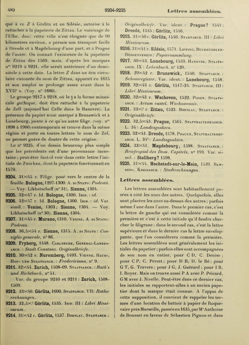 qui a ce Z a Gorlitz et en Silisie, autorise a le rattaeher a la papeterie de Zittau. Le voisinage de I’Klbe, don', cette ville n est eloignee qne de 90 kilometres environ, a permis son transport facile a Dresde et a Magdebourg d'une part, et a Prague de l’autre. On connait I'existence de la papeterie de Zittau des 1569, mais, d’apres les marques n0’ 9219 a 9221, elle serait anterieure d un demi- siecle a cette date. La lettre Z dans un ecu circu- laire entouree du nom de Zittau, apparatt en 1615 et son emploi se prolonge assez avant dans le XVIP s. (Voy. n° 1880). Le groupe 9217 a 9218, ou le 3 a la forme minus¬ cule gothique, doit etre rattache a la papeterie de Zell (aujourd’hui Celle dans le Hanovre). La presence du papier ainsi marque a Brunswick et a Lunebourg, jointe a ce qu’un autre filigr. (voy. nos 1898 a 1900) contemporain se trouve dans la ineme region et porte en toutes lettres le nom de Zel, ne permet guere de douter de cette origine. Le n° 9225, d un dessin beaucoup plus simple que les precedents est d’une provenance incer- taine ; peut-etre faut-il voir dans cette lettre l’ini- t.iale de Zwickau, dontla papeterie fonctionnait en 1570. 9204. 31x45 r. Filigr. pose vers le centre de la feuille. Bologne, 1297-1300. A. di Stato: Podesta. — Voy. Likhatseheff (n° 31), Sienne, 1304. 9205. 32x47 r. Id. Bologne, 1300. Ibid.: id. 9206. 32x47 r. Id. Bologne, 1300. Ibid.: id. Var. si mil.: Venise, 1303; Sienne, 1304. — Voy. Likhatseheff (n° 30), Sienne, 1304. 9207. 31x45 r. Murano, 1310. Venisk, A. di Stato: Podesta. 9208. 36,5x54 r. Sienne, 1315. A. di Stato : Coti- siglio gene rale, n° 86. 9209. Fryberg, 1448. Cablsruhe, General-Landes- arch. : Stadt Constanz. Originalbriefe. 9210. 30x42 r. Nuremberg, 1493. Vienne, Haus-, Hof- und Staatsarch. : Fredericiana, n° 9. 9211. 32x44. Zurich, 1508-09. Staatsarch. : Path’s und Richtbuch, n°51. Var. du groupe 9210 et 9211 : Zurich, 1508- 1509. 9212. 33x40. Gorlitz, 1600. Stadtarch. VII: Raths- rechnungen. 9213. 32,5x? Gorlitz, 1535. Ibid. Ill : Libri Missi- varum. 9214. 31x42 r. Gorlitz, 1537. Breslau, Stadtarch.: Originalbriefe. Var. ident. : Prague? 1541; Dresde, 1545; Gorlitz, 1546. 9215. 31x40 r. Gorlitz, 1540. Stadtarch. Ill : Libri Misswarum. 9216. 31 x41 r. Silesie, 1571. Leipzig, Buchhandler- Borsenverein : Papiersammlung. 9217. 30x43. Lunebourg, 1533. Hanovre, Staats- ahch. IX : Lehenbuch, n° 120. 9218. 29x42 r. Brunswick, 1540. Stadtarch.: Schossregister. Var. ident.: Lunebourg, 1548. 9219. 32x43 r. Gorlitz, 1517-24. Stadtarch. Ill : Libri Missivarum. 9220. 32x43 r. Wschoven, 1522. Posen, Staats¬ arch. : Actum castel. Wschowensis. 9221. 33x? r. Zittau, 1523. Breslau, Stadtarch.: Originalbriefe. 9222. 32,5x43. Prague, 1564. Statthaltereiarch. L. 34: Landtagsaktcn. (7 9223. 32x41. Dresde, 1578. Prague, Statthalterei¬ arch. L. 34': Landtagsakten. 9224. 33x41. Magdebourg, 1598. Staatsarch.: Briefcopial des Dom. Capitels, n° 193. Var. si- mil. : Stollberg? 1598. 9225. 31x44. Hochstadt-sur-le-Mein, 1539. Bam¬ berg, Kreisarch. : Stadtrechnungen. Lettres assemblers. Les iettres assemblies sont habituellement po¬ sies a coti les unes des autres. Quelquefois, elles sont placies les unes au-dessus des autres ; parfois mime l une dans l’autre. Dans le premier cas, e’est la lettre de gauche qui est considirie comme la premiere et e’est a cette initiale qu’il faudra cher- cher le filigrane; dans le second cas, e’est la lettre supirieure et dans le dernier cas la lettre envelop- pante, que Ton considirera comme la premiere. Les lettres assemblies sont giniralement les ini— tiales du papetier ; parfois elles sont accompagnies de son nom en entier, pour CD, C. Denise ; pour C P, G. Perret; pour D B, 1). le Bi; pour G T, G. Travers ; pour J G, J. Guirard ; pour I B, I. Boyer. Mais on trouve aussi P A avec P. Pricard, G M avec J. Nivelle. Peut-etre dans ce dernier cas, les initiales se rapportent-elles a un ancien pape¬ tier dont la marque itait connue. A l’appui de cette supposition, il convient de rappeler les ter- mes d’une location du battoir a papier de Boque- vaire pres Marseille, passieen 1635, par M°Anthoine de Bousset en faveur de Sibastien Pignon et dans