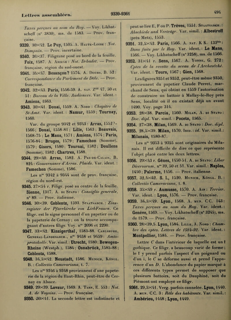 9339-9361 Taxes percues au notn da Hoy. —Yov. Likhat¬ scheff (n” 3830), ms. tie 1583. — Prov. fran¬ caise. 9339. 30X42. Le Puy, 1505. A. Haute-Loire : Not. Domjmin. — Prov. incertaine. 9340. 20x37. Filigrane pose au bord de la teuille. Foix, 1587. A. Ariege : Not. Dcbadet. — Prov. francaise, region du sud-ouest. 9341. 35x47. Besangon? 1574. A. Doubs, B. 52: Correspondance du Parle me nt de Dole. — Prov. francaise. 9342. 32x43. Paris, 1556-59. A. kat. Z1H 47, 50 et 51: Bureau de la Ville. Audiences. Var. ident.: Amiens, 1563. 9343. 30x41. Douai, 1559. A. Nohd : Chapitre de St-Ami. Var. ident.: Namur, 1559; Tournay, 1560. Var. du groupe 9342 et 9343 : Arras, 1552?- 1566; Douai, 1558-81; Lille, 1563; Beauvais, 1568-75 ; Le Mans, 1571 ; Amiens, 1574; Paris, 1576-84; Bruges, 1579; Famechon (Somme), 1579; Gisors, 1580; Tournai, 1582; Doullens (Somme), 1582 ; Chartres, 1588. 9344. 29x40. Arras, 1582. A. Pas-de-Cai.ais, B. 824 : Gouvernance d’Arras. Plaids. Var. ident.: Famechon (Somme), 1586. Les n05 9342 a 9344 sont de prov. francaise, region du nord-est. 9345. 37x54 r. Filigr. pose au centre de la feuille. Sienne, 1317. A. di Stato : Consiglio generate, n° 89. — Prov. italienne. 9346. 30x39. Coblentz, 1593. Staatsarch.: Zins- register der Pfarrkirche con LiebFrauen. Ce fdigr. est le signe personnel d un papetier ou de la papeterie de Cernay ; on la trouve accompa- gnant d’autres filigr. Voy. ns 2096 et 2290. 9347. 33x42. Kinzigerthal, 1583-88. Carlsruhe, General-Landesarch., n08 9458 et 9459: Anits- proto/colle. Var. si mil.: Utrecht, 1580; Bewegen- Rheine (Westph.), 1584; Osnabruck,.1585-88 ; Coblentz, 1588. 9348. 34,5x42. Neustadt, 1586. Munich, Kongl. B. : Collcctio Camerariana, t. 7. Les n°* 9346 a 9348 proviennent d une papete¬ rie de la region du llaut-Rhin, peut-etre de Cer¬ nay en Alsace. 9349. 29x39. Lavaur, 1569. A. Tarn, E. 553: Not. A. de Voy si ns. — Prov. francaise. 9350% >10x41. La seconde lettre est indistincte et peutse lire E, Foil P. Treves, 1551. Staatsarch. : Abschiede und Vertrage. Var. simil. : Albestroff (pres Metz), 1553. 9351. 32,5x42. Paris, 1566. A. nat. K K. 133b,s: Dons /'aits par le Hoy. Var. ident.: Le Mans. 1566. — Voy. Likhatscheff (n° 3258), ms. de 1566. 9352. 31x41 r. Sens, 1567. A . Yonne, G. 272: Cptes de la rccettc du sceau de l'A relieve the. Var. ident.: Tours, 1567 ; Gien, 1568. Les figures 9351 et 9352, peut-etre raeme 9350, proviennent du papetier Claude Perret, mar- chand de Sens, qui obtint en 1559 Pautorisation de construire un battoir a Mallay-le-Hoy pres Sens, localite ou il en existait deja un avant 1490. Voy. page 314. 9353. 28x38. Parcia, 1560. Milan, A. di Stato: Doc. dipt. Var. simil. : Poceto, 1565. 9354. 27x38, Milan, 1569. A. di Stato : Doc. dipt. 9355. 28,5x39. Milan, 1570. Ibid.: id. Var. simil.: Milanais, 1580-87. Les n°8 9353 a 9355 sont originaires du Mila¬ nais. II est difficile de dire ce que represente l’objet place entre les deux lettres. 9356. 29x43 r. Genes, 1450-51. A. di Stato: Liber Diversorum, n0<39, 50 et 51. Var. simil.: Naples, 1450; Palerme, 1456. — Prov. italienne. 9357. 32,5x42. S. 1., 1520. Munich, Kongl. B. : Collectio Camerariana, t. 8. 9358. 35x49 r. Aumusse, 1570. A. Ain : Terrier. Var. ident.: Lyon, 1576. — Prov. francaise. 9359. 34,5x49. Lyon, 1568. A. mum. CC. 143: Taxes pcrcues au nom du Hoy. Var. ident. : Geneve, 1569. —Voy. Likhatscheff (n° 3245), ms. de 1579. — Prov. francaise. 9360. 28x39,5. Lyon, 1584. Lille, A. Nord : Cham- bre des cptes. Lettres de J5Sh-92. Var. ident. : Montpellier, 1584. — Prov. francaise. Lettre C dans Pinterieur de laquelle est un t gothique. Ce filigr. a beaucoup varie de forme ; le t y prend parfois l aspect d un poignard ou d un i, le C se deforme aussi et prend l’appa- rence d un D. L’abondance du papier marque a ces differents types permet de supposer que plusieurs battoirs, soit du Dauphine, soit du Piemont ont employe ce filigr. 9361. 29,5x41. Verg. parfois cannelee. Lyon, 1440. A. mun. CC. 3 : Role des habitants. Var. simil.: Amberieu, 1448 ; Lyon, 1449.