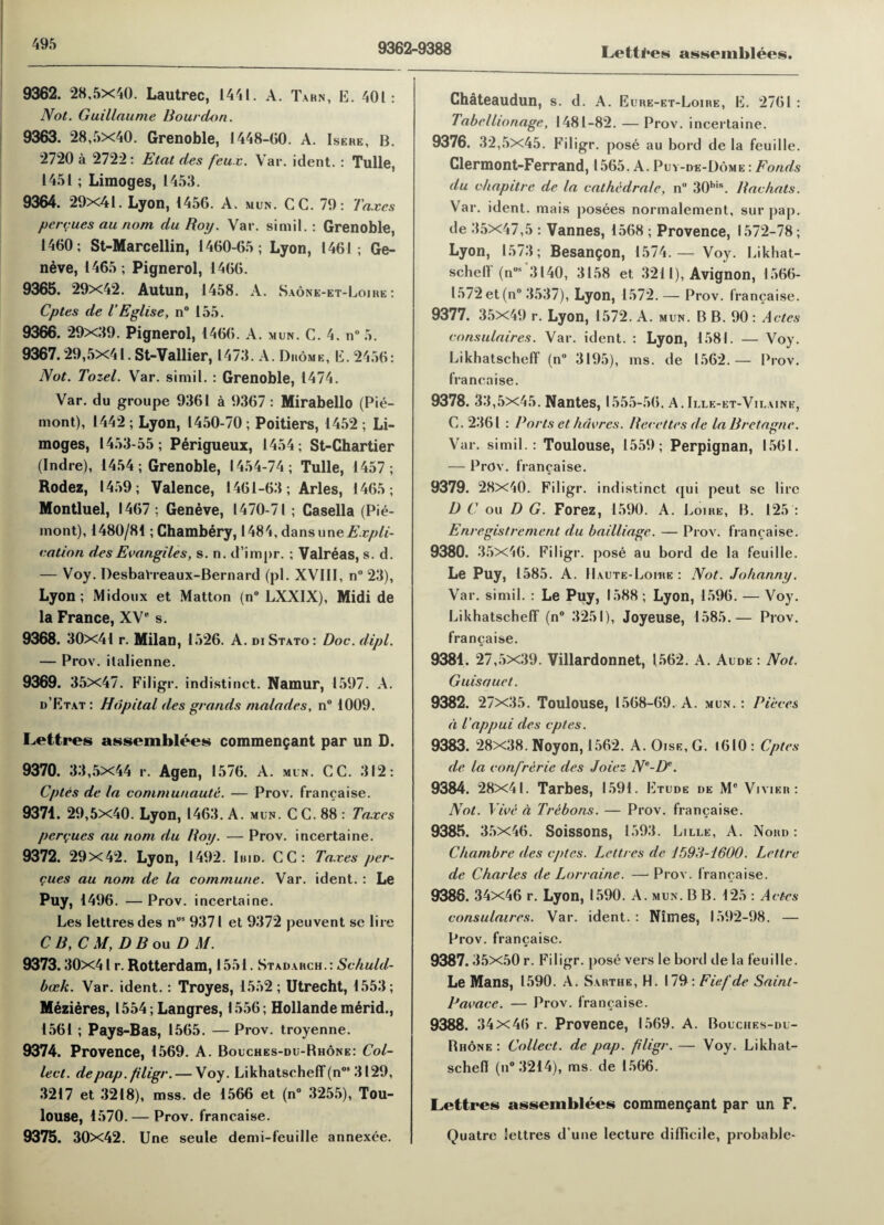 9362-9388 Lettl'es assemblies. 9362. 28,5x40. Lautrec, 1441. A. Tarn, E. 401: Not. Guillaume Bourdon. 9363. 28,5x40. Grenoble, 1448-GO. A. Isere, B. 2720 a 2722 : Etat des feux. Var. ident. : Tulle, 1451; Limoges, 1453. 9364. 29x41. Lyon, 145G. A. mun. CG. 79: Taxes percues au nom dulioy. Var. simil. : Grenoble, 1460; St-Marcellin, 1460-65; Lyon, 1461; Ge¬ neve, 1465; Pignerol, 1466. 9365. 29x42. Autun, 1458. A. Saone-et-Loire : Cptes de TEglise, n° 155. 9366. 29x39. Pignerol, 1466. A. mun. G. 4. n° 5. 9367.29,5x41. St-Vallier, 1473. A. Drome, E. 2456: Not. Tozel. Var. simil. : Grenoble, 1474. Var. du groupe 9361 a 9367: Mirabello (Pie- mont), 1442 ; Lyon, 1450-70; Poitiers, 1452 ; Li¬ moges, 1453-55; Perigueux, 1454; St-Chartier (Indre), 1454; Grenoble, 1454-74; Tulle, 1457; Rodez, 1459; Valence, 1461-63; Arles, 1465; Montluel, 1467; Geneve, 1470-71; Casella (Pie- mont), 1480/84; Chambery, 1484, dansuneA’.r^//- eation des Ecangiles, s. n. d’impr. ; Valreas, s. d. — Voy. Desbalreaux-Bernard (pi. XVIII, n° 23), Lyon; Midoux et Matton (n° LXXIX), Midi de la France, XV0 s. 9368. 30x41 r. Milan, 1526. A. DI Stato: Doc. dipl. — Prov. ilalienne. 9369. 35x47. Filigr. indistinct. Namur, 1597. A. d’Etat: Hdpital des grands malades, n° 1009. Lettres assemblies commengant par un D. 9370. 33,5x44 r. Agen, 1576. A. mun. CC. 312: Cptes de la communaute. — Prov. francaise. 9371. 29,5x40. Lyon, 1463. A. mun. CC. 88 : Taxes pcrcues au nom du Boy. — Prov. incertaine. 9372. 29x42. Lyon, 1492. Iuid. CC: Taxes per¬ cues au nom de la commune. Var. ident. : Le Puy, 1496. —Prov. incertaine. Les lettres des nus 9371 et 9372 peuvent se lire C B, C M, D B ou D M. 9373.30x41 r. Rotterdam, 1551 . Stadarch.: Schuld- bcck. Var. ident.: Troyes, 1552; Utrecht, 1553; Mezieres, 1554; Langres, 1556; Hollande merid., 1561 ; Pays-Bas, 1565. — Prov. troyenne. 9374. Provence, 1569. A. Bouches-du-Rhone: Col¬ lect. de pap. filigr. — Voy. Likhatscheff (n09 3129, 3217 et 3218), mss. de 1566 et (n° 3255), Tou¬ louse, 1570. — Prov. francaise. 9375. 30x42. Une seule demi-feuille annexee. Chateaudun, s. d. A. Eure-et-Loire, E. 2761: Tabcllionage, 1481-82. — Prov. incertaine. 9376. 32,5x45. Filigr. pose au bord de la feuille. Clermont-Ferrand, 1565. A. Puv-de-Dome : Fonds du chapitre de la cathedral e, n° 30bis. Bachats. Var. ident. mais posees normalement, sur pap. de 35x47,5 : Vannes, 1568 ; Provence, 1572-78; Lyon, 1573; Besangon, 1574.— Voy. Likhat¬ scheff (n09 3140, 3158 et 3211), Avignon, 1566- 1572 et (n° 3537), Lyon, 1572.— Prov. francaise. 9377. 35x49 r. Lyon, 1572. A. mun. B B. 90 : Actes consulaires. Var. ident. : Lyon, 1581. — Voy. Likhatscheff (n° 3195), ms. de 1562.— Prov. francaise. 9378. 33,5x45. Nantes, 1555-56. A. Ille-et-Vilaine, C. 2361 : Ports et /lucres. Berettes de la Bretagne. Var. simil.: Toulouse, 1559; Perpignan, 1561. — Prov. francaise. 9379. 28x40. Filigr. indistinct qui peut se lire D C ou D G. Forez, 1590. A. Loire, B. 125 : Enregistrement du bailliage. — Prov. francaise. 9380. 35x46. Filigr. pose au bord de la feuille. Le Puy, 1585. A. Haute-Lohie : Not. Johanny. Var. simil. : Le Puy, 1588; Lyon, 1596. — Voy. Likhatscheff (n° 3251), Joyeuse, 1585.— Prov. francaise. 9381. 27,5x39. Villardonnet, 1562. A. Aude : Not. Guisauet. 9382. 27x35. Toulouse, 1568-69. A. mun.: Pieces a iappui des cptes. 9383. 28x38. Noyon, 1562. A. Oise, G. 1610 : Cptes de la confrerie des Joiez Ne-Dv. 9384. 28x41. Tarbes, 1591. Etude de M° Vivier : Not. Vice a Trebons. — Prov. francaise. 9385. 35x46. Soissons, 1593. Lille, A. Nord : Chambre des cptes. Lettres de 1593-1600. Lett re de Charles de Lorraine. —Prow francaise. 9386. 34x46 r. Lyon, 1590. A. mun. B B. 125 : Actes consulaires. Var. ident. : Nimes, 1592-98. — Prov. francaise. 9387.35x50 r. Filigr. pose vers le bord de la feuille. Le Mans, 1590. A. Sarthe, H. 179 : Fief de Sainl- Pacace. — Prov. francaise. 9388. 34x46 r. Provence, 1569. A. Bouches-du- Rhone : Collect, de pap. filigr. — Voy. Likhat- schefl (n°3214), ms. de 1566. Lettres assemblies commengant par un F. Quatre lettres d une lecture difficile, probable-