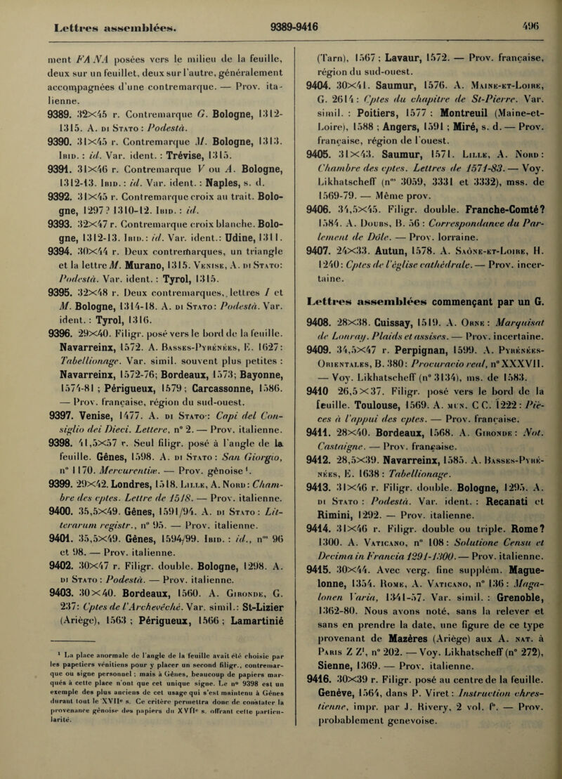 ment FAN A posees vers le milieu tie la feuille, deux sur un feuillet, deux sur 1’autre, generalement accompagnees d’une contremarque. — Prov. ita- lienne. 9389. 32x45 r. Contremarque G. Bologne, 1312- ill 15. A. di Stato : Podesta. 9390. 31x45 r. Contremarque M. Bologne, 1313. Ibid. : id. Var. ident. : Trevise, 1315. 9394 . 31x46 r. Contremarque V ou A. Bologne, 1312-13. Ibid. : id. Yar. ident.: Naples, s. d. 9392. 31x45 r. Contremarque croix au trait. Bolo¬ gne, 1297? 1310—12. Ibid.: id. 9393. 32x47 r. Contremarque eroix blanche. Bolo¬ gne, 1312-13. Ibid.: id. Var. ident.: Udine, 131 I. 9394. 30x44 r. Deux contrertiarques, un triangle et la lettred/. Murano, 1315. Venise, A. di Stato: Podesta. Var. ident. : Tyrol, 1315. 9395. 32x48 r. Deux contremarques,.lettres / et M. Bologne, 1314-18. A. di Stato: Podesta. Xar. ident. : Tyrol, 1316. 9396. 29x40. Filigr. pose vers le bord de la I’euille. Navarreinx, 1572. A. Basses-Pyrenees, F. 1627: Tabe/lionagc. Var. simil. souvent plus petites : Navarreinx, 1572-76; Bordeaux, 1573; Bayonne, 1574-81 ; Perigueux, 1579; Carcassonne, 1586. — Prov. franchise, region du sud-ouest. 9397. Venise, 1477. A. di Stato-: Capi del Con- siglio dei Died. Lettere. n° 2. — Prov. italienne. 9398. 41,5x57 r. Seul filigr. pose a Tangle de la feuille. Genes, 1598. A. di Stato: San Giorgio, n° 1170. Mercurentiie. — Prov. genoise1. 9399. 29x42. Londres, 1518. Lille, A. Nobd: Cham- bre des eptes. Lettrc de 1518. — Prov. italienne. 9400. 35,5x49. Genes, 1591/94. A. di Stato: Lit- terarum registr., n° 95. — Prov. italienne. 9401. 35,5x49. Genes, 1594/99. Ibid. : id., nos 96 et 98. — Prov. italienne. 9402. 30x47 r. Filigr. double. Bologne, 1298. A. di Stato : Podesta. — Prov. italienne. 9403. 30 X40. Bordeaux, 1560. A. Gironde, G. 237: Cptes de 1' Arch ever he. Var. simil.: St-Lizier (Ariege), 1563; Perigueux, 1566; Lamartinie 1 La place anormalc de I'anglc de la feuille avail ete choisie par les papeliers venitiens pour y placer un second filigr., contremar- que ou signe personnel ; mais a Genes, beaucoup de papiers mar¬ ques a cetle place n’ont que cet unique signe. Le n° 9398 est un exemple des plus anciens de cet usage qui s’est maintenu a Genes diiranl tout le'XVII0 s. Ce critere porinetlra done de conslator la provenance genoise des papiers dn XVflc s. odrant cette parlicu- larite. (Tarn), 1567 ; Lavaur, 1572. — Prov. francaise, region du sud-ouest. 9404. 30x41. Saumur, 1576. A. Maink-et-Loihe, G. 2614: Cptes du chapitre de St-Pierre. Var. simil. : Poitiers, 1577 : Montreuil (Maine-et- Loire), 1588 ; Angers, 1591; Mire, s. d. — Prov. francaise, region de Touest. 9405. 31x43. Saumur, 1571. Lille, A. Nord : Chambre des cptes. Lettres de 1571-83. — Voy. Likhatscheff (n'”1 3059, 3331 et 3332), mss. de 1569-79. — Meme prov. 9406. 34,5x45. Filigr. double. Franche-Comte ? 1584. A. Doubs, B. 56 : Correspondance du Par- lement de Dole. — Proy. lorraine. 9407. 24x33. Autun, 1578. A. Saone-et-Loihe, H. 1240: Cptes de ieglise cathedrale.— Prov. incer- taine. Lettres assemblies commengant par un G. 9408. 28x38. Cuissay, 1519. A. Ornk : Marquisat de Lonraij. Plaids et assises. — Prov. incertaine. 9409. 34,5x47 r. Perpignan, 1599. A. Pyrenees- Orientales, B. 380: Procuracio real, n°XXXVII. — Voy. Likhatscheff (n°3l34), ms. de 1583. 9410 26 ,5x37. Filigr. pose vers le bord de la feuille. Toulouse, 1569. A. mi n. CC. 1222: Pie¬ ces a I'appui des cptes. — Prov. francaise. 9411. 28x40. Bordeaux, 1568. A. Gironde: Not. Castaignc. — Prov. francaise. 9412. 28,5x39. Navarreinx, 1585. A. Basses-Pyhe- nees, E. 1638: Tabellionage. 9413. 31x46 r. Filigr. double. Bologne, 1295. A. di Stato : Podesta. Var. ident. : Recanati et Rimini, 1292. — Prov. italienne. 9414. 31x46 r. Filigr. double ou triple. Rome? 1300. A. Vaticano, n° 108: Solutione Censu et Decima in Francia 1291-1300. — Prov. italienne. 9415. 30x44. Avec verg. fine supplem. Mague- lonne, 1354. Home, A. Vaticano, n° 136: Maga- lonen Varia, 13-41-57. Var. simil. : Grenoble, 1362-80. Nous avons note, sans la relever et sans en prendre la date, une figure de ce type provenant de Mazeres (Ariege) aux A. nat. a Paris Z Z\ n° 202. —Voy. Likhatscheff (n° 272), Sienne, 1369. — Prov. italienne. 9416. 30x39 r. Filigr. pose au centre de la feuille. Geneve, 1564, dans P. Viret: Instruction chres- tienne, impr. par J. Hi very, 2 vol. I. — Prov. probablement genevoise.