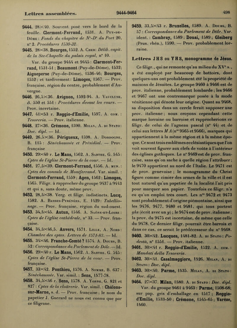 9444. 28x40. Souvent pose vers le bord de la feuille. Clermont-Ferrand, 1531. A. Puy-de- Dome : Fonds du chapitre de N-De du Port 20, n° 2. Procedures 1530-32. 9445. 28x38. Bourges, 1552. A. Cher: Delib. capit. de la Ste-C/iapelle du palais royal, n° 10. Var. du groupe 9444 et 9445: Clermont-Fer- rand, 1531-51; Beaumont (Puy-de-D6me), 1532; Aigueperse (Puy-de-Dome), 1536-46; Bourges, 1552; et tardivement: Limoges, 1567. — Prov. francaise, region du centre, probablement d’Au- vergne. 9446. 26,5x36. Avignon, 1592-94. A. Vaucluse, 3. 550 et 551 : Procedures decant les cours. — Prov. incertaine, 9447. 41x53 r. Reggio-d’Emilie, 1597. A. com. : Tesoreria. — Prov. italienne. 9448. 27x36. Cremone, 1590. Milan, A. di Stato: Doc. dipl. — Id. 9449. 26,5x36. Perigueux, 1598. A. Dordogne, B. 115 : Seneckaussee et Presidial. — Prov. francaise 9450. 29x40 r. Le Mans, 1562. A. Sarthe, G. 545: Cptes de I’eglise St-Pierre de la cour. — Id. 9451. 27,5x39. Clermont-Ferrand, 1556. A. mun. : Cptes des consuls de Montferrand. Var. si mil. : Clermont-Ferrand, 1559; Agen, 1562 ; Limoges, 1565. Filigr. a rapprocherdu groupe 9437 a 9443 et qui a, sans doute, meme prov. 9452. 28,5x38. Verg. et filigr. indistincts. Lucq, 1582. A. Basses-Pyiienees, E. 1429: Tabellio- nage. — Prov. francaise, region du sud-ouest. 9453. 34,5x45. Autun, 1546. A. Sa6ne-et-Loire : Cptes de I’eglise catkedrale, n° 33. — Prov. fran¬ caise. 9454. 34,5x46,5. Anvers, 1571. Lille, A. Nord: Chambrc des cptes. Lettres de 1571-83. — Id. 9455. 34x46. Franche-Comte? 1574. A. Dolbs, B. 52 : Correspondance du Parlement de Dole.— Id. 9456. 29x40 r. Le Mans, 1562. A. Sarthe, G. 545: Cptes de I’eglise St-Pierre de la cour. — Prov. francaise. 9457. 33x42. Ponthieu, 1576. A. Somme, B. 637 : Seneckaussee. Var. simil. : Sens, 1577-78. 9458. 34,5x46 r. Sens, 1578. A. Yonne, G. 821 et 827 : Cptes de la cloitrerie. Var. simil. : Chalons- Sur-Marne, s. d. — Prov. francaise ; le nom du papetier J. Guerard ne nous est connu que par ce filigrane. 9459. 33,5x43 r. Bruxelles, 1589. A. Dolbs, B. 57 : Correspondance du Parlement de Dole. Var. ident.: Cambray, 1589 ; Douai, 1589 ; Gleiberg (Prus. rhen.), 1590.— Prov. probablement lor- raine. Lettres J H S ou Y H S, monogramme de J6sus. Ce filigr., qui ne remonte qu’au milieu du XV® s., a ete employe par beaucoup de battoirs, dont quelques-uns ont probablement et£ la propriety de maisons de Jesuites. Le groupe 9460 a 9466 est de prov. italienne, probablement lombarde ; les 9466 et 9467 ont une contremarque posee a la mode venitienne qui denote leur origine. Quant au 9468, sa disposition dans un cercle ferait supposer une prov. italienne; nous croyons cependant cette marque lorraine ou barroise et rapprocherions ce filigr. de celui de l’agneau pascal (n° 44) et de celui aux lettres M A (nos 9565 et 9566), marques qui appartiennent a la meme region et a la meme epo- que. Ce sont trois emblemes ecclesiastiques que I on voit souvent figurer aux clefs de voute a l’interieur des eglises gothiques. Le n° 9469 est de prov. fran¬ caise, sans qu’on sache a quelle region 1’attribuer; le 9470 appartient au nord de l’ltalie. Le 9471 est de prov. genevoise ; le monogramme du Christ figure comme cimier des armes de la ville et il est tout naturel qu’un papetier de la localite l’ait pris pour marquer son papier. Toutefois ce filigr. n’a eu qu’un emploi tres court. Les n°* 9472 et 9473 sont probablement d’origine piemontaise, ainsi que les 9476, 9477, 9480 et 9481, qui tous portent yks (ecrit avec un y); le 9474 est de prov. italienne; la prov. du 9475 est incertaine, de m6me que celle du 9478. Ce dernier filigr. pourrait etre barrois et dans ce cas, ce serait le predecesseur du n° 9468. 9460. 30x42. Lucques, 1481-82. A. di Stato: Po- destd, n° 1551. — Prov. italienne. 9461. 30x41 r. Reggio-d’Emilie, 1522. A. com. : Mandati della Tesoreria. 9462. 30x41. Casalmaggiore, 1526. Milan, A. di Stato : Doc. dipl. 9463. 30x40. Parme, 1535. Milan, A. di Stato: Doc. dipl. 9464. 27x37. Milan, 1580. A. di Stato : Doc. dipl. Var. du groupe 9461 a 9463 : Parme, 1508-68; sur pap. gris d’emballage en 1517 ; Reggio- d’Emilie, 1533-50; Cremone, 1545-65 ; Vareze, 1560.