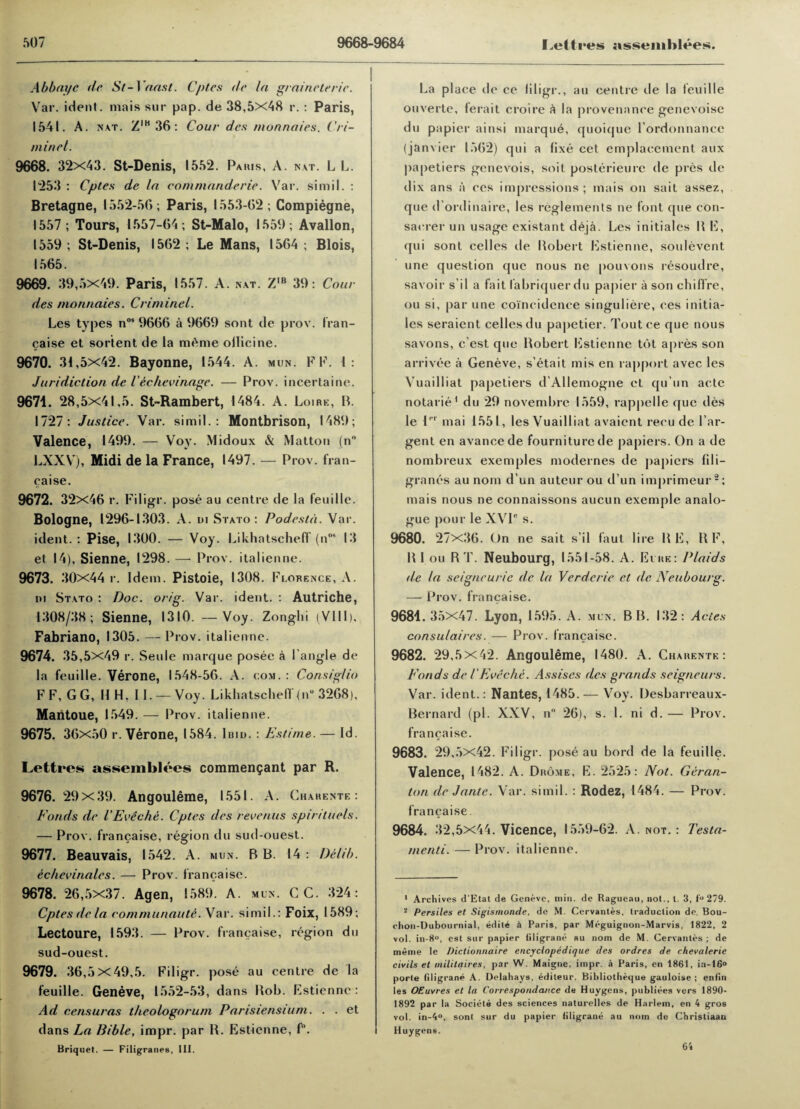 Abbayc dr St-1 oast. Cpt.es dr la grainrtrrir. Var. ident. mais sur pap. de 38,5x48 r. : Paris, 1541. A. nat. ZIB36: Cour drs monnaies. Cri- minrl. 9668. 32x43. St-Denis, 1552. Paris, A. nat. L L. 1253 : Cptes de la commanderir. Var. simil. : Bretagne, 1552-56; Paris, 1553-62; Compiegne, 1557 ; Tours, 1557-64; St-Malo, 1559; Avallon, 1559; St-Denis, 1562; Le Mans, 1564; Blois, 1565. 9669. 39,5x49. Paris, 1557. A. nat. Z,b 39: Cour des monnaies. Criminel. Les types nos 9666 a 9669 sont de prov. fran¬ caise et sortent de la m£me ollicine. 9670. 31,5x42. Bayonne, 1544. A. mun. F F. 1: Juridiction de lechevinagr. — Prov. incertaine. 9671. 28,5x41,5. St-Rambert, 1484. A. Loire, B. 1727: Justice. Var. simil.: Montbrison, 1489; Valence, 1499. — Voy. Midoux & Matton (n LXXV), Midi de la France, 1497. — Prov. fran¬ caise. 9672. 32x46 r. Filigr. pose au centre de la feuilie. Bologne, 1296-1303. A. in Stato : Podrstd. Var. ident.: Pise, 1300. — Voy. LikhatschelT (n°* 13 et 14), Sienne, 1298. —• Prov. italienne. 9673. 30x44 r. Idem. Pistoie, 1308. Florence, A. in Stato : Doc. orig. Var. ident. : Autriche, 1308/38; Sienne, 1310. —Voy. Zonghi (VIII), Fabriano, 1305. — Prov. italienne. 9674. 35,5x49 r. Senle marque posee a Tangle de la feuille. Verone, 1548-56. A. com. : Consiglio FF, GG, 11 H, 11. —Voy. LikhatschelT(nu 3268), Maiitoue, 1549.— Prov. italienne. 9675. 36x50 r. Verone, 1584. lain. : Estime. — Id. Lettres assemblees commen$ant par R. 9676. 29x39. Angouleme, 1551. A. Gharente: Fonds dr VEveche. Cptes drs recrnus spintuels. — Prov. francaise, region du sud-ouest. 9677. Beauvais, 1542. A. mun. B B. 14 : Detib. echevinales. — Prov. francaise. 9678. 26,5x37. Agen, 1589. A. mun. C C. 324 : Cptes dr la rommunaute. Var. simil.: Foix, 1589; Lectoure, 1593. — Prov. francaise, region du sud-ouest. 9679. 36,5x49,5. Filigr. pose au centre de la feuille. Geneve, 1552-53, dans Bob. Estienne: Ad censuras thrologorum Parisiensium. . . et dans La Bible, impr. par B. Estienne, f°. Briquet. — Filigranes, III. La place de ce filigr., au centre de la feuille ouverte, ferait croire a la provenance genevoisc du papier ainsi marque, quoique Tordonnance (janvier 1562) qui a fixe cet emplacement aux papetiers genevois, soit posterieure de pres de dix ans a ces impressions; mais on sait assez, que d ordinaire, les reglements ne font que con- sacrer un usage existant deja. Les initiales B E, qui sont cellcs de Bobert Estienne, soulevent une question que nous ne pouvons resoudre, savoir s'i 1 a fait labriquerdu papier a son chiffre, ou si, par une coincidence singuliere, ces initia¬ les seraient cellesdu papetier. Toutce que nous savons, c est que Bobert Estienne tot apres son arrivee a Geneve, s’etait mis en rapport avec les Vuailliat papetiers d'Allemogne et qu’un acte notarie1 du 29 novembre 1559, rappelle que des le l,,r mai 1551, les Vuailliat avaicnt recu de Tar- gent en avancede fourniturede papiers. On a de nombreux exemples modernes de papicrs fili¬ granes au nom d’un auteur ou d un imprimeur2; mais nous ne connaissons aucun exemple analo¬ gue pour le XVIC s. 9680. 27x36. On ne sait s’il faut lire BE, B F, B 1 ou RT. Neubourg, 1551-58. A. Eure: Plaids de la seignrurie de la Verderir et de Neubourg. — Prov. francaise. 9681.35x47. Lyon, 1595. A. mun. BB. 132: Acies consu/aires. — Prov. francaise. 9682. 29,5 x42. Angouleme, 1480. A. Gharente: Fonds de I'Eveche. Assises drs grands seigneurs. Var. ident.: Nantes, 1485. — Voy. Desbarreaux- Bernard (pi. XXV, n 26), s. 1. ni d. — Prov. francaise. 9683. 29,5x42. Filigr. pose au bord de la feuille. Valence, 1482. A. Drome, E. 2525: Not. Geran- ton dr J ante. Var. simil. : Rodez, 1484. — Prov. francaise. 9684. 32,5x44. Vicence, 1559-62. A. not. : Testa- menti. — Prov. italienne. 1 Archives d’Etat de Geneve, min. de Ragueau, not., t. 3, f» 279. s Persiles et Sigismonde, de M. Cervantes, traduction de. Bou- chon-Dubournia), edite 4 Paris, par Meguignon-Marvis, 1822, 2 vol. in-8°, est sur papier (iligrane au nom de M. Cervantes ; de meme le Dictionnaire encyclopedique des ordres de rhevalerie civils et militaires, par W. Maigne, impr. a Paris, en 1861, ia-16° porte (iligrane A. Delahays, editeur. Bibliotheque gauloise ; en(in les OEuvres et la Correspondance de Huygens, publiees vers 1890- 1892 par la Societe des sciences naturelles de Harlem, en 4 gros vol. in-4°, sont sur du papier (iligrane au nmn de Christiaan Huygens. 64