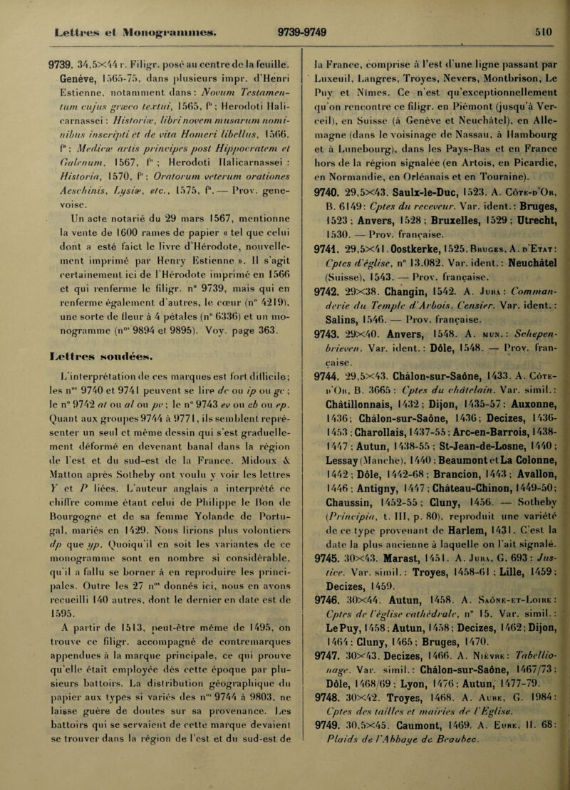 9739. 34,5x44 r. Filigr. pose an centre de la feuille. Geneve, 1565-75, dans plusieurs irapr. d’Henri Estienne, notaniment dans: Novum Testamen- tum cujus grseco textui, 1565, f'1; Herodoti Ifali- earnassei: Histories-, libri noveni nmsarum no mi¬ nibus inscripti et de vita Homeri libcllus, 1566. f; Medics’ art is prinvipes post Hippocratem et Gaienum, 1567, f ; Herodoti Ilalicarnassei : Hisloria, 1570, f”: Oratorum veterum orationes Aeschinis, Lysis’, etc., 1575, f°.— Prov. gene- voise. Un acte notarie du 29 mars 1567, mentionne la vente de 1600 rames de papier « tel que celui dont a este faict le livre d’Herodote, nouvelle¬ nient imprime par Henry Estienne ». II s’agit eertainement ici de IHerodote imprime en 1566 et qui renferme le liligr. n° 9739, mais qui en renferme egalement d’autres, le ccenr (n° 4219), une sorte de fleur a 4 petales (n° 6336) et un mo¬ nogramme (nos 9894 et 9895). Voy. page 363. I^ettres soudees. L’interpretation de ces marques est fort difficile; les nos 9740 et 9741 peuvent se lire dc ou ip ou gc ; le n° 9742 at ou al ou pv; le n'* 9743 ev ou eb ou ep. Quant aux groujies 9744 a 9771, ils semblent repre¬ senter un seul et meme dessin qui s’est graduellc- ment deforme en devenant banal dans la region de l est et du sud-est de la France. Midoux A Matton apres Solheby ont voulu y voir les lettres Y et P liees. L’auteur anglais a interprets ce chi lire comme etant celui de Philippe le Ron de Bourgogne et de sa femme Yolande de Portu¬ gal, maries en 1429. Nous lirions plus volontiers dp que yp. Quoiqu'il en soit les variantes de ce monogramme sont en nombre si considerable, qu'il a fallu se borner a en reproduire les princi- jiales. Outre les 27 n°* donnes ici, nous en avons recueilli 140 autres, dont le dernier en date est de 1595. A partir de 1513, neut-etre meme de 1495, on trouve ce filigr. accompagne de contremarques appendues a la marque principale, ce qui prouve qu elle etait employee des cette epoque par plu¬ sieurs battoirs. La distribution geographique du papier aux types si varies des ns 9744 a 9803, ne laisse guere de doutes sur sa provenance. Les battoirs qui se servaient de cette marque devaient se trouver dans la region de l est et du sud-est de la France, comprise a l’est d une ligne passant par Luxeuil, Langres, Troyes, Nevers, Montbrison, Le Puy et Nimes. Ce n est qu’exceptionnellement qu'on rencontre ce filigr. en Piemont (jusqu’a Ver- ceil), en Suisse (a Geneve et Neuehatel), en Alle- magne (dans le voisinage de Nassau, a Hambourg et a Lunebourg), dans les Pays-Bas et en France hors de la region signalee (en Artois, en Picardie, en Normandie, en Orleanais et en Touraine). 9740. 29,5x43. Saulx-le-Duc, 1523. A. Cotk-d'Or, B. 6149: Cptes du receveur. Var. ident.: Bruges, 1523 ; Anvers, 1528 ; Bruxelles, 1529; Utrecht, 1530. — Prov. francaise. 9741. 29,5x41. Oostkerke, 1525. Bhuges, A. d'Etat: Cptes d'eglise, n° 13.082. Var. ident.: Neuehatel (Suisse), 1543. — Prov. francaise. 9742. 29x38. Changin, 1542. A. .1 mu : Comman- derie du Temple d'Arbois. Censier. Var. ident.: Salins, 1546. — Prov. francaise. 9743. 29x40. Anvers, 1548. A. mun.: Schepen- brieven. Var. ident.: Dole, 1548. — Prov. fran¬ ca ise. 9744. 29,5x43. Chalon-sur-Sadne, 1433. A. Cote- it'()n, B. 3665: Cptes du ehatelain. Var. simil.: Chatillonnais, 1432; Dijon, 1435-57; Auxonne, 1436; Chalon-sur-Sadne, 1436; Decizes, 1436- 1453 ; Charollais, 1437-55; Arc-en-Barrois, 1438- 1447 ; Autun, 1438-55 ; St-Jean-de-Losne, 1440 ; Lessay (Manche), 1440; Beaumont et La Colonne, 1442; Dole, 1442-68; Brancion, 1443; Avallon, 1446 ; Antigny, 1447 ; Chateau-Chinon, 1449-50; Chaussin, 1452-55; Cluny, 1456. — Solheby (.Principia, t. Ill, p. 80), reproduit une variete ile ce type provenant de Harlem, 1431. C’est la date la plus ancienne a laquelle on Fait signale. 9745. 30x43. Marast, 1451. A. Ju»\, G, 693: Jus¬ tice. Var. simil.: Troyes, 1458-61 ; Lille, 1459; Decizes, 1459. 9746. 30x44. Autun, 1458. A. Saone-et-Loihe : Cptes de /'eglise cat/iedrale, n° 15. Var. simil.: LePuy, 1458; Autun, 1458; Decizes, 1462; Dijon, 1464; Cluny, 1465; Bruges, 1470. 9747. 30x43. Decizes, 1466. A. Nievhk: Tabcllio- nage. Var. simil.: Chalon-sur-Saone, 1467/73; Dole, 1468/69; Lyon, 1476; Autun, 1477-79. 9748. 30x42. Troyes, 1468. A. Aube, G. 1984: Cptes des failles et mairies de l'Eglise. 9749. 30,5x45. Caumont, 1469. A. Eure, II. 68: Plaids de I'Abbat/e dc Beaubec.