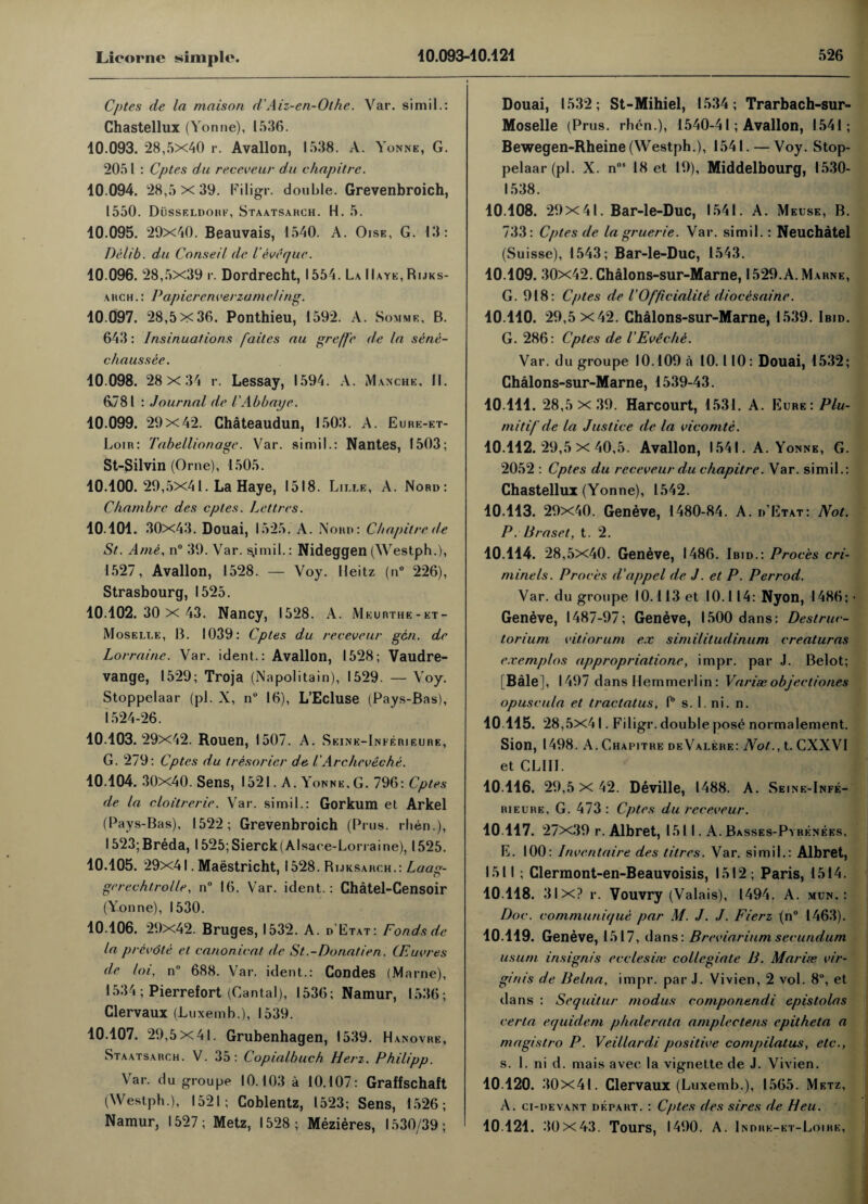 Cptes de la maison d'Aiz-en-Othe. Var. simil.: Chastellux (Yonne), 1536. 10.093. 28,5x40 r. Avallon, 1538. A. Yonne, G. 2051 : Cptes du receveur du chapitre. 10.094. 28,5 x 39. Piligr. double. Grevenbroich, 1550. Dusseldorf, Staatsahch. H. 5. 10.095. 29x40. Beauvais, 1540. A. Oise, G. 13: Delib. du Conseil de I’eveque. 10.096. 28,5x39 r. Dordrecht, 1554. La IIaye, Rijks- akch.: PapierenverzameJing. 10.097. 28,5x36. Ponthieu, 1592. A. Somme, B. 643: Insinuations faites au greffe de la sene- chaussee. 10.098. 28 x 34 r. Lessay, 1594. A. Manche, II. 6781 : Journal de I'Abbaye. 10.099. 29x42. Chateaudun, 1503. A. Eure-et- Loir: Tabellionage. Var. simil.: Nantes, 1503; St-3ilvin (Orne), 1505. 10.100. 29,5x41. La Haye, 1518. Lille, A. Nord: Chambrc des cptes. Letters. 10.101. 30x43. Douai, 1525. A. Nord: Chapitre de St. Ante, n° 39. Var. ^imil.: Nideggen (Westph.), 1527, Avallon, 1528. — Voy. Jleitz (n° 226), Strasbourg, 1525. 10.102.30 x 43. Nancy, 1528. A. Meurthe-et- Moselle, B. 1039: Cptes du receveur gen. de Lorraine. Var. ident.: Avallon, 1528; Vaudre- vange, 1529; Troja (Napolitain), 1529. — Voy. Stoppelaar (pi. X, n° 16), L’Ecluse (Pays-Bas), 1524-26. 10.103.29x42. Rouen, 1507. A. Seine-Inferieure, G. 279: Cptes d,u tresorier de i Archeveche. 10.104. 30x40. Sens, 1521. A. Yonne,G. 796: Cptes de la cloitrerie. Var. simil.: Gorkum et Arkel (Pays-Bas), 1522; Grevenbroich (Prus. rhen.), 1523;Breda, l525;Sierck(Alsace-Lorraine), 1525. 10.105. 29x41. Maastricht, 1528. Rijksarch.: Laag- gerechtro/le, n° 16. Var. ident.: Chatel-Censoir (Yonne), 1530. 10.106. 29x42. Bruges, 1532. A. d Etat: Fondsde la prevdte et canonical de St.-Donatien. CEuvres de loi, n 688. Var. ident.: Condes (Marne), 1534 ; Pierrefort (Cantal), 1536; Namur, 1536; Clervaux (Luxemb.), 1539. 10.107. 29,5x41. Grubenhagen, 1539. Hanovre, Staatsahch. V. 35: Copialbuch Hen. Philipp. Var. du groupe 10.103 a 10.107: Graffschaft (Westph.), 1521; Coblentz, 1523; Sens, 1526; Namur, 1527; Metz, 1528; Mezieres, 1530/39; Douai, 1532; St-Mihiel, 1534; Trarbach-sur- Moselle (Prus. rhen.), 1540-41; Avallon, 1541; Bewegen-Rheine (Westph.), 1541. — Voy. Stop¬ pelaar (pi. X. nos 18 et 19), Middelbourg, 1530- 1538. 10.108. 29 X4I. Bar-le-Duc, 1541. A. Meuse, B. 733: Cptes de la gruerie. Var. simil. : Neuchatel (Suisse), 1543; Bar-le-Duc, 1543. 10.109. 30x42. Chalons-sur-Marne, 1529.A.Marne, G. 918: Cptes de iOfficialite diocesaine. 10.110. 29,5 x42. Chalons-sur-Marne, 1539. Ibid. G. 286: Cptes de I'EvSche. Var. du groupe 10.109 a 10.110 : Douai, 1532; Chalons-sur-Marne, 1539-43. 10.111. 28,5x 39. Harcourt, 1531. A. Eure: Plu- miti/ de la Justice de la vicomte. 10.112. 29,5x 40,5. Avallon, 1541. A. Yonne, G. 2052 : Cptes du receveur du chapitre. Var. simil.: Chastellux (Yonne), 1542. 10.113. 29x40. Geneve, 1480-84. A. d'Etat: Not. P. Uraset, t. 2. 10.114. 28,5x40. Geneve, I486. Ibid.: Proces cri- niinels. Proces d’appel de J. et P. Perrod. Var. du groupe 10.113 et 10.114: Nyon, 1486; ■ Geneve, 1487-97; Geneve, 1500 dans: Destruc¬ tor ium vitiorum ex similitudinum creaturas exemp/os appropriation, impr. par J. Belot; [Bale], 1497 dans Hemmerlin : Varix objectiones opuscula et tractatus, f° s. 1. ni. n. 10115. 28,5x41. Filigr. double pose normalement. Sion, 1498. A. Chapitre deValere: Not.., t. CXXVI et CLIII. 10.116. 29,5 X 42. Deville, 1488. A. Seine-Infe¬ rieure, G. 473: Cptes du receveur. 10 117. 27x39 r. Albret, 1511. A.Basses-Pyrenees, E. 100: Inventaire des litres. Var. si mi 1.: Albret, 1511 ; Clermont-en-Beauvoisis, 1512; Paris, 1514. 10.118. 3lx? r. Vouvry (Valais), 1494. A. mun. : Doc. communique par M. J. J. Fierz (n° 1463). 10.119. Geneve, 15 17, dans: Breviarium secundum usum insignis ecclesix collegiate B. Marix vir¬ gin is de Belna, impr. par J. Vivien, 2 vol. 8°, et dans : Sequitur modus componendi epistolas certa equidem phalerata amplectens epitheta a magistro P. Veillardi positive compilatus, etc., s. 1. ni d. mais avec la vignette de J. Vivien. 10.120. 30x41. Clervaux (Luxemb.), 1565. Metz, A. ci-devant depart. : Cptes des sires de Heu. 10 121. 30x43. Tours, 1490. A. Indhe-et-Loire,