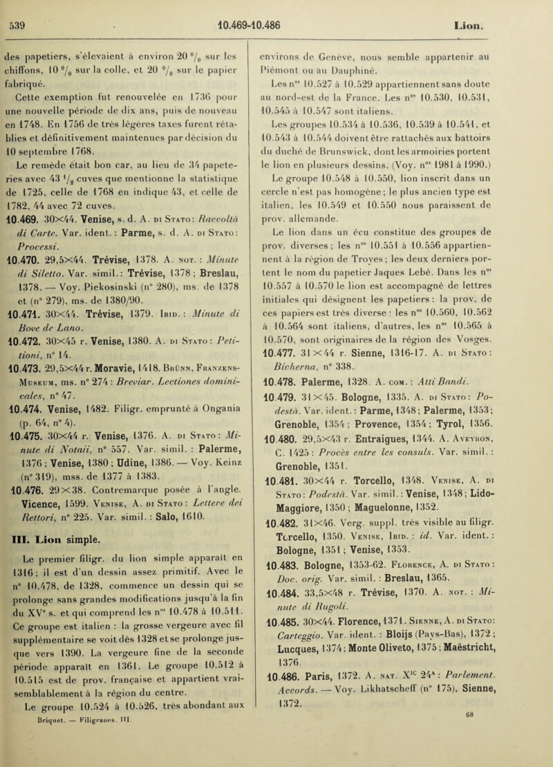 des papetiers, s’elevaient a environ 20 °/0 sur les chiffons, 10 °/0 sur la colie, et 20 °/0 sur le papier fabrique. Cette exemption fut renouvelee en 1736 pour une nouvelle periode de dix ans, puis de nouveau en 1748. En 1756 de tres legeres taxes furent reta- blies et definitivement maintenues par decision du 10 septembre 1768. Le remede etait bon car, au lieu de 34 papete- ries avec 43 */2 cuves que mentionne la statistique de 1725, celle de 1768 en indique 43, et celle de 1782, 44 avec 72 cuves. 10 469. 30x44. Venise, s. d. A. di Stato: Raccolta di Carte. Var. ident.: Parme, s. d. A. di Stato: Processi. 10.470. 29,5X44. Trevise, 1378. A. not. : Minute di Siletto. Var. simil.: Trevise, 1378; Breslau, 1378. — Voy. Piekosinski (n° 280), ms. de 1378 et (n° 279), ms. de 1380/90. 10.471. 30x44. Trevise, 1379. Ibid. : Minute di Bove de Lano. 10.472. 30x45 r. Venise, 1380. A. di Stato: Peti¬ tioni, n° 14. 10.473. 29,5x44 r. Moravie, 1418. Brunn, Fran/.ens- Museum, ms. n° 274 : Breviar. Lectiones doniini- cales, n° 47. 10.474. Venise, 1482. Filigr. emprunte a Ongania (p. 64, n° 4). 10.475. 30x44 r. Venise, 1376. A. DI Stato: Mi¬ nute di Notaii, n° 557. Var. simil. : Palerme, 1376 ; Venise, 1380 ; Udine, 1386. — Voy. Keinz (n° 319), mss. de 1377 a 1383. 10 476. 29x38. Contremarque posee a Tangle. Vicence, 1599. Venise, A. di Stato : Lettere dei Rettori, n° 225. Var. simil. : Salt), 1610. III. Lion simple. Le premier filigr. du lion simple apparait en 1316; il est d’un dessin assez primitif. Avec le n° 10.478, de 1328, commence un dessin qui se prolonge sans grandes modifications jusqu a la fin du XVe s. et qui comprend les n' 10.478 a 10.511. Ce groupe est italien : la grosse vergeure avec 111 supplementaire se voit des 1328 et se prolonge jus- que vers 1390. La vergeure fine de la seconde periode apparait en 1361. Le groupe 10.512 a 10.515 est de prov. francaise et appartient vrai- semblablement a la region du centre. Le groupe 10.524 a 10.526, tres abondant aux Briquet. — Filigranes. HI. environs de Geneve, nous semble appartenir au Piemont ou au Dauphine. Les nos 10.527 a 10.529 appartiennent sans doute au nord-est de la France. Les nos 10.530, 10.531, 10.545 a 10.547 sont italiens. Les groupes 10.534 a 10.536, 10.539 a 10.541, et 10.543 a 10.544 doiventetre rattaches aux battoirs du duche de Brunswick, dont les armoiries portent le lion en plusieurs dessins. (Voy. n0’ 1981 a 1990.) Le groupe 10.548 a 10.550, lion inscrit dans un cercle n est pas homogene; le plus ancien type est italien, les 10.549 et 10.550 nous paraissent de prov. allemande. Le lion dans un ecu constitue des groupes de prov. diverses ; les nos 10.551 a 10.556 appartien¬ nent a la region de Troyes ; les deux derniers por¬ tent le nom du papetier Jaques Lebe. Dans les n0’ 10.557 a 10.570 le lion est accompagne de lettres initiales qui designent les papetiers : la prov. de ces papiersest tres diverse • les nos 10.560, 10.562 a 10.564 sont italiens, d’autres, les nos 10.565 a 10.570, sont originaires de la region des Vosges. 10.477. 31x44 r. Sienne, 1316-17. A. di Stato: Bicherna, n° 338. 10.478. Palerme, 1328. A. com. : Atti Bandi. 10.479. 31x45. Bologne, 1335. A. di Stato: Po- destd. Var. ident.: Parme, 1348; Palerme, 1353; Grenoble, 1354; Provence, 1354; Tyrol, 1356. 10.480. 29,5x43 r. Entraigues, 1344. A. Aveyron, C. 1425 : Proces entre les consuls. Var. simil. : Grenoble, 1351. 10.481. 30x44 r. Torcello, 1348. Venise, A. di Stato: Podestd. Var. simil.: Venise, 1348; Lido- Maggiore, 1350; Maguelonne, 1352. 10.482. 31x46. Verg. suppl. tres visible au filigr. Torcello, 1350. Venise, Ibid. : id. Var. ident. : Bologne, 1351; Venise, 1353. 10.483. Bologne, 1353-62. Florence, A. di Stato: Doc. orig. Var. simil. : Breslau, 1365. 10.484. 33,5x48 r. Trevise, 1370. A. not. : Mi¬ nute di Bugoli. 10 485. 30x44. Florence, 1371. Sienne, A. DI Stato: Carteggio. Var. ident. : Bloijs (Pavs-Bas), 1372 ; Lucques, 1374; Monte Oliveto, 1375; Maastricht, 1376 10 486. Paris, 1372. A. nat. Xic 24A: Parlement. Accords.—Voy. Likhatscheff (n° 175), Sienne, 1372. 68