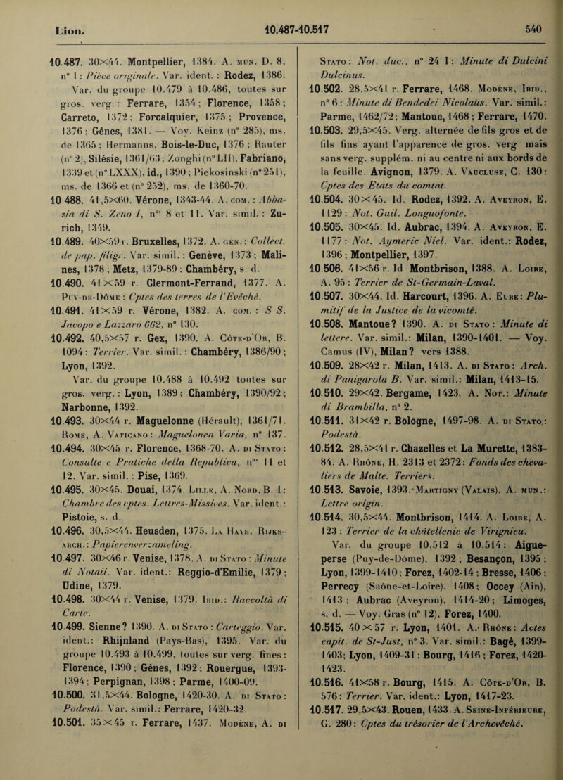 10 487. 30x44. Montpellier, 1384. A. min. D. 8, n° I : Piece originale. Var. ident. : Rodez, 1386. Var. du groupe 10.479 a 10.486, toutes sur gros. verg.: Ferrare, 1354; Florence, 1358; Carreto, 137*2; Forcalquier, 1375; Provence, 1376; Genes, 1381.— Voy. Keinz (n° 285), ms. de 1365; Hermanns, Bois-le-Duc, 1376; Rauter (n“2), Silesie, 1361 /63; Zonghi (n°LII), Fabriano, l339et(n°LXXX), id., 1390; Piekosinski (n°251), ms. de 1366 et (n° 252), ms. de 1360-70. 40.488. 41,5x60. Verone, 1343-44. A. com. : Abba- zia di S. Zeno /, nos 8 et II. Var. si mil. : Zu¬ rich, 1349. 10.489. 40x59r. Bruxelles, 1372. A. cen.: Collect, de pap. filigr. Var. simil. : Geneve, 1373 ; Mali- nes, 1378 ; Metz, 1379-89 : Chambery, s. d. 10.490. 41x59 r. Clermont-Ferrand, 1377. A. Puy-de-1)ome : Cptes des terres de i Eve die. 10 491. 41x59 r. Verone, 1382. A. com. : S S. Jacopo e Lazzaro 662, n° 130. 10.492. 40,5x57 r. Gex, 1390. A. Cote-d’Or, B. 1094: Terrier. Var. simil. : Chambery, 1386/90; Lyon, 1392. Var. du groupe 10.488 a 10.492 toutes sur gros. verg.: Lyon, 1389; Chambery, 1390/92; Narbonne, 1392. 10 493. 30x44 r. Maguelonne (Herault), 1361/71. Bome, A. Vaticano: Maguelonen Varia, n° 137. 10.494. 30x45 r. Florence, 1368-70. A. di Stato : Consulte e Pratiche della Pepublica, n0i I l el 12. Var. simil. : Pise, 1369. 10.495. 30x45. Douai, 1374. Luxe, A. Nord,B. 1: Chambrcdes cptes. Lettres-Missives. Var. ident.: Pistoie, s. d. 10.496. 30,5x44. Heusden, 1375. La Have, Rijks- ahch .: Papierenverzameling. 10.497. 30x46r. Venise, 1378. A. di Stato : Minute di Notaii. Var. ident.: Reggio-d’Emilie, 1379; Udine, 1379. 10.498. 30x44 r. Venise, 1379. Ibid.: llaccoltd di Carte. 10.499. Sienne? 1390. A. di Stato : Carteggio. Var. ident.: Rhijnland (Pays-Bas), 1395. Var. du groupe 10.493 a 10.499, toules sur verg. fines: Florence, 1390 ; Genes, 1392 ; Rouergue, 1393- 1394; Perpignan, 1398; Parme, 1400-09. 10.500. 31,5x44. Bologne, 1420-30. A. di Stato: Podesta. Var. simil.: Ferrare, 1420-32. 10.501. 3.)x45 r. Ferrare, 1437. Modene, A. di Stato: Not. due., n° 24 I: Minute di Dulcini Dulcinus. 10.502. 28,5x41 r. Ferrare, 1468. Modene, Ibid., n° 6 : Minute di Bendedei Nicolaus. Var. simil.: Parme, 1462/72; Mantoue, 1468 ; Ferrare, 1470. 10.503. 29,5X45. Verg. alternee de fils gros et de fils fins ayant l’apparenee de gros. verg mais sans verg. supplem. ni au centre ni aux bordsde la feuille. Avignon, 1379. A. Vaucluse, G. 130: Cptes des Etats du comtat. 10.504. 30x45. Id. Rodez, 1392. A. Aveyron, E. 1129: Not. Guil. Longuofonte. 10.505. 30x45. Id. Aubrac, 1394. A. Aveyron, E. 1177: Not. Aymeric Nicl. Var. ident.: Rodez, 1396; Montpellier, 1397. 10.506. 41x56 r. Id Montbrison, 1388. A. Loire, A. 95 : Terrier de St-Germain-Laval. 10.507. 30x44. Id. Harcourt, 1396. A. Eure: Plu- mitif de la Justice de la vicornte. 10.508. Mantoue? 1390. A. di Stato: Minute di lettere. Var. simil.: Milan, 1390-1401. — Voy. Camus (IV), Milan? vers 1388. 10.509. 28X42 r. Milan, 1413. A. di Stato: Arch, di Panigarola B. Var. simil.: Milan, 1413-15. 10 510. 29x42. Bergame, 1423. A. Not.: Minute di Brambilla, n° 2. 10.511. 31x42 r. Bologne, 1497-98. A. di Stato.: Podesta. 10.512. 28,5x41 r. Chazelles et La Murette, 1383- 84. A. Rhone, H. 2313 et 2372: Fonds des cheva¬ liers de Malte. Terriers. 10 513. Savoie, 1393.*Martigny (Valais), A. mun.: Lettre origin. 10.514. 30,5x44. Montbrison, 1414. A. Loire, A. 123 : Terrier de la chdtellenie de Virignieu. Var. du groupe 10.512 a 10.514: Aigue- perse (Puy-de-Dome), 1392 ; Besangon, 1395 ; Lyon, 1399-1410; Forez, 1402-14 ; Bresse, 1406 ; Perrecy (Saone-et-Loire), 1408; Occey (Ain), 1413; Aubrac (Aveyron), 1414-20; Limoges, s. d. — Voy. Gras (n° 12), Forez, 1400. 10.515. 40 X 57 r. Lyon, 1401. A. Rhone: Actes capit. de St-Just, n° 3. Var. simil.: Bage, 1399- 1403; Lyon, 1409-31; Bourg, 1416 ; Forez, 1420- 1423. 10.516. 41x58 r. Bourg, 1415. A. Cote-d’Or, B. 576: Terrier. Var. ident.: Lyon, 1417-23. 10.517. 29,5x43. Rouen, 1433. A. Seine-Inferieure, G. 280: Cptes du trbsorier de V Archevechi.