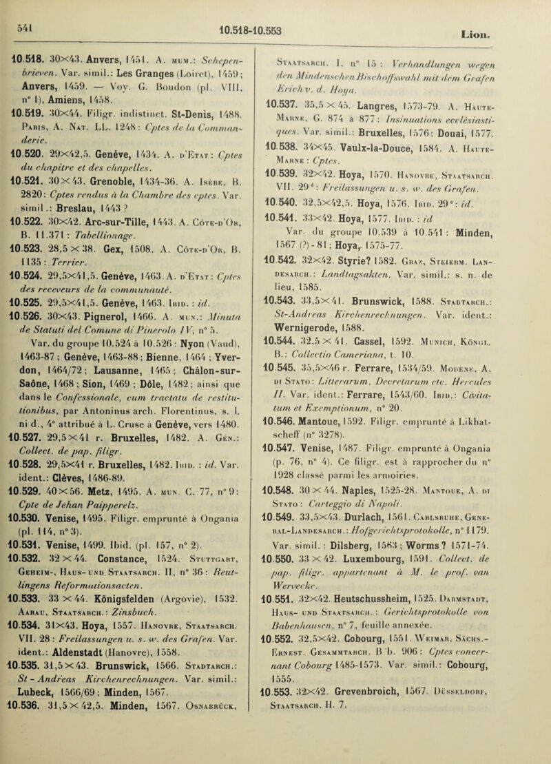 10.518-10.553 Lion. 10 518. 30x43. Anvers, 1451. A. mum.: Schepen- brieven. Var. simil.: Les Granges (Loiret), 1459; Anvers, 1459. — Voy. G. Boudon (pi. VIII, n° l), Amiens, 1458. 10 519. 30x44. Filigr. indistinct. St-Denis, 1488. Paris, A. Nat. LL. 1248 : Cptes de la Comman¬ derie. 10 520. 29x42,5. Geneve, 1434. A. d’Etat: Cptes du chapitrc et des c hope lies. 10 521. 30x43. Grenoble, 1434-36. A. Isere, B. 2820: Cptes rendus a la C/iambre des cptes. Var. simil.: Breslau, 1443 ? 10.522. 30x42. Arc-sur-Tille, 1443. A. Cote-d’Or, B. 11.371: Tabellionage. 10.523. 28,5x38. Gex, 1508. A. Cote-d’Or, B. 1135 : Terrier. 10 524. 29,5x41,5. Geneve, 1463. A. d’Etat: Cptes des receveurs de la communaute. 10.525. 29,5X41,5. Geneve, 1463. Ibid. : id. 10.526. 30x43. Pignerol, 1466. A. min.: Minuta de Statuti del Comune di Pinerolo IV, n° 5. Var. du groupe 10.524 a 10.526 : Nyon (Vaud), 1463-87 ; Geneve, 1463-88; Bienne, 1464 ; Yver- don, 1464/72; Lausanne, 1465; Chalon-sur- Saone, 1468; Sion, 1469 ; Dole, 1482; ainsi que dans le Corifessionale, cum tractatu de restitu- tionibus, par Antoninus arch. Florentinus, s. 1. ni d., 4° attribue a L. Cruse a Geneve, vers 1480. 10 527. 29,5x41 r. Bruxelles, 1482. A. Gen.: Collect, de pap. filigr. 10.528. 29,5x41 r. Bruxelles, 1482. Ibid. : id. Var. ident.: Cleves, 1486-89. 10.529. 40x56. Metz, 1495 . A. mun- C. 77, n” 9: Cpte de Jchan Paipperelz. 10.530. Venise, 1495. Filigr. emprunte a Ongania (pi. 114, n° 3). 10.531. Venise, 1499. Ibid. (pi. 157, n° 2). 10.532. 32x44. Constance, 1524. Stuttgart, Geheim-, Haus-und Staatsarch. II, n° 36: Ileut- lingens Reformacionsacten. 10.533. 33 x44. Konigsfelden (Argovie), 1532. Aarau, Staatsarch.: Zinsbuch. 10.534. 31x43. Hoya, 1557. Hanovre, Staatsarch. VII. 28 : Freilassungen u. s. u\ des Gra/'en. Var. ident.: Aldenstadt (Hanovre), 1558. 10.535. 31,5x43. Brunswick, 1566. Stadtarch.: St - Andreas Kirchenrechnungen. Var. simil.: Lubeck, 1566/69; Minden, 1567. 10.536. 31,5x42,5. Minden, 1567. Osnabruck, Staatsarch. I, n 15 : Ver hand,lunge n we gen den Mindenschen Btschoffswahl mit deni Graf’en Erick v. d. Hoya. 10.537. 35,5x45. Langres, 1573-79. A. Hau.te- Marne, G. 874 a 877 : Insinuations ecclesiasti- ques. Var. simil.: Bruxelles, 1576; Douai, 1577. 10.538. 34x45. Vaulx-la-Douce, 1584. A. Haute- Marne : Cptes. 10.539. 32x42. Hoya, 15/0. Hanovre, Staatsarch. VI1. 29-: Freda ssungen u. s. w. des Grafen. 10 540. 32,5x42,5. Hoya, 1576. Ibid. 29°: id. 10.541. 33x42. Hoya, 1577. Ibid. : id Var. du groupe 10.539 h 10.541 : Minden, 1567 (?) - 81; Hoya,. 1575-77. 10.542. 32x42. Styrie? 1582. Graz, Stei ERM. LaN- desarch.: Landtagsakten. Var. simil.: s. n. de lieu, 1585. 10.543. 33,5x41. Brunswick, 1588. Stadtarch.: St-Andreas Kirchenrechnungen. Var. ident.: Wernigerode, 1588. 10.544. 32,5x41. Cassel, 1592. Munich, Kongl. B.: Collectio Cameriana, t. 10. 10 545. 35,5x46 r. Ferrare, 1534/59. Modenk, A. di Stato: Litterarum, Decretarum etc. Hercules II. Var. ident.: Ferrare, 1543/60. I bid.: Civ da¬ tum et Exemptionum, n° 20. 10.546. Mantoue, 1592. Filigr. emprunte a Likhat- scheff (n° 3278). 10.547. Venise, 1487. Filigi •. emprunte a Ongania (p. 76, n° 4). Ce filigr. est a rapprocher du n° 1928 classe parmi les armoiries. 10.548. 30 X 44. Naples, 1525-28. Mantoue, A. di Stato : Carteggio di Napoli. 10.549. 33,5x43. Durlach, 1561. Carlsruhe, Gene- ral-Landesahch.: Hof'gericktsprotoholle, n° 1179. Var. simil. : Dilsberg, 1563; Worms? 1571-74. 10.550. 33 X 42. Luxembourg, 1591. Collect, de pap. filigr. appurtenant d M. le prof, van Werveche. 10 551. 32x42. Heutschussheim, 1525. Darmstadt, Haus- und Staatsarch. : Gericktsprotokolle von Babenhausen, n° 7, feuille annexee. 10.552. 32,5x42. Cobourg, 1551. Weimar, Sachs.- Ernest. Gesammtarch. B b. 906: Cptes concer- nant Cobourg 1485-1573. Var. simil.: Cobourg, 1555. 10 553. 32x42. Grevenbroich, I 567. Dusseldorf, Staatsarch. H. 7.