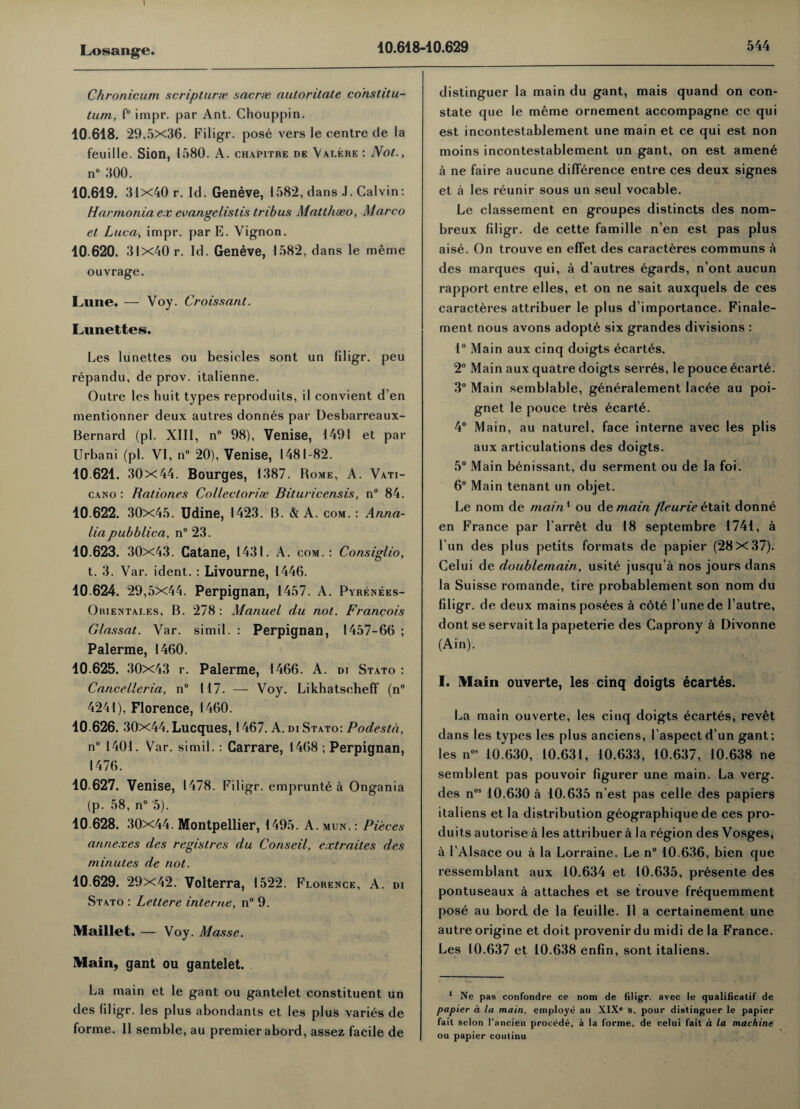 Chronicum scripturae sacne autoritate constitu¬ tion, f° impr. par Ant. Chouppin. 10.618. 29.5x36. Filigr. pose vers le centre de la feuille. Sion, 1580. A. chapitre de Valere : Not., n° 300. 10.619. 31X40 r. Id. Geneve, 1582, dans J. Calvin: Harmonia ex evangelistis tribus Matthaeo, Marco et Luca, impr. par E. Vignon. 10 620. 31x40 r. Id. Geneve, 1582, dans le meme ouvrage. Lune. — Voy. Croissant. Lunettes. Les lunettes ou besides sont un filigr. peu repandu, de prov. italienne. Outre les huit types reproduits, il convient d’en mentionner deux autres donnes par Desbarreaux- Bernard (pi. XIII, n° 98), Venise, 1491 et par Urbani (pi. VI, n° 20), Venise, 1481-82. 10 621. 30x44. Bourges, 1387. Rome, A. Vati- cano : Rationes Collectoriee Bituricensis, n° 84. 10.622. 30x45. Udine, 1423. B. & A. com. : Anna- lia pubblica, n° 23. 10.623. 30x43. Catane, 1431. A. com. : Consiglio, t. 3. Var. ident. : Livourne, 1446. 10.624. 29,5x44. Perpignan, 1457. A. Pyrenees- Orientai.es, B. 278 : Manuel du not. Francois Glassat. Var. simil. : Perpignan, 1457-66 ; Palerme, 1460. 10.625. 30x43 r. Palerme, 1466. A. di Stato : Cancelleria, n° 117. — Voy. Likhatscheff (n° 4241), Florence, 1460. 10.626. 30x44. Lucques, 1467. A. di Stato: Podesta, n° 1401. Var. simil.: Carrare, 1468 ; Perpignan, 1476. 10.627. Venise, 1478. Filigr. emprunte a Ongania (p. 58, n° 5). 10.628. 30x44. Montpellier, 1495. A. mun. : Pieces annexes des registres du Coriscil, extraites des minutes de not. 10.629. 29x42. Volterra, 1522. Florence, A. di Stato : Lettere interne, n° 9. Maillet. — Voy. Masse. Main, gant ou gantelet. La main et le gant ou gantelet constituent un des filigr. les plus abondants et les plus varies de forme. II semble, au premier abord, assez facile de distinguer la main du gant, mais quand on con¬ state que le meme ornement accompagne cc qui est incontestablement une main et ce qui est non moins incontestablement un gant, on est amene a ne faire aucune difference entre ces deux signes et a les reunir sous un seul vocable. Le classement en groupes distincts des nom- breux filigr. de cette famille n’en est pas plus aise. On trouve en effet des caracteres communs a des marques qui, a d’autres egards, n’ont aucun rapport entre elles, et on ne sait auxquels de ces caracteres attribuer le plus d’importance. Finale- ment nous avons adopte six grandes divisions : 1° Main aux cinq doigts ecartes. 2° Main aux quatre doigts serres, le pouce ecarte. 3° Main semblable, generalement lacee au poi- gnet le pouce tres ecarte. 4° Main, au naturel, face interne avec les plis aux articulations des doigts. 5° Main benissant, du serment ou de la foi. 6° Main tenant un objet. Le nom de maitP ou demain /leurieetait donne en France par l’arret du 18 septembre 1741, a fun des plus petits formats de papier (28x37). Celui de doublemain, usite jusqu’a nos jours dans la Suisse romande, tire probablement son nom du filigr. de deux mains posees a cote l’unede l’autre, dont se servait la papeterie des Caprony a Divonne (Ain). I. Main ouverte, les cinq doigts ecartes. La main ouverte, les cinq doigts ecartes, revet dans les types les plus anciens, I’aspectd’un gant; les nos 10.630, 10.631, 10.633, 10.637, 10.638 ne semblent pas pouvoir figurer une main. La verg. des nos 10.630 a 10.635 n’est pas celle des papiers italiens et la distribution geographique de ces pro- duits autorise a les attribuer 5 la region des Vosges, a l’Alsace ou a la Lorraine. Le n° 10.636, bien que ressemblant aux 10.634 et 10.635, presente des pontuseaux a attaches et se trouve frequemment pose au bord de la feuille. II a certainement une autre origine et doit provenir du midi de la France. Les 10.637 et 10.638 enfin, sont italiens. 1 Ne pas confondre ce nom de filigr. avec le qualificatif de papier a la main, employe au XIX' s. pour distinguer le papier fait scion l’ancien proeede, a la forme, de celui fait a la machine ou papier continu