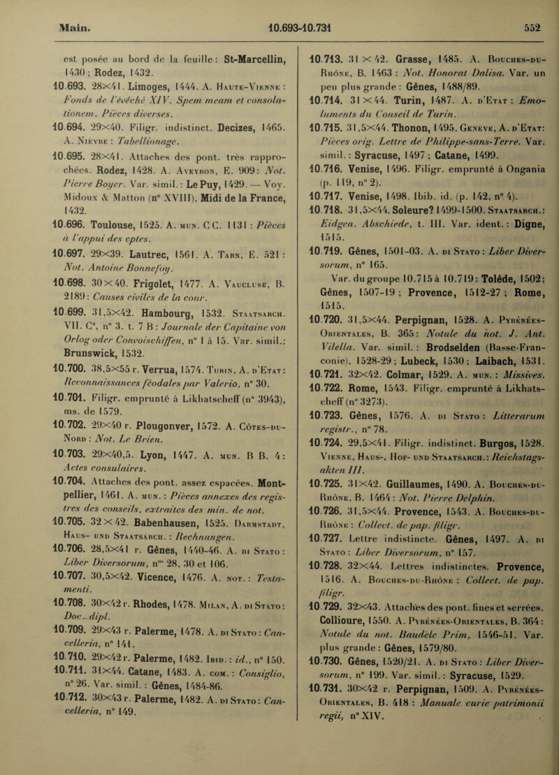 est posee au bord de la f’euille: St-Marcellin, 1430; Rodez, 1432. 10 693. 28x41. Limoges, 1444. A. Haute-Vienne : bonds de l'eve die XIV. Spent me am et consola- tionem. Pieces diverses. 10.694. 29x40. Filigr. indistinct. Decizes, 1465. A. Nievre : Tabellionage. 10 695. 28x41. Attaches des pont. tres rappro- chees. Rodez, 1428. A. Aveyron, E. 909: Not. Pierre Boyer. Var. simil.: Le Puy, 1429. — Voy. Midoux & Matton (n° XVIII), Midi de la France, 1432. 10.696. Toulouse, 1525. A. min. CG. 1131 : Pieces a l appui des cptes. 10.697. 29x39. Lautrec, 1561. A. Tarn, E. 521: Not. Antoine Bonne/oy. 10.698. 30x40. Frigolet, 1477. A. Vaucluse, B. 2189: Causes cidles de La cour. 10.699. 31,5X42. Hambourg, 1532. Staatsarch. VII. C, n° 3. t. 7 B : Journale der Capitaine von Or/og odcr Convoischiffen, n° I a 15. Var. simil.: Brunswick, 1532. 10.700. 38,5x55 r. Verrua, 1574. Turin, A. d’Etat: Be connatssances fcodales par Valerio, n° 30. 10.701. Filigr. empruntb a LikhatschefT (n° 3943), ms. de 1579. 10.702. 29x40 r. Plougonver, 15 72. A. Cotes-du- Nord : Not. Le Brien. 10.703. 29x40,5. Lyon, 1447. A. mun. B B. 4: Antes consulaires. 10.704. Attaches des pont. assez espacees. Mont¬ pellier, 1461. A. mun. : Pieces annexes des regis- tres des conseils, extraites des min. de not. 10.705. 32x42. Babenhausen, 1525. Darmstadt, Haus- und Staatsarch. : llechnungen. 10.706. 28,5x41 r. Genes, 1440-46. A. di Stato : Liber Diversorum, n,,s 28, 30 et 106. 10.707. 30,5x42. Vicence, 1476. A. not. : Testa- menti. 10.708. 30x42 r. Rhodes, 1478. Milan, A. di Stato: Doc ^ dip l. 10.709. 29x43 r. Palerme, 1478. A. di Stato: Can¬ celler ia, n° 141. 10.710. 29X42r. Palerme, 1482. Ibid. : id., n° 150. 10.711. 31x44. Catane, 1483. A. com. : Consiglio, n°26. Var. simil. : Genes, 1484-86. 10.712. 30X43 r. Palerme, 1482. A. DI Stato: Can- celleria, n° 149. 10.713. 31 x 42. Grasse, 1485. A. Bouches-du- Rhone, B. 1463: Not. Honorat Dalisa. Var. un pen plus grande : Genes, 1488/89. 10.714. 31x44. Turin, 1487. A. d’Etat: Emo¬ luments du Conseil de Turin. 10.715. 31,5x44. Thonon, 1495. Geneve, A. d’Etat: Pieces orig. Lettrc de Philippe-sans-Tcrre. Var. simil.: Syracuse, 1497; Catane, 1499. 10.716. Venise, 1496. Filigr. emprunte a Ongania (p. 119, n° 2). 10.717. Venise, 1498. Ibib. id. (p. 142, n° 4). 10.718. 31,5x44. Soleure? 1499-1500. Staatsarch.: Eidgen. Abschiede, t. III. Var. ident. : Digne, 1515. 10.719. Genes, 1501-03. A. di Stato: Liber Diver¬ sorum, n° 165. Var. dugroupe 10.715 a 10.719: Tolede, 1502; Genes, 1507-19 ; Provence, 1512-27 ; Rome, 1515. 10.720. 31,5x44. Perpignan, 1528. A. Pyrenees- Ohientales, B. 365: Notule du hot. J. Ant. Vi/el/a. Var. simil. : Brodselden (Basse-Fran- conie), 1528-29; Lubeck, 1530; Laibach, 1531. 10.721. 32x42. Colmar, 1529. A. mun. : Missives. 10.722. Rome, 1543. Filigr. emprunte a Likhats- chefT (n° 3273). 10 723. Genes, 1576. A. di Stato : Litterarum rcgistr., n° 78. 10.724. 29,5x41. Filigr. indistinct. Burgos, 1528. Vienne, Haus-, Hof- und Staatsarch.: Reichstags- akten III. 10.725. 31x42. Guillaumes, 1490. A. Bouches-du- Rhone, B. 1464 : Not. Pierre Delphin. 10.726. 31,5x44. Provence, 1543. A. Bouches-dl- Bhone : Collect, de pap. filigr. 10.727. Lettre indistincte. Genes, 1497. A. di Stato : Liber Diversorum, nu 157. 10.728. 32x44. Lettres indistinctes. Provence, 1516. A. Bouches-du-Rhone : Collect, de pap. filigr. 10.729. 32x43. Attaches des pont. lines et serrees. Collioure, 1550. A. Pyrenees-Orientales, B. 364: Notule du not. Baudele Prim, 1546-51. Var. plus grande: Genes, 1579/80. 10.730. Genes, 1520/21. A. DI Stato: Liber Diver¬ sorum, n° 199. Var. simil.: Syracuse, 1529. 10.731. 30X42 r. Perpignan, 1509. A. Pyrenees- Orientales, B. 418 : Manualc curie patrimonii regii, n°XIV.