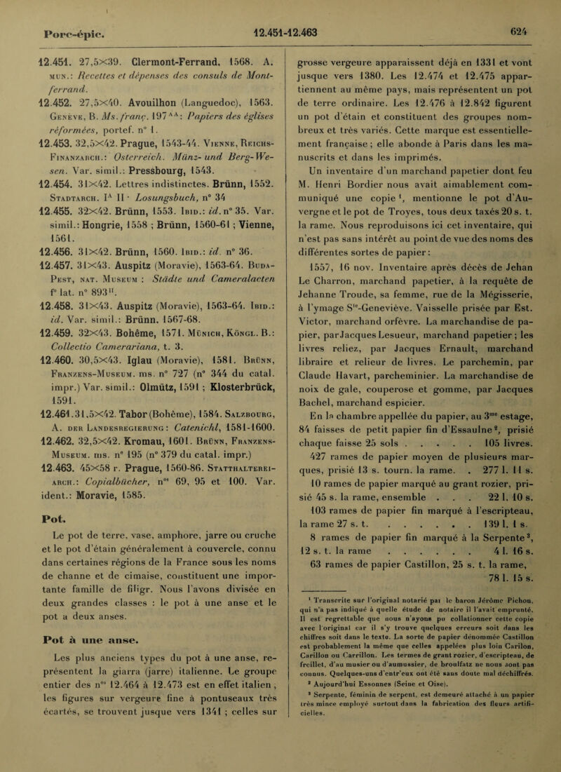 12.451. 27,5x39. Clermont-Ferrand, 1568. A. mun.: Recettes et dispenses des consuls de Mont- ferr and. 12.452. 27,5x40. Avouilhon (Languedoc), 1563. Geneve, B. Ms. franc. 197AA: Pa.piers des eglises reformees, portef. n° 1. 12.453. 32,5x42. Prague, 1543-44. Vienne, Reichs- Finan/.auch.: Osterreich. Miinz- und Berg-We- sen. Var. simil.: Pressbourg, 1543. 12.454. 31x42. Lettres indistinctes. Brunn, 1552. Stadtarch. 1a II • Losungsbuch, n° 34 12.455. 32x42. Briinn, 1553. Ibid.: id. n° 35. Var. simil.: Hongrie, 1558 ; Briinn, 1560-61; Vienne, 1561. 12.456. 31x42. Briinn, 1560. Ibid.: id. n° 36. 12.457. 31x43. Auspitz (Moravie), 1563-64. Buda¬ pest, nat. Museum : Stcidte und Cameralacten f° lat. n° 893. 12.458. 31x43. Auspitz (Moravie), 1563-64. Ibid.: id. Var. simil.: Briinn. 1567-68. 12.459. 32x43. Boheme, 1571. Munich, Kongl. B.: Collectio Camerariana, t. 3. 12.460. 30,5x43. Iglau (Moravie), 1581. Brunn, Franzens-Museum. ms. n° 727 (n° 344 du catal. impr.) Var. simil.: Olmiitz, 1591 ; Klosterbriick, 1591. 12.461.31,5x42. Tabor (Boheme), 1584. Salzbourg, A. der Landesregierung : Catenichl, 1581-1600. 12.462. 32,5x42. Kromau, 1601 . Brunn, Franzens- Museum. ms. n° 195 (n° 379 du catal. impr.) 12.463. 45x58 r. Prague, 1560-86. Statthalterei- aruh.: Copialbiicher, n03 69, 95 et 100. Var. ident.: Moravie, 1585. Pot. Le pot de terre. vase, amphore, jarre ou cruche et le pot d’etain generalement a couvercle, connu dans certaines regions de la France sous les noms de channe et de cimaise, constituent une impor- tante famille de filigr. Nous l’avons divisee en deux grandes classes : le pot a une anse et le pot a deux anses. Pot a une anse. Les plus anciens types du pot a une anse, re¬ presented la giarra (jarre) italienne. Le groupe entier des nos 12.464 a 12.473 est en effet italien , les figures sur vergeure fine a pontuseaux tres ecartes, se trouvent jusque vers 1341 ; celles sur grosse vergeure apparaissent deja en 1331 et vont jusque vers 1380. Les 12.474 et 12.475 appar- tiennent au meme pays, mais represented un pot de terre ordinaire. Les 12.476 a 12.842 figurent un pot d’etain et constituent des groupes nom- breux et tres varies. Cette marque est essentielle- ment francaise; elle abonde a Paris dans les ma- nuscrits et dans les imprimes. Un inventaire d un marchand papetier dont feu M. Henri Bordier nous avait aimablement com¬ munique une copie *, mentionne le pot d’Au- vergne et le pot de Troyes, tous deux taxes 20 s. t. la rame. Nous reproduisons ici cet inventaire, qui n’est pas sans interet au point de vue des noms des differentes sortes de papier: 1557, 16 nov. Inventaire apres deces de Jehan Le Charron, marchand papetier, a la requete de Jehanne Troude, sa femme, rue de la Megisserie, a 1’ymage Slc-Genevieve. Vaisselle prisee par Est. Victor, marchand orfevre. La marchandise de pa¬ pier, par Jacques Lesueur, marchand papetier; les livres reliez, par Jacques Ernault, marchand libraire et relieur de livres. Le parchemin, par Claude Havart, parcheminier. La marchandise de noix de gale, couperose et gomme, par Jacques Bachel, marchand espicier. En la chambre appellee du papier, au 3,ne estage, 84 faisses de petit papier fin d’Essaulne1 2, prisie chaque faisse 25 sols.105 livres. 427 rames de papier moyen de plusieurs mar¬ ques, prisie 13 s. tourn. la rame. . 277 1. 11 s. 10 rames de papier marque au grant rozier, pri¬ sie 45 s. la rame, ensemble ... 22 1. 10 s. 103 rames de papier fin marque a l’escripteau, la rame 27 s. t.. . 139 1. 1 s. 8 rames de papier fin marque a la Serpente3, 12 s. t. la rame. 4 1. 16 s. 63 rames de papier Castillon, 25 s. t. la rame, 78 1. 15 s. 1 Transcrite sur l’original notarie pai 1c baron Jerdme Pichon, qui n’a pas indique a quelle etude de notaire il l’avait emprunte. II est regrettable que nous n’ayons pu collationner cette copie avec 1 original car il s’y trouve quelques erreurs soit dans les chifires soit dans le texte. La sorte de papier denommec Castillon est probablement la meme que celles appelees plus loiu Carilon, Carillon ou Carrillon. Les termes de grant rozier, d’escripteau, de freillet, d’au musier ou d’aumussier, de broulfalz ne nous sont pas connus. Quelques-uns d’entr’eux ont ete sans doute mal dechilfres. 2 Aujourd’hui Essonnes (Seine et Oise). 3 Serpente, feminin de serpent, est deraeure attache a un papier tres mince employe surtout dans la fabrication des fleurs artifi- cielles.