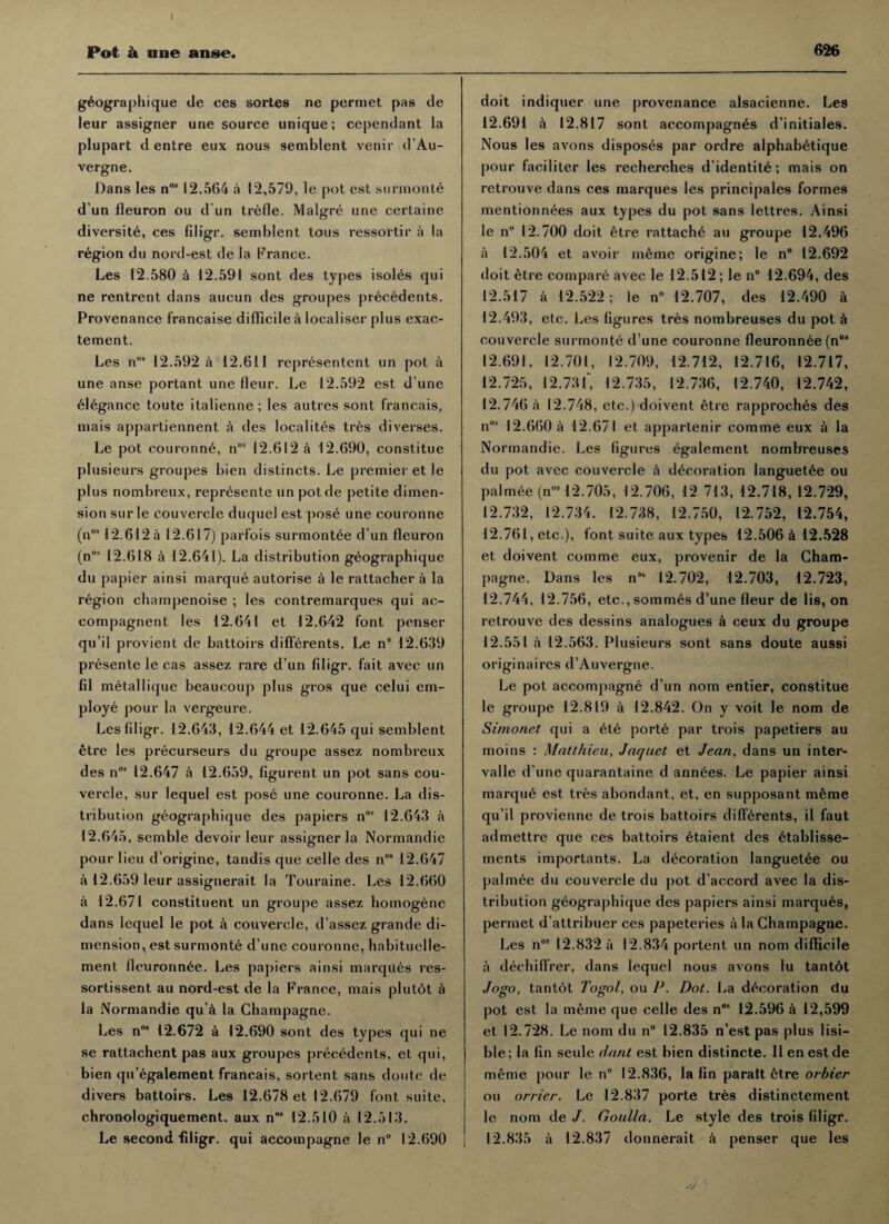 Pot k one an§e. geographique de ces sortes ne permet pas de leur assigner une source unique; cependant la plupart d entre eux nous semblent venir d’Au- vergne. Dans les nos 12.564 a 12,579, le pot est surmonte d un fleuron ou d un trefle. Malgre une certaine diversity, ces filigr. semblent tous ressortir a la region du nord-est de la France. Les 12.580 a 12.591 sont des types isoles qui ne rentrent dans aucun des groupes precedents. Provenance francaise difficile a localiser plus exac- tement. Les n08 12.592 a 12.611 represented un pot a une anse portant une fleur. Le 12.592 est d une elegance toute italienne ; les autres sont francais, mais appartiennent a des localites tres diverses. Le pot couronne, nos 12.612 a 12.690, constitue plusieurs groupes bien distincts. Le premier et le plus nombreux, represente un pot de petite dimen¬ sion sur le couvercle duquel est pose une couronne (n0512.612 a 12.617) parfois surmontee d un fleuron (nos 12.618 a 12.641). La distribution geographique du papier ainsi marque autorise a le rattacher a la region champenoise ; les contremarques qui ac- compagnent les 12.641 et 12.642 font penser qu’il provient de battoirs difierents. Le n° 12.639 presente le cas assez rare d’un filigr. fait avec un fil metalIique beaucoup plus gros que celui em¬ ploye pour la vergeure. Les filigr. 12.643, 12.644 et 12.645 qui semblent etre les precurseurs du groupe assez nombreux des nos 12.647 a 12.659, figurent un pot sans cou¬ vercle, sur lequel est pose une couronne. La dis¬ tribution geographique des papiers nos 12.643 a 12.645, semble devoir leur assigner la Normandie pour lieu d’origine, tandis que celle des n05 12.647 a 12.659 leur assignerait la Touraine. Les 12.660 a 12.671 constituent un groupe assez homogene dans lequel le pot a couvercle, d’assez grande di¬ mension, est surmonte d’une couronne, habituelle- ment fleuronnee. Les papiers ainsi marques res- sortissent au nord-est de la France, mais plutot a la Normandie qu a la Champagne. Les n08 12.672 a 12.690 sont des types qui ne se rattachent pas aux groupes precedents, et qui, bien qu’egalement francais, sortent sans doutc de divers battoirs. Les 12.678 et 12.679 font suite, chronologiquement. aux n” 12.510 a 12.513. Le second filigr. qui accompagne le n° 12.690 626 doit indiquer une provenance alsacienne. Les 12.691 a 12.817 sont accompagnes d’initiales. Nous les avons disposes par ordre alphab^tique pour faciliter les recherches d’identit6; mais on retrouve dans ces marques les principales formes mentionnees aux types du pot sans lettres. Ainsi le n 12.700 doit etre rattache au groupe 12.496 a 12.504 et avoir meme origine; le n° 12.692 doit etre compare avec le 12.512; le n° 12.694, des 12.517 a 12.522; le n° 12.707, des 12.490 a 12.493, etc. Les figures tres nombreuses du pot a couvercle surmonte d’une couronne fleuronnee (n0> 12.691, 12.701, 12.709, 12.712, 12.716, 12.717, 12.725, 12.731, 12.735, 12.736, 12.740, 12.742, 12.746 a 12.748, etc.) doivent etre rapproches des n08 12.660 a 12.671 et appartenir comme eux a la Normandie. Les figures egalement nombreuses du pot avec couvercle a decoration languet^e ou palmee (nos 12.705, 12.706, 12 713, 12.718, 12.729, 12.732, 12.734. 12.738, 12.750, 12.752, 12.754, 12.761, etc ), font suite aux types 12.506 a 12.528 et doivent comme eux, provenir de la Cham¬ pagne. Dans les n08 12.702, 12.703, 12.723, 12.744, 12.756, etc., sommes d’une fleur de lis, on retrouve des dessins analogues a ceux du groupe 12.551 a 12.563. Plusieurs sont sans doute aussi origins ires d’Auvergne. Le pot accompagne d’un nom entier, constitue le groupe 12.819 a 12.842. On y voit le nom de Si/nonet qui a ete porte par trois papetiers au moins : Matthieu, Jaquet et Jean, dans un inter¬ vals d’une quarantaine d annees. Le papier ainsi marque est tres abondant, et, en supposant meme qu’il provienne de trois battoirs differents, il faut admettre que ces battoirs etaient des 6tablisse- ments importants. La decoration languetee ou palmee du couvercle du pot d’accord avec la dis¬ tribution geographique des papiers ainsi marques, permet d’attribuer ces papeteries a la Champagne. Les nos 12.832 a 12.834 portent un nom difficile a dechiffrer, dans lequel nous avons lu tantot Jogo, tantot Togol, ou P. Dot. La decoration du pot est la meme que celle des nos 12.596 a 12,599 et 12.728. Le nom du n° 12.835 n’est pas plus lisi— ble; la fin seule dant est bien distincte. II enestde meme pour le n° 12.836, la fin paraft etre orbier ou orrier. Le 12.837 porte tres distinctement le nom de /. Goul/a. Le style des trois filigr. 12.835 a 12.837 donnerait a penser que les