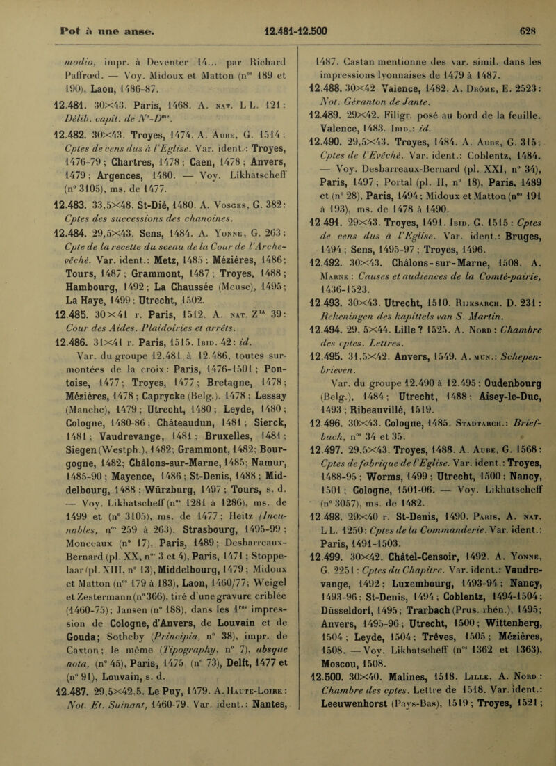 modio, impr. a Deventer 14... par Richard Paffrced. — Voy. Midoux et Matton (nos 189 et 190), Laon, 1486-87. 12.481. 30x43. Paris, 1468. A. nat. L L. 121: Delib. capit. de Ne-Dme. 12.482. 30x43. Troyes, 1474. A. Aube, G. 1514 : Cptes de cens dus a I'Eglise. Var. ident.: Troyes, 1476-79; Chartres, 1478; Caen, 1478; Anvers, 1479; Argences, 1480. — Voy. Likhatscheff (n° 3105), ms. de 1477. 12.483. 33,5X48. St-Die, 1480. A. Vosges, G. 382: Cptes des successions des chanoines. 12.484. 29,5x43. Sens, 1484. A. Yonne, G. 263: Cpte de la recette du sceau de la Cour de I’Arche- veche. Var. ident.: Metz, 1485 ; Mezieres, 1486; Tours, 1487 ; Grammont, 1487 ; Troyes, 1488 ; Hambourg, 1492; La Chaussee (Meuse), 1495; La Haye, 1499; Utrecht, 1502. 12.485. 30x41 r. Paris, 1512. A. nat. ZIA 39: Cour des Aides. Plaidoiries et arrets. 12.486. 31x41 r. Paris, 1515. Ibid. 42: id. Var. du groupe 12.481 a 12.486, toutes sur- montees de la croix: Paris, 1476-1501; Pon- toise, 1477; Troyes, 1477; Bretagne, 1478; Mezieres, 1478 ; Caprycke (Belg.), 1478 ; Lessay (Manche), 1479; Utrecht, 1480; Leyde, 1480; Cologne, 1480-86; Chateaudun, 1481; Sierck, 1481; Vaudrevange, 1481; Bruxelles, 1481; Siegen(Westph.), 1482; Grammont, 1482; Bour¬ gogne, 1482; Chalons-sur-Marne, 1485; Namur, 1485-90 ; Mayence, 1486 ; St-Denis, 1488 ; Mid- delbourg, 1488 ; Wurzburg, 1497 ; Tours, s. d. — Voy. Likhatscheff (nos 1281 a 1286), ms. de 1499 et (n° 3105), ms. de 1477 ; Heitz (lacu¬ na hies, nos 259 a 263), Strasbourg, 1495-99 ; Moneeaux (n° 17), Paris, 1489; Desbaricaux- Bernard (pi. XX, n' 3 et 4), Paris, 1471; Stoppe- laarfpl. XIII, n° 13), Middelbourg, 1479 ; Midoux et Matton (nos 179 a 183), Laon, 1460/77; Weigel et Zestermann(n°366), tire dune gravure criblee (4460-75); Jansen (n° 188), dans les lres impres¬ sion de Cologne, d’Anvers, de Louvain et de Gouda; Sothcby (Principia, n° 38), impr. de Caxton; le mcme (Tipography, n° 7), absque nota, (n° 45), Paris, 1475 (n° 73), Delft, 1477 et (n 91), Louvain, s. d. 12.487. 29,5x42.5. Le Puy, 1479. A. IIaute-Loire : Not. Et. Suinant, 1460-79. Var. ident.: Nantes, 1487. Castan mentionne des var. simil. dans les impressions lyonnaises de 1479 a 1487. 12.488. 30x42 Valence, 1482. A. Drome, E. 2523: Not. Geranton de Jante. 12.489. 29x42. Filigr. pose au bord de la feuille. Valence, 1483. Ibid.: id. 12.490. 29,5x43. Troyes, 1484. A. Aube, G. 315: Cptes de IE vile he. Var. ident.: Goblentz, 1484. — Voy. Desbarreaux-Bernard (pi. XXI, n° 34), Paris, 1497 ; Portal (pi. II, n° 18), Paris, 1489 et (n° 28), Paris, 1494; Midoux et Matton (nos 191 a 193), ms. de 1478 a 1490. 12.491. 29x43. Troyes, 1491. Ibid. G. 1515 : Cptes de cens dus a I'Eglise. Var. ident.: Bruges, 1494 ; Sens, 1495-97 ; Troyes, 1496. 12.492. 30x43. Chalons-sur-Marne, 1508. A. Marne: Causes et audiences de la Comte-pairie, 1436-1523. 12.493. 30x43. Utrecht, 1510. Rijksarch. D. 231: Rekeningen des hapittels van S. Martin. 12.494. 29, 5x44. Lille? 1525. A. Nord : Chambre des cptes. Lettres. 12.495. 31,5x42. Anvers, 1549. A.mun.: Schepen- brieven. Var. du groupe 12.490 a 12.495 : Oudenbourg (Belg.), 1484; Utrecht, 1488; Aisey-le-Duc, 1493 ; Ribeauville, 1519. 12.496. 30x43. Cologne, 1485. Stadtarch.: Brief- buck, nos 34 et 35. 12.497. 29,5X43. Troyes, 1488. A. Aube, G. 1568: Cptes de fabrique de I'Eglise. Var. ident.: Troyes, 1488-95 ; Worms, 1499 ; Utrecht, 1500 ; Nancy, 1501 ; Cologne, 1501-06. — Voy. Likhatscheff (n° 3057), ms. de 1482. 12.498. 29x40 r. St-Denis, 1490. Paris, A. nat. L L. 1250: Cptes dela Commanderie. Var. ident.: Paris, 1491-1503. 12.499. 30x42. Chatel-Censoir, 1492. A. Yonne, G. 2251: Cptes du Chapitre. Var. ident.: Vaudre¬ vange, 1492; Luxembourg, 1493-94 ; Nancy, 1493-96: St-Denis, 1494; Coblentz, 1494-1504; Diisseldorf, 1495; Trarbach (Prus. .hen.), 1495; Anvers, 1495-96; Utrecht, 1500; Wittenberg, 1504; Leyde, 1504; Treves, 1505; Mezieres, 1508. —Voy. Likhatscheff (n08 1362 et 1363), Moscou, 1508. 12.500. 30x40. Malines, 1518. Lille, A. Nord : Chambre des cptes. Lettre de 1518. Var. ident.: Leeuwenhorst (Pays-Bas), 1519; Troyes, 1521;
