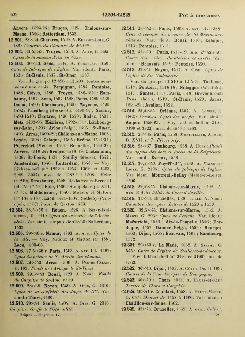 Anvers, 1523-24; Bruges, 1525; Ghalons-sur- Marne, 1526 ; Rotterdam, 1533. 12.501. 28x39. Chartres, 1519. A. Eure-et-Loir, G. 186 : Contrats du Chapitre de Ne-Dm<*. 12.502. 30,5x43. Troyes, 1533. A. Aube, G. 395 : Cptes de la maison d'Aiz-en-Othe. 12.503. 30x43. Sens, 1534. A. Yonne, G. 1150: Cptes de fabrique de I’Eglise. Var. ident.: Paris, 1536; St-Denis, 1537 ; St-Omer, 1537. Var. du groupe 12.496 a 12.503, toutes som- mees d’une croix : Perpignan, 1484 ; Pontoise, I486; Cleves, 1486; Troyes, 1486-1521 ; Ham- bourg, 1487; Sens, 1487-1528; Paris, 1489-1536; Douai, 1490; Cherbourg, 1490; Mayence, 1490- 1492; Friedberg (Hesse-D.), 1490-97 ; Namur, 1490-1510; Chartres, 1490-1520; Rodez, 1491 ; Metz, 1492-96; Mezieres, 1492-1517; Limbourg- sur-Lahn, 1493; Arlon (Belg.), 1495; St-Omer, 1495; Arras, 1500-29; Chalons-sur-Marne, 1503; Leyde, 1504; Cologne, I505;Breme, 1511/34; Pierrefort (Meuse), 1512; Bruxelles, 1512-37 ; Anvers, 1516-24; Bruges, 1518-19; Chateaudun, 1536; St-Denis, 1537; Souilly (Meuse), 1542; Amsterdam, 1546; Rotterdam, 1546. — Voy. Likhatseheff (nos 1252 a 1254, 1362 et 1363, 2969, 3057), mss. de 1482 ? a 1508 ; Heitz (n2l9), Strasbourg, 1498; Desharreaux-Bernard (pi. IV, n° 47), Bale, i486; Stoppelaar (pi. XIII, ii° 17), Middelbourg, 1540; Midoux et Matton (nos 184 a 187), Laon, 1471-1504; Sotheby {Prin- cipia, n° 37), impr. de Caxton 1483. 12.504. 38,5x56 r. Rouen, 1526. A. Seine-Infe- bieure, G. Ill: Cptes du tresorier de I'Arche- veche. Var. simil. surpap. de 42x60: Rotterdam, 1533. 42.505. 29x40 r. Namur, 1492. A. mun.: Cptes de la ville. — Voy. Midoux et Matton (n° 188), Laon, 1500-03. 42.506. 27,5x38 r. Paris, 1503. A. nat. LL. 1387: Cptes du prieure de St-Martin-des-champs. 42.507. 29x43. Arras, 1506. A. Pas-de-Cai,ais, H. 109 : Fonds de VAbbaije de Sl-Vaast. 42.508. 29,5x42. Douai, 1529. A. Nord: Fonds du Chapitre de St-A me, n 39. 42.509. 28x38. Noyon, 1559. A. Oise, G. 1610: Cptes de la confrerie des Joyez Ne-D'no. Var. simil.: Tours, 1560. 12.540. 29x41. Senlis, 1504. A. Oise, G. 2016: Chapitre. Greffc de I’Of/icialite. Briquet. —t'iligranes, IV. 12.514. 28X42 r. Paris, 1509. A. nat. LL. 1388 : Cens et re venus du prieure de St-Martin-des- champs. Var. ident.: Douai, 1510; Cologne, 1513 ; Pontoise, 1514. 12 512. 31X40 r. Paris, 1515-19. Ibid. Z^42a 46: Cours des Aides. PLaidoiries et arrits. Var. ident.: Beauvais, 1519; Pontoise, 1520. 42.513. 29x41. Noyon, 1517. A. Oise: Cptes de I’eglise de Ste-Godeberthe. Var. du groupe 12.510 a 12.513 : Toulouse, 1513; Pontoise, 1516-18; Nideggen (Westph.), 1517 ; Nantes, 1517 ; Paris, 1518 ; Grevenbroich (Prus. rhen.), 1519; St-Denis, 1520; Arras, 1521-22; Avallon, 1522. 42.514. 25,5x34. Orleans, 1554. A. Loibet, A. 1863: Censives. Cptes des profits. Var. simil.: Angers, 1558-63. — Voy. Likhatseheff (nos 3191, 3198 et 3522), mss. de 1557 a 1563. 42.515. 28x36. Paris, 1558. Montpellier, A. mun. B. XVII, n° 7 : Pieces orig. 42.546. 28x37. Neubourg, 1558. A. Eure : Plaids des appels des bois et f ’orets de la Seigneuric. Var. simil.: Evreux, 1558. 12.547. 30,5x43. Puy-Ne-Dm6, 1589. A. Maine-kt- Loire, G. 2196: Cptes de fabrique de I’eglise. Var. ident.: Montreuil-Bellay (Maine-et-Loire), 1596. 12.548. 29,5x44. Chalons-sur-Marne, 1492. A. mun. B B. 4 : Delib. du Conseil de ville. 12.519. 31x43. Bruxelles, 1536. Lille, A. Ncrd : Chambre des cptes. Lettres de 1529 a 1539. 42.520. 32,5x44. Chalons-sur-Marne, 1555. A. Marne, G. 296: Cptes de I’eveche. Var. ident.: Maastricht, 1556; Aix-la-Chapelle, 1556; Dor¬ dogne, 1557; Damme (Belg.), 1559; Bourges, 1562 ; Dijon, 1565 ; Beauvais, 1567 ; Hambourg, 1572. 42.524. 29x40 r. Le Mans, 1562. A. Sarthe, G. 545 : Cptes de I’eglise de St-Pierre-de-la-cour. — Voy. Likhatseheff (n°‘ 3191 et 3198), ms. de 1563. 12.522. 30x40. Dijon, 1595. A. Cote-d’Ob, B. 109: Causes de la Cour des cptes de Bourgogne, 42.523. 30x40 r. Thors, 1551. A. Haute-Marne : Terrier de Thors et Gorgebin. 42.524. 30x41 r. Coublant, 1558. A. Haute-Marne, G. 657 : Manuel de 1558 a 1566. Var. ident. : Chatillon-sur-Seine, 1562. 42.525. 32x43. Bruxelles, 1559. A. gen.: Collect. « 71)