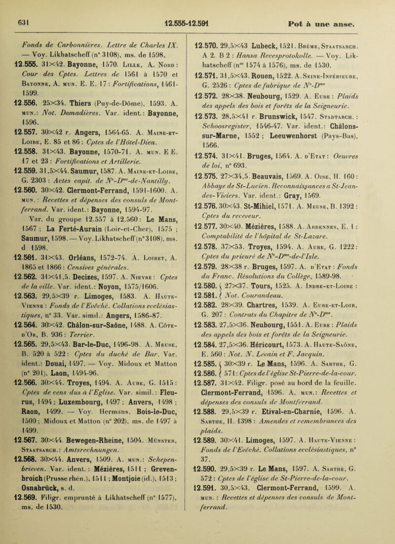 Fonds de Carbonni'eres. Lettre de Charles IX. — Voy. Likhatscheff (n° 3108), ms. de 1598. 12.555. 31x42. Bayonne, 1570. Lille, A. Nord : Cour des Cptes. Lettres de 1561 a 1570 et Bayonne, A. mun. E. E. 17 : Fortifications, 1461- 1599. 12.556. 25x34. Thiers (Puy-de-Ddme), 1593. A. mun.: Not. Demadieres. Var. ident.: Bayonne, 1596. 12.557. 30x42 r. Angers, 1564-65. A. Maine-et- Loire, E. 85 et 86 : Cptes de VHotel-Dieu. 12.558. 31x43. Bayonne, 1570-71. A. mun. E E. 17 et 23: Fortifications et Artillerie. 12.559. 31,5x44. Saumur, 1587. A. Maine-et-Loire, G. 2303 : Actes capit. de N°-Dmo-de-Nant illy. 12.560. 30x42. Clermont-Ferrand, 1591-1600. A. mun. : Recettes et depenses des consuls de Mont- ferrand. Var. ident.: Bayonne, 1594-97. Var. du groupe 12.557 a 12.560: Le Mans, 1567 ; La Ferte-Aurain (Loir-et-Cher), 1575 ; Saumur, 1598. — Voy. Likhatscheff(n°3108), ms. d 1598. 12.561. 31x43. Orleans, 1572-74. A. Loiret, A. 1865 et 1866 : Censives generates. 12.562. 31x41,5. Decizes, 1597. A. Nievre: Cptes delaville. Var. ident.: Noyon, 1575/1606. 12.563. 29,5x39 r. Limoges, 1583. A. Haute- Vienne : Fonds de VEveche. Collations ecclesias- tiques, n° 33. Var. simil.: Angers, 1586-87. 12.564. 30x42. Chalon-sur-Saone, 1488. A. Cote- d’Or, B. 936: Terrier. 12.565. 29,5x43. Bar-le-Duc, 1496-98. A. Meuse, B. 520 a 522: Cptes du due he de Bar. Var. ident.: Douai, 1497. — Voy. Midoux et Matton (n° 201), Laon, 1494-96. 12.566. 30x44. Troyes, 1494. A. Aube, G. 1515: Cptes de cens dus d I’Eglise. Var. simil.: Fleu- rus, 1494; Luxembourg, 1497; Anvers, 1498; Raon, 1499. — Voy. Hermans, Bois-le-Duc, 1500 ; Midoux et Matton (n° 202), ms. de 1497 a 1499. 12.567. 30x44. Bewegen-Rheine, 1 504. Munster, St a ats a rc h .: A nitsrechnungen. 12.568. 30x44. Anvers, 1509. A. mun.: Schepen- brieven. Var. ident.: Mezieres, 1511 ; Greven- broich(Prusse rhen.), 1511 ; Montjoie (id.), 1513; Osnabriick, s. d. 12.569. Filigr. ernprunte a Likhatscheff (n° 1577), ms. de 1530. 12.570. 29,5x43 Lubeck, 1521. Breme, Staatsarch. A 2. B 2 : Hansa Becesprotokolle. — Voy. Lik¬ hatscheff (n08 1574 a 1576), ms. de 1530. 12.571. 31,5x43. Rouen, 1522. A.Seine-Inferieure, G. 2526 : Cptes de fabrique de Ne-Dme 12.572. 28x38. Neubourg, I 529. A. Eure : Plaids des appels des bois et f'orets de la Seigneurie. 12.573. 28,5x41 r. Brunswick, 1547. Stadtarch. : Schoosregister, 1546-47. Var. ident.: Chalons- sur-Marne, 1552 ; Leeuwenhorst (Pays-Bas), 1566. 12.574. 31x41. Bruges, 1564. A. d’Etat: Oeuvres de loi, n° 693. 12.575. 27x34,5. Beauvais, 1569. A. Oise, H. 160: A bbaye de St-Lucien. Reconnaissances a Sl-Jean- des-Viviers. Var. ident.: Gray, 1569. 12.576. 30x43. St-Mihiel, 1571 . A. Meuse, B. 1392 : Cptes du receveur. 12.577. 30x40. Mezieres, 1588. A. Ardennes, E. 1 : Comptabilite de Vhdpital de St-Lazare. 12.578. 37x53. Troyes, 1594. A. Aube, G. 1222: Cptes du prieure de N°-Dme-de-TIsle. 12.579. 28x38 r. Bruges, 1597. A. d’Etat : Fonds du Franc. Resolutions du College, 1589-98. 12.580. ( 27x37. Tours, 1525. A. Indre-et-Loire : 12.581. \ Not. Courandeau. 12.582. 28x39. Chartres, 1539. A. Eure-et-Loir, G. 207 : Contrats du Chap it re de Ne-Dme. 12.583. 27,5x36. Neubourg, 1551. A. Eure : Plaids des appels des bois et f'orets de la Seigneurie. 12.584. 27,5x36. Hericourt, 1573. A. Haute-Saone, E. 560 : Not. N. Levain et F. Jacquin. 12.585. ( 30x39 r. Le Mans, 1596. A. Sarthe, G. 12.586. I 571: Cptes del'eglise St-Pierre-de-la-cour. 12.587. 31x42. Filigr. pose au bord de la feuille. Clermont-Ferrand, 1596. A. mun.: Recettes et depenses des consuls de Montferrand. 12.588. 29,5x39 r. Etival-en-Charnie, 1596. A. Sarthe, II. 1398: Amendes et remembrances des plaids. 12.589. 30x41. Limoges, 1597. A. Haute-Vienne : Fonds de VEveche. Collations ecclesiastiques, n° 37. 12.590. 29,5x39 r. Le Mans, 1597. A. Sarthe, G. 572 : Cptes de Veglise de St-Pierre-de-la-cour. 12.591. 30,5x43. Clermont-Ferrand, 1599. A. mun. : Recettes et depenses des consuls de Mont- ferrand.