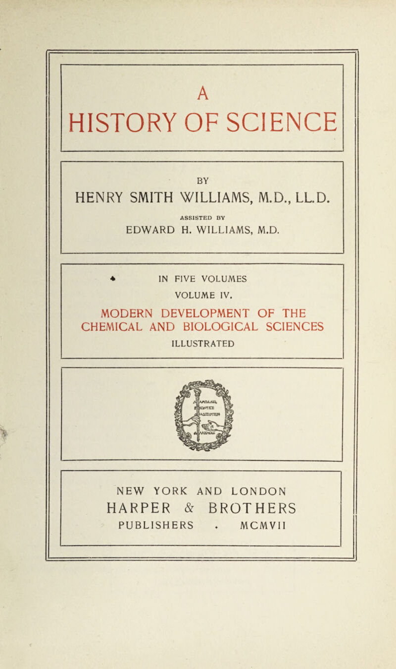 A HISTORY OF SCIENCE BY HENRY SMITH WILLIAMS, M.D., LL.D. ASSISTED BY EDWARD H. WILLIAMS, M.D. ♦ IN FIVE VOLUMES VOLUME IV. MODERN DEVELOPMENT OF THE CHEMICAL AND BIOLOGICAL SCIENCES ILLUSTRATED NEW YORK AND LONDON HARPER & BROTHERS PUBLISHERS MCMVII