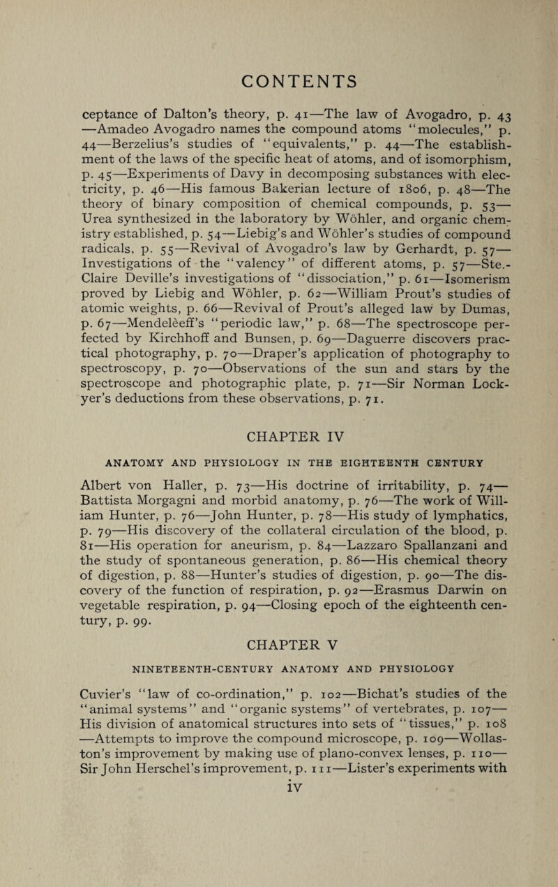 ceptance of Dalton’s theory, p. 41—The law of Avogadro, p. 43 —Amadeo Avogadro names the compound atoms “molecules,” p. 44—Berzelius’s studies of “equivalents,” p. 44—The establish¬ ment of the laws of the specific heat of atoms, and of isomorphism, p. 45—Experiments of Davy in decomposing substances with elec¬ tricity, p. 46—His famous Bakerian lecture of 1806, p. 48—The theory of binary composition of chemical compounds, p. 53— Urea synthesized in the laboratory by Wohler, and organic chem¬ istry established, p. 54—Liebig’s and Wohler’s studies of compound radicals, p. 55—Revival of Avogadro’s law by Gerhardt, p. 57— Investigations of the “valency” of different atoms, p. 57—Ste.- Claire Deville’s investigations of “dissociation,” p. 61—Isomerism proved by Liebig and Wohler, p. 62—William Prout’s studies of atomic weights, p. 66—Revival of Prout’s alleged law by Dumas, p. 67—Mendeleeff’s “periodic law,” p. 68—The spectroscope per¬ fected by Kirchhoff and Bunsen, p. 69—Daguerre discovers prac¬ tical photography, p. 70—Draper’s application of photography to spectroscopy, p. 70—Observations of the sun and stars by the spectroscope and photographic plate, p. 71—Sir Norman Lock- yer’s deductions from these observations, p. 71. CHAPTER IV ANATOMY AND PHYSIOLOGY IN THE EIGHTEENTH CENTURY Albert von Haller, p. 73—His doctrine of irritability, p. 74— Battista Morgagni and morbid anatomy, p. 76—The work of Will¬ iam Hunter, p. 76—John Hunter, p. 78—His study of lymphatics, p. 79—His discovery of the collateral circulation of the blood, p, 81—His operation for aneurism, p. 84—Lazzaro Spallanzani and the study of spontaneous generation, p. 86—His chemical theory of digestion, p. 88—Hunter’s studies of digestion, p. 90—The dis¬ covery of the function of respiration, p. 92—Erasmus Darwin on vegetable respiration, p. 94—Closing epoch of the eighteenth cen¬ tury, p. 99. CHAPTER V NINETEENTH-CENTURY ANATOMY AND PHYSIOLOGY Cuvier’s “law of co-ordination,” p. 102—Bichat’s studies of the “animal systems” and “organic systems” of vertebrates, p. 107— His division of anatomical structures into sets of “tissues,” p. 108 —Attempts to improve the compound microscope, p. 109—Wollas¬ ton’s improvement by making use of plano-convex lenses, p. no— Sir John Herschel’s improvement, p. 111—Lister’s experiments with