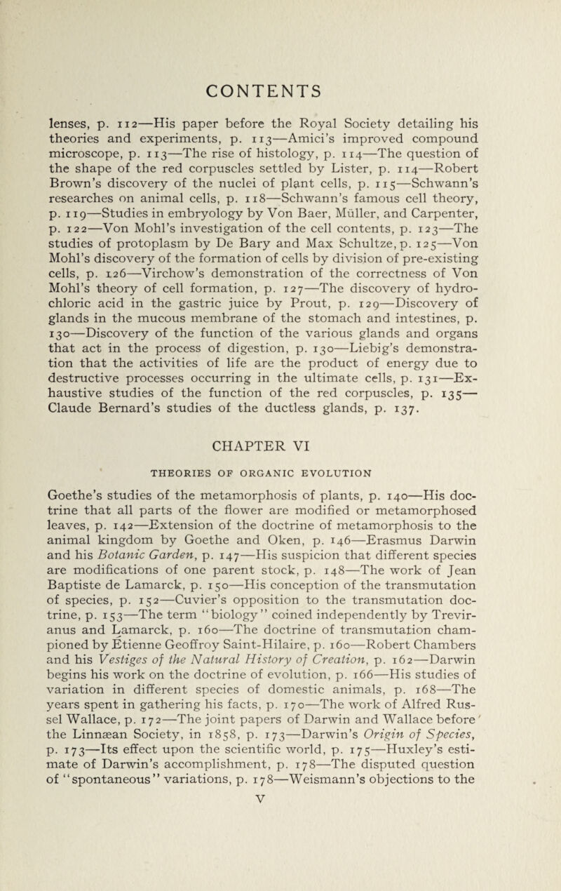 lenses, p. 112—His paper before the Royal Society detailing his theories and experiments, p. 113—Amici’s improved compound microscope, p. 113—The rise of histology, p. 114—The question of the shape of the red corpuscles settled by Lister, p. 114—Robert Brown’s discovery of the nuclei of plant cells, p. 115—Schwann’s researches on animal cells, p. 118—Schwann’s famous cell theory, p. 119—Studies in embryology by Von Baer, Muller, and Carpenter, p. 122—Von Mohl’s investigation of the cell contents, p. 123—The studies of protoplasm by De Bary and Max Schultze,p. 125—Von Mohl’s discovery of the formation of cells by division of pre-existing cells, p. 126—Virchow’s demonstration of the correctness of Von Mohl’s theory of cell formation, p. 127—The discovery of hydro¬ chloric acid in the gastric juice by Prout, p. 129—Discovery of glands in the mucous membrane of the stomach and intestines, p. 130—Discovery of the function of the various glands and organs that act in the process of digestion, p. 130—Liebig’s demonstra¬ tion that the activities of life are the product of energy due to destructive processes occurring in the ultimate cells, p. 131—Ex¬ haustive studies of the function of the red corpuscles, p. 135— Claude Bernard’s studies of the ductless glands, p. 137. CHAPTER VI THEORIES OF ORGANIC EVOLUTION Goethe’s studies of the metamorphosis of plants, p. 140—His doc¬ trine that all parts of the flower are modified or metamorphosed leaves, p. 142—Extension of the doctrine of metamorphosis to the animal kingdom by Goethe and Oken, p. 146—Erasmus Darwin and his Botanic Garden, p. 147—His suspicion that different species are modifications of one parent stock, p. 148—The work of Jean Baptiste de Lamarck, p. 150—His conception of the transmutation of species, p. 152—Cuvier’s opposition to the transmutation doc¬ trine, p. 153—The term “biology” coined independently by Trevir- anus and Lamarck, p. 160—The doctrine of transmutation cham¬ pioned by Etienne Geoffroy Saint-Hilaire, p. 160—Robert Chambers and his Vestiges of the Natural History of Creation, p. 162—Darwin begins his work on the doctrine of evolution, p. 166—His studies of variation in different species of domestic animals, p. 168—The years spent in gathering his facts, p. 170—The work of Alfred Rus¬ sel Wallace, p. 172—The joint papers of Darwin and Wallace before ' the Linnaean Society, in 1858, p. 173—Darwin’s Origin of Species, p. 173—Its effect upon the scientific world, p. 175—Huxley’s esti¬ mate of Darwin’s accomplishment, p. 178—The disputed question of “spontaneous” variations, p. 178—Weismann’s objections to the