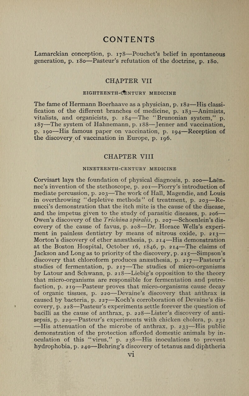 Lamarckian conception, p. 178—Pouchet’s belief in spontaneous generation, p. 180—Pasteur’s refutation of the doctrine, p. 180. CHAPTER VII EIGHTEENTH-CENTURY MEDICINE The fame of Hermann Boerhaave as a physician, p. 182—His classi¬ fication of the different branches of medicine, p. 183—Animists, vitalists, and organicists, p. 184—The “Brunonian system,” p. 187—The system of Hahnemann, p. 188—Jenner and vaccination, p. 190—His famous paper on vaccination, p. 194—Reception of the discovery of vaccination in Europe, p. 196. CHAPTER VIII NINETEENTH-CENTURY MEDICINE Corvisart lays the foundation of physical diagnosis, p. 200—Laen- nec’s invention of the stethoscope, p. 201—Piorry’s introduction of mediate percussion, p. 203—The work of Hall, Magendie, and Louis in overthrowing ‘‘depletive methods” of treatment, p. 203—Re- nucci’s demonstration that the itch mite is the cause of the disease, and the impetus given to the study of parasitic diseases, p. 206— Owen’s discovery of the Trichina spiralis, p. 207—Schoenlein’s dis¬ covery of the cause of favus, p. 208—Dr. Horace Wells’s experi¬ ment in painless dentistry by means of nitrous oxide, p. 213 — Morton’s discovery of ether anaesthesia, p. 214—His demonstration at the Boston Hospital, October 16, 1846, p. 214—The claims of Jackson and Long as to priority of the discovery, p. 215—Simpson’s discovery that chloroform produces anaesthesia, p. 217—Pasteur’s studies of fermentation, p. 217—The studies of micro-organisms by Latour and Schwann, p. 218—Liebig’s opposition to the theory that micro-organisms are responsible for fermentation and putre¬ faction, p. 219—Pasteur proves that micro-organisms cause decay of organic tissues, p. 220—Devaine’s discovery that anthrax is caused by bacteria, p. 227—Koch’s corroboration of Devaine’s dis¬ covery, p. 228—Pasteur’s experiments settle forever the question of bacilli as the cause of anthrax, p. 228—Lister’s discovery of anti¬ sepsis, p. 229—Pasteur’s experiments with chicken cholera, p. 232 —His attenuation of the microbe of anthrax, p. 233—His public demonstration of the protection afforded domestic animals by in¬ oculation of this ‘‘virus,” p. 238—His inoculations to prevent hydrophobia, p. 240—Behring’s discovery of tetanus and diphtheria